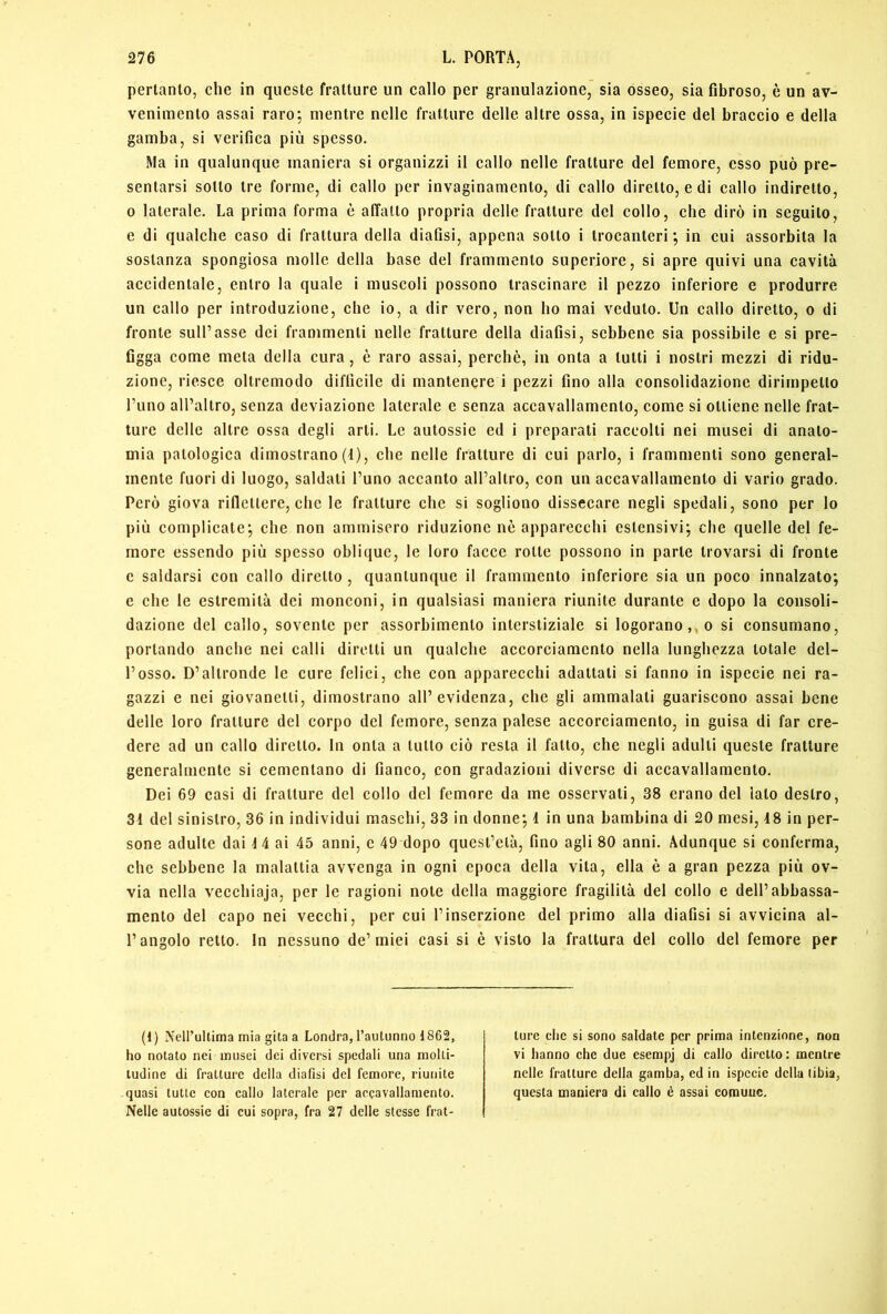pertanto, che in queste fratture un callo per granulazione, sia osseo, sia fibroso, è un av- venimento assai raro; mentre nelle fratture delle altre ossa, in ispecie del braccio e della gamba, si verifica più spesso. Ma in qualunque maniera si organizzi il callo nelle fratture del femore, esso può pre- sentarsi sotto tre forme, di callo per invaginamento, di callo diretto, e di callo indiretto, 0 laterale. La prima forma è affatto propria delle fratture del collo, che dirò in seguito, e di qualche caso di frattura della diafisi, appena sotto i trocanteri; in cui assorbita la sostanza spongiosa molle della base del frammento superiore, si apre quivi una cavità accidentale, entro la quale i muscoli possono trascinare il pezzo inferiore e produrre un callo per introduzione, che io, a dir vero, non ho mai veduto. Un callo diretto, o di fronte sull’asse dei frammenti nelle fratture della diafisi, sebbene sia possibile e si pre- figga come meta della cura, è raro assai, perchè, in onta a tutti i nostri mezzi di ridu- zione, riesce oltremodo difficile di mantenere i pezzi fino alla consolidazione dirimpetto l’uno all’altro, senza deviazione laterale c senza accavallamento, come si ottiene nelle frat- ture delle altre ossa degli arti. Le autossie ed i preparati raccolti nei musei di anato- mia patologica dimostrano(1), che nelle fratture di cui parlo, i frammenti sono general- mente fuori di luogo, saldati l’uno accanto all’altro, con un accavallamento di vario grado. Però giova riflettere, clic le fratture che si sogliono dissecare negli spedali, sono per lo più complicate; che non ammisero riduzione nò apparecchi estensivi; che quelle del fe- more essendo più spesso oblique, le loro facce rotte possono in parte trovarsi di fronte e saldarsi con callo diretto , quantunque il frammento inferiore sia un poco innalzato; e che le estremità dei monconi, in qualsiasi maniera riunite durante e dopo la consoli- dazione del callo, sovente per assorbimento interstiziale si logorano,, o si consumano, portando anche nei calli diretti un qualche accorciamento nella lunghezza totale del- l’osso. D’altronde le cure felici, che con apparecchi adattati si fanno in ispecie nei ra- gazzi e nei giovanetti, dimostrano all’evidenza, che gli ammalati guariscono assai bene delle loro fratture del corpo del femore, senza palese accorciamento, in guisa di far cre- dere ad un callo diretto. In onta a tutto ciò resta il fatto, che negli adulti queste fratture generalmente si cementano di fianco, con gradazioni diverse di accavallamento. Dei 69 casi di fratture del collo del femore da me osservati, 38 erano del lato destro, 31 del sinistro, 36 in individui maschi, 33 in donne; 1 in una bambina di 20 mesi, 18 in per- sone adulte dai 14 ai 45 anni, e 49 dopo quest’età, fino agli 80 anni. Adunque si conferma, che sebbene la malattia avvenga in ogni epoca della vita, ella è a gran pezza più ov- via nella vecchiaja, per le ragioni note della maggiore fragilità del collo e dell’abbassa- mento del capo nei vecchi, per cui l’inserzione del primo alla diafisi si avvicina al- l’angolo retto. In nessuno de’miei casi si è visto la frattura del collo del femore per (1) Nell’ultima mia gita a Londra, l’autunno 1862, ho notato nei musei dei diversi spedali una molti- tudine di fratture della diafisi del femore, riunite quasi tutte con callo laterale per accavallamento. Nelle autossie di cui sopra, fra 27 delle stesse frat- ture che si sono saldate per prima intenzione, non vi hanno che due esempj di callo diretto : mentre nelle fratture della gamba, ed in ispecie della tibia, questa maniera di callo è assai comune.