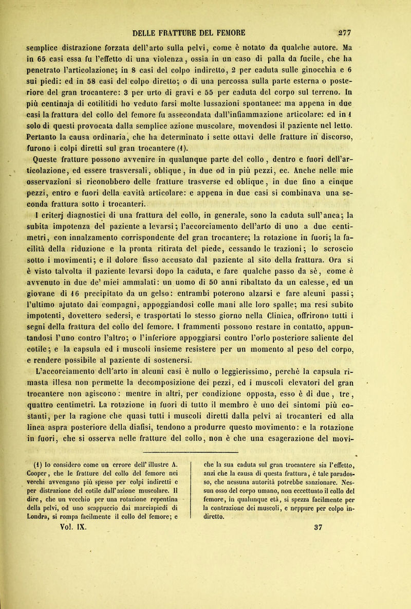 semplice distrazione forzata dell’arto sulla pelvi, come è notato da qualche autore. Ma in 65 casi essa fu l’effetto di una violenza, ossia in un caso di palla da fucile, che ha penetrato l’articolazione; in 8 casi del colpo indiretto, 2 per caduta sulle ginocchia e 6 sui piedi: ed in 58 casi del colpo diretto; o di una percossa sulla parte esterna o poste- riore del gran trocantere: 3 per urto di gravi e 55 per caduta del corpo sul terreno. In più centinaia di cotilitidi ho veduto farsi molte lussazioni spontanee: ma appena in due casi la frattura del collo del femore fu assecondata dall’inGammazione articolare: ed in 1 solo di questi provocata dalla semplice azione muscolare, movendosi il paziente nel letto. Pertanto la causa ordinaria, che ha determinato i sette ottavi delle fratture in discorso, furono i colpi diretti sul gran trocantere (1). Queste fratture possono avvenire in qualunque parte del collo , dentro e fuori dell’ar- ticolazione, ed essere trasversali, oblique, in due od in più pezzi, ec. Anche nelle mie osservazioni si riconobbero delle fratture trasverse ed oblique, in due fino a cinque pezzi, entro e fuori della cavità articolare: e appena in due casi si combinava una se- conda frattura sotto i trocanteri. 1 criterj diagnostici di una frattura del collo, in generale, sono la caduta sull’anca; la subita impotenza del paziente a levarsi ; l’accorciamento dell’arto di uno a due centi- metri, con innalzamento corrispondente del gran trocantere; la rotazione in fuori; la fa- cilità della riduzione e la pronta ritirata del piede, cessando le trazioni; lo scroscio sotto i movimenti; e il dolore fisso accusato dal paziente al sito della frattura. Ora si è visto talvolta il paziente levarsi dopo la caduta, e fare qualche passo da sè, come è avvenuto in due de’ miei ammalati: un uomo di 50 anni ribaltato da un calesse, ed un giovane di 16 precipitato da un gelso: entrambi poterono alzarsi e fare alcuni passi; l’ultimo ajutato dai compagni, appoggiandosi colle mani alle loro spalle; ma resi subito impotenti, dovettero sedersi, e trasportati lo stesso giorno nella Clinica, offrirono tutti i segni della frattura del collo del femore, l frammenti possono restare in contatto, appun- tandosi l’uno contro l’altro; o l’inferiore appoggiarsi contro l’orlo posteriore saliente del cotile; e la capsula ed i muscoli insieme resistere per un momento al peso del corpo, e rendere possibile al paziente di sostenersi. L’accorciamento dclFarto in alcuni casi è nullo o leggierissimo, perchè la capsula ri- masta illesa non permette la decomposizione dei pezzi, ed i muscoli elevatori del gran trocantere non agiscono : mentre in altri, per condizione opposta, esso è di due , tre, quattro centimetri. La rotazione in fuori di tutto il membro è uno dei sintomi più co- stanti, per la ragione che quasi tutti i muscoli diretti dalla pelvi ai trocanteri ed alla linea aspra posteriore della diafisi, tendono a produrre questo movimento: e la rotazione in fuori, che si osserva nelle fratture del collo, non è che una esagerazione del movi- che la sua caduta sul gran trocantere sia Teffetto, anzi che la causa di questa frattura, è tale parados- so, che nessuna autorità potrebbe sanzionare. Nes- sun osso del corpo umano, non eccettuato il collo del femore, in qualunque età, si spezza facilmente per la contrazione dei muscoli, e neppure per colpo in- diretto. (1) Io considero come un errore dell’illustre A. Cooper, che le fratture del collo del femore nei vecchi avvengano più spesso per colpi indiretti e per distrazione del cotile dall’azione muscolare. 11 dire, che un vecchio per una rotazione repentina della pelvi, od uno scappuccio dai marciapiedi di Londra, si rompa facilmente il collo del femore; e 37