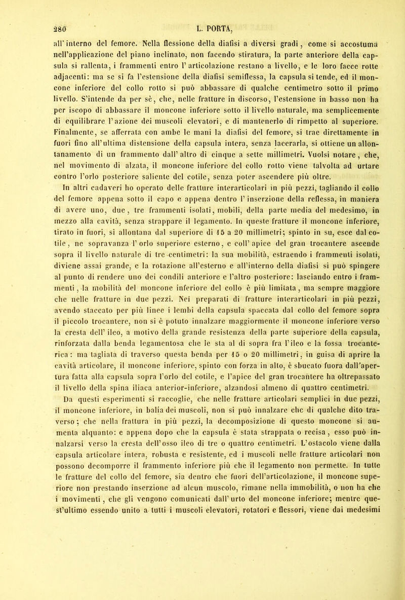all' interno del femore. Nella flessione della diafisi a diversi gradi, come si accostuma nelPapplicazione del piano inclinato, non facendo stiratura, la parte anteriore delta cap- sula si rallenta, i frammenti entro l’articolazione restano a livello, e le loro facce rotte adjacenti; ma se si fa l’estensione della diafisi semiflessa, la capsula si tende, ed il mon- cone inferiore del cotto rotto si può abbassare di qualche centimetro sotto il primo livello. S’intende da per sè, che, nelle fratture in discorso, l’estensione in basso non ha per iscopo di abbassare il moncone inferiore sotto il livello naturale, ma semplicemente di equilibrare l’azione dei muscoli elevatori, e di mantenerlo di rimpetto al superiore. Finalmente, se afferrata con ambe le mani la diafisi del femore, si trae direttamente in fuori fino aH’ultima distensione della capsula intera, senza lacerarla, si ottiene un allon- tanamento di un frammento dall’ altro di cinque a sette millimetri. Vuoisi notare, che, nel movimento di alzata, il moncone inferiore del collo rotto viene talvolta ad urtare contro l’orlo posteriore saliente del cetile, senza poter ascendere più oltre. In altri cadaveri ho operato delle fratture interarticolari in più pezzi, tagliando il collo del femore appena sotto il capo e appena dentro l’inserzione della reflessa, in maniera di avere uno, due, tre frammenti isolati, mobili, della parte media del medesimo, in mezzo alla cavità, senza strappare il legamento. In queste fratture il moncone inferiore, tirato in fuori, si allontana dal superiore di 15 a 20 millimetri; spinto in su, esce dal ce- tile, ne sopravanza l’orlo superiore esterno, e coll’apice del gran trocantere ascende sopra il livello naturale di tre centimetri: la sua mobilità, estraendo i frammenti isolati, diviene assai grande, c la rotazione all’esterno c aH’lnterno della diafisi si può spingere al punto di rendere uno dei condili anteriore e l’altro posteriore: lasciando entro i fram- menti, la mobilità del moncone inferiore del collo è più limitata, ma sempre maggiore che nelle fratture in due pezzi. Nei preparati di fratture interarticolari in più pezzi, avendo staccato per più lince i lembi della capsula spaccata dal collo del femore sopra il piccolo trocantere, non si è potuto innalzare maggiormente il moncone inferiore verso la cresta dell’ ileo, a motivo della grande resistenza della parte superiore della capsula, rinforzata dalla benda legamentosa che le sta al di sopra fra l’ileo e la fossa trocante- rica : ma tagliala di traverso questa benda per 45 o 20 millimetri, in guisa di aprire la cavità articolare, il moncone inferiore, spinto con forza in allo, è sbucalo fuora dalFaper- tura fatta alla capsula sopra l’orlo del colile, e l’apice del gran trocantere ha oltrepassato il livello della spina iliaca anterior-inferiore, alzandosi almeno di quattro centimetri. Da questi esperimenti si raccoglie, che nelle fratture articolari semplici in due pezzi, il moncone inferiore, in balia dei muscoli, non si può innalzare che di qualche dito tra- verso ; ehe nella frattura in più pezzi, la decomposizione di questo moncone si au- menta alquanto: e appena dopo che la capsula è stata strappala o recisa, esso può in- nalzarsi verso la cresta dell’osso ileo di tre o quattro centimetri. L’ostacolo viene dalla capsula articolare intera, robusta e resistente, ed i muscoli nelle fratture articolari non possono decomporre il frammento inferiore più che il legamento non permette. In tutte le fratture del collo del femore, sia dentro che fuori dell’articolazione, il moncone supe- riore non prestando inserzione ad alcun muscolo, rimane nella immobilità, o non ha che i movimenti, che gli vengono comunicali dall’urlo del moncone inferiore; mentre que- st’ultimo essendo unito a tulli i muscoli elevatori, rotatori e flessori, viene dai medesimi
