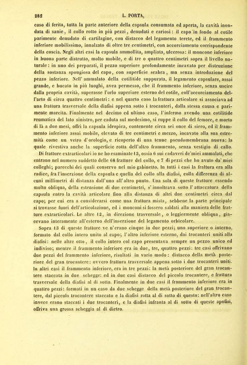 caso di ferita, tutta la parte anteriore della capsula consumata ed aperta, la cavità inon- data di sanie, il collo rotto in più pezzi, denudali e eariosi : il capo'in fondo al colile parimente denudalo di cartilagine, con distacco del legamento Icrele, ed il frammento inferiore mobilissimo, innalzato di oltre tre centimetri, con accorciamento corrispondente della coscia. Negli altri casi la capsula ammollila, ampliala, ulcerosa: il moncone inferiore in buona parte distrutto, molto mobile, e di tre o quattro centimetri sopra il livello na- turale : in uno dei preparali, il pezzo superiore profondamente incavato per distruzione della sostanza spongiosa del capo, con superficie scabra, ma senza introduzione del pezzo inferiore. Nell’ ammalato della cotililide suppurata, il legamento capsulare, assai grande, e bucato in più luoghi, avea permesso, che il frammento inferiore, senza uscire dalla propria cavità, superasse l’orlo superiore esterno del colile, coll’accorciamento del- l’arto di circa quattro centimetri: e nel quarto caso la frattura articolare si associava ad una frattura trasversale della diafisi appena sotto i trocanteri, dalla stessa causa e pari- mente marcita. Finalmente nel decimo ed ultimo caso, l’infermo avendo una cotilitide reumatica del lato sinistro, per caduta sul medesimo, si ruppe il collo del femore, e morto di là a due mesi, offri la capsula idropica, contenente circa sei once di siero, ed il fram- mento inferiore assai mobile, elevalo di tre centimetri e mezzo, incavalo alla sua estre- mità come un vetro d’orologio, e ricoperto di una tenue pscudomembrana nuova: la quale rivestiva anche la superficie rolla deH’allro frammento, senza vestigio di callo. Di fratture exlrarlicolari io ne ho esaminale ^ 3, ossia 6 sui cadaveri dc’miei ammalati, che entrano nel numero suddetto delle 68 fratture del collo, e 7 di pezzi che ho avuto da’ miei colleglli; parecchi dei quali conservo nel mio gabinetto. In tulli i casi la frattura era alla radice, fra l’inserzione della capsula e quella del eolio alla diafisi, colla differenza di al- cuni millimetri di distanza dall’uno all’altro punto. Una sola di queste fratture essendo mollo obliqua, della estensione di due centimetri, s’innoltrava sotto l’attaccatura della capsula entro la cavità articolare fino alla distanza di altri due centimetri circa dal capo; per cui era a considerarsi come una frattura mista, sebbene la parte principale si trovasse fuori dell’articolazione, ed i monconi si fossero saldati alla maniera delle frat- ture exlrarlicolari. Le altre 12, in direzione trasversale, o leggiermente obliqua, gia- cevano interamente all’esterno dell’inserzione del legamento orbicolare. Sopra 43 di queste fratture ve n’erano cinque in due pezzi; uno superiore o interno, formato dal collo intero unito al capo; l’altro inferiore esterno, dai trocanteri uniti alla diafisi: nelle altre otto, il collo intero col capo presentava sempre un pezzo unico ed indiviso; mentre il frammento inferiore era in due, tre, quattro pezzi; tre casi offrivano due pezzi del frammento inferiore, risultali in vario modo : distacco della metà poste- riore del gran trocantere: ovvero frattura trasversale appena sotto i due trocanteri uniti. In altri casi il frammento inferiore, era in tre pezzi: la metà posteriore del gran trocan- tere staccala in due schegge: ed in due casi distacco del piccolo trocantere, c frattura trasversale della diafisi al di sotto. Finalmente in due casi il frammento inferiore era in quattro pezzi: formali in un caso da due schegge della metà posteriore del gran trocan- tere, dal piccolo trocantere staccato e la diafisi rotta al di sotto di questo: nell’allro caso invece erano staccali i due trocanteri, e la diafisi infranta al di sotto di queste apofisi, offriva una grossa scheggia al di dietro.