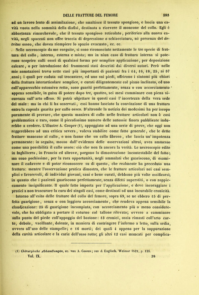 ad un lavoro lento di assimilazione, che smaltisce il tessuto spongioso, e lascia una ca- vità vuota nella sommità della diafisi, destinata a ricevere il moncone del collo. Egli è abbastanza rimarchevole, che il tessuto spongioso reticolato, periferico alla nuova ca- vità, negli spaccati non offre traccia di depressione o schiacciatura, nè presenza del de- tritus osseo, che dovea riempiere lo spazio evacuato, ec. ec. . Nelle necroscopie da me eseguite, si sono riconosciute nettamente le tre specie di frat- tura del collo, interna, esterna e mistaj ma in niun caso di frattura interna si pote- rono scoprire calli ossei di qualsiasi forma per semplice applicazione, per deposizione calcare, o per introduzione dei frammenti stati descritti dai diversi autori. Però nelle mie annotazioni trovo sette casi più importanti di pazienti fra i i4, 4 6, 48, 25, ai 57 ,anni; i quali per caduta sul trocantere, ed uno sui piedi, offrirono i sintomi più chiari della frattura interarticolare semplice, e curali diligentemente col piano inclinato, ed uno coll’apparecchio estensivo retto, sono guariti perfettamente, senza o con accorciamento appena sensibile, in guisa di potere dopo tre, quattro, sei mesi camminare con piena si- curezza sull’ arto offeso. Si potrà objettare in questi casi l’incertezza della vera sede del male: ma in chi li ha osservati, essi hanno lascialo la convinzione di una frattura entro la capsula guarita per callo osseo. D’altronde la notizia dei medesimi ha per iscopo puramente di provare, che questa maniera di callo nelle fratture articolari non è così problematica e rara, come il piccolissimo numero delle autossie finora pubblieate indu- rebbe a credere. L’illustre A. Cooper (4), appoggialo ad una serie di prove, che oggi non reggerebbero ad una critica severa, voleva stabilire come fatto generale, che le dette fratture mancano al callo, o non fanno che un callo fibroso , che lascia un’ impotenza permanente: in seguilo, mosso dall’evidenza delle osservazioni altrui, avea ammesso come una possibilità il callo osseo: ciò che non fa ancora la verità. Le necroscopie edite in Inghilterra, in Francia ed altrove, porgono la dimostrazione incontestabile del fatto; ma sono pochissime, per la rara opportunità, negli ammalati che guariscono, di esami- nare il cadavere e di poter riconoscere su di questo, che realmente ha preceduto una frattura: mentre l’osservazione pratica dimostra, che le fratture articolari nei casi sem- plici e favorevoli, di individui giovani, sani e bene curati, debbono più volte ossificarsi; in quanto che i pazienti guariscono perfettamente, senza difetti superstiti, o con zoppic- camenlo insignificante. Il quale fatto importa per l’applicazione, e deve incoraggiare i pratici a non trascurare la cura dei singoli casij come destinali ad una incurabile cronicità. Intorno all’esito delle fratture del collo del femore, sopra 69, se ne ebbero 45 di per- fetta guarigione, senza o con leggiero accorciamento , che rendeva appena sensibile la claudicazione: 25 di guarigione incompiuta, con accorciamento più o meno considere- vole, che ha obbligato a portare il coturno col tallone rilevato; ovvero a camminare sulla punta del piede coll’appoggio del bastone: 4 3 cronici, ossia rimasti coll’arto cor- to, debole, vacillante, dolente, in maniera di costringere l’infermo a letto, sulla sedia, ovvero all’uso delle stampelle; e 4 6 morti; dei quali 4 appena per la suppurazione della cavità articolare e la carie dell’osso rotto; gli altri 4 2 casi mancali per complica- li) ChirurgUche Abhandlungen, ec. von A. Cooper; aus d. Englisch. Weimar 1821, p. 135. Voi. IX. 38