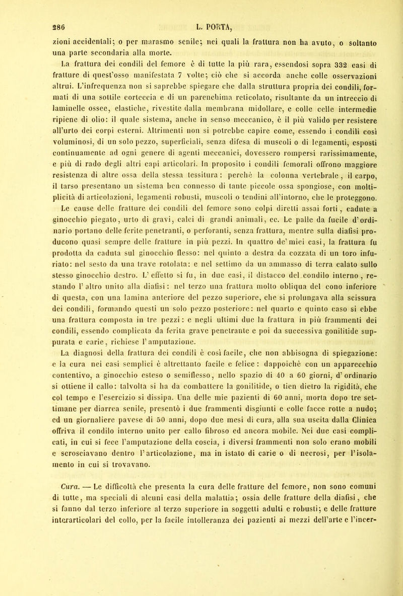 zioni accidentali; o per marasmo senile; nei quali la frattura non ha avuto, o soltanto una parte secondaria alla morte. La frattura dei condili del femore è di tutte la più rara, essendosi sopra 332 casi di fratture di quest’osso manifestala 7 volte; ciò che si accorda anche colle osservazioni altrui. L’infrequenza non si saprebbe spiegare che dalla struttura propria dei condili, for- mali di una sottile corteccia e di un parenchima reticolalo, risultante da un intreccio di laminelle ossee, elastiche, rivestite dalla membrana midollare, e colle celle intermedie ripiene di olio: il quale sistema, anche in senso meccanico, è il più valido per resistere all’urto dei corpi esterni. Altrimenti non si potrebbe capire come, essendo i condili cosi voluminosi, di un solo pezzo, superliciali, senza difesa di muscoli o di legamenti, esposti continuamente ad ogni genere di agenti meccanici, dovessero rompersi rarissimamenle, e più di rado degli altri capi articolari. In proposito i condili femorali offrono maggiore resistenza di altre ossa della stessa tessitura : perchè la colonna vertebrale , il carpo, il tarso presentano un sistema ben connesso di tante piccole ossa spongiose, con molli- plicilà di articolazioni, legamenti robusti, muscoli o lendini airinlorno, che le proteggono. Le cause delle fratture dei condili del femore sono colpi diretti assai forti, cadute a ginocchio piegalo, urlo di gravi, calci di grandi animali, cc. Le palle da fucile d’ordi- nario portano delle ferite penetranti, o perforanti, senza frattura, mentre sulla diafisi pro- ducono quasi sempre delle fratture in più pezzi. In quattro de’miei casi, la frattura fu prodotta da caduta sul ginocchio flesso: nel quinto a destra da cozzala di un loro infu- riato: nel sesto da una trave rotolala: c nel settimo da un ammasso di terra calato sullo stesso ginocchio destro. L’effe Ilo si fu, in due casi, il distacco del condilo interno, re- stando 1’ altro unito alla diafisi : nel terzo una frattura molto obliqua del cono inferiore di questa, con una lamina anteriore del pezzo superiore, che si prolungava alla scissura dei condili, formando questi un solo pezzo posteriore: nel quarto e quinto caso si ebbe una frattura composta in tre pezzi : e negli ultimi due la frattura in più frammenti dei condili, essendo complicala da ferita grave penetrante e poi da successiva gonililide sup- purata e carie, richiese l’amputazione. La diagnosi della frattura dei condili è cosi facile, che non abbisogna di spiegazione: e la cura nei casi semplici è altrettanto facile e felice : dappoiché con un apparecchio contentivo, a ginocchio esteso o semiflesso, nello spazio di 40 a 60 giorni, d’ordinario si ottiene il callo: talvolta si ha da combattere la gonililide, o lien dietro la rigidità, che col tempo e l’esercizio si dissijia. Una delle mie pazienti di 60 anni, morta dopo tre set- timane per diarrea senile, presentò i due frammenti disgiunti e colle facce rotte a nudo; ed un giornaliere pavese di 50 anni, dopo due mesi di cura, alla sua uscita dalla Clinica offriva il condilo interno unito per callo fibroso ed ancora mobile. Nei due casi compli- cali, in cui si fece l’amputazione della coscia, i diversi frammenti non solo erano mobili e scrosciavano dentro l’articolazione, ma in istalo di carie o di necrosi, per l’isola- mento in cui si trovavano. Cura. — Le difficoltà che presenta la cura delle fratture del femore, non sono comuni di tulle, ma speciali di alcuni casi della malattia; ossia delle fratture della diafisi, che si fanno dal terzo inferiore al terzo superiore in soggetti adulti e robusti; e delle fratture interarlicolari del collo, per la facile intolleranza dei pazienti ai mezzi dell’arle e l’incer-