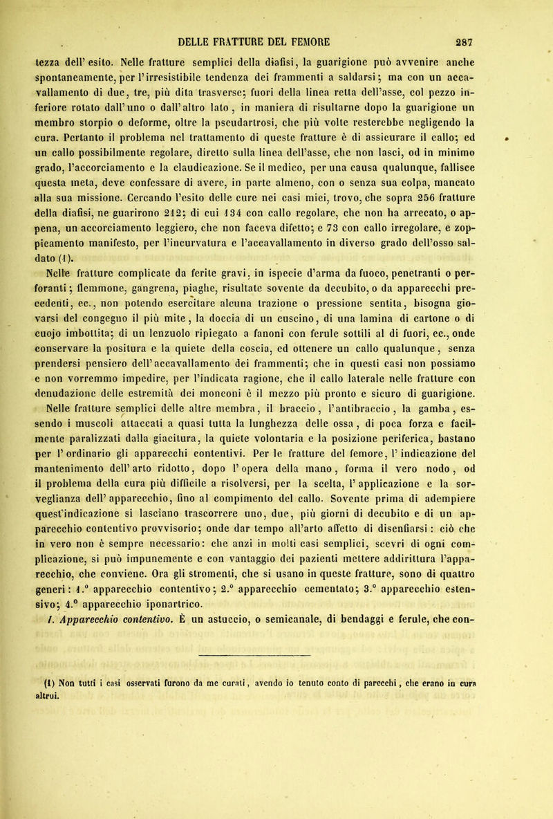 lezza dell’esito. Nelle fratture semplici della dtafisi, la guarigione può avvenire anche spontaneamente, per l’irresistibile tendenza dei frammenti a saldarsi; ma con un acca- vallamento di due, tre, più dita trasverse; fuori della linea retta dell’asse, col pezzo in- feriore rotato dall’uno o dall’altro lato, in maniera di risultarne dopo la guarigione un membro storpio o deforme, oltre la pseudartrosi, che più volte resterebbe negligendo la cura. Pertanto il problema nel trattamento di queste fratture è di assicurare il callo; ed un callo possibilmente regolare, diretto sulla linea dell’asse, che non lasci, od in minimo grado, l’accorciamento e la claudicazione. Se il medico, per una causa qualunque, fallisce questa meta, deve confessare di avere, in parte almeno, con o senza sua colpa, mancato alla sua missione. Cercando l’esito delle cure nei casi miei, trovo, che sopra 256 fratture della diafisi, ne guarirono 212; di cui 134 con callo regolare, che non ha arrecato, o ap- pena, un accorciamento leggiero, che non faceva difetto; e 73 con callo irregolare, e zop- picamento manifesto, per l’incurvatura e l’accavallamento in diverso grado dell’osso sal- dato (1). Nelle fratture complicate da ferite gravi, in ispecie d’arma da fuoco, penetranti o per- foranti ; flemmone, gangrena, piaghe, risultate sovente da decubito, o da apparecchi pre- cedenti, ec., non potendo esercitare alcuna trazione o pressione sentita, bisogna gio- varsi del congegno il più mite, la doccia di un cuscino, di una lamina di cartone o di cuojo imbottita; di un lenzuolo ripiegato a fanoni con ferule sottili al di fuori, ec., onde conservare la positura e la quiete della coscia, ed ottenere un callo qualunque, senza prendersi pensiero dell’accavallamento dei frammenti; che in questi casi non possiamo e non vorremmo impedire, per l’indicata ragione, che il callo laterale nelle fratture con denudazione delle estremità dei monconi è il mezzo più pronto e sicuro di guarigione. Nelle fratture semplici delle altre membra, il braccio, l’antibraccio, la gamba, es- sendo i muscoli attaccati a quasi tutta la lunghezza delle ossa, di poca forza e facil- mente paralizzali dalla giacitura, la quiete volontaria e la posizione periferica, bastano per l’ordinario gli apparecchi contentivi. Per le fratture del femore, l’indicazione del mantenimento dell’arto ridotto, dopo l’opera della inano, forma il vero nodo, od il problema della cura più difficile a risolversi, per la scelta, 1’ applicazione e la sor- veglianza dell’apparecchio, fino al compimento del callo. Sovente prima di adempiere quest’indicazione si lasciano trascorrere uno, due, più giorni di decubito e di un ap- parecchio contentivo provvisorio; onde dar tempo all’arto affetto di disenfiarsi : ciò che in vero non è sempre necessario: che anzi in molti casi semplici, scevri di ogni com- plicazione, si può impunemente e con vantaggio dei pazienti mettere addirittura l’appa- recchio, che conviene. Ora gli stromenli, che si usano in queste fratture, sono di quattro generi: apparecchio contentivo; 2.° apparecchio cementalo; 3.® apparecchio esten- sivo; 4.® apparecchio iponartrico. /. Apparecchio contentivo, È un astuccio, o semicanale, di bendaggi e ferule, che con- fi) Non tutti i casi osservali furono da me curati, avendo io tenuto conto di parecchi, che erano in cura altrui.