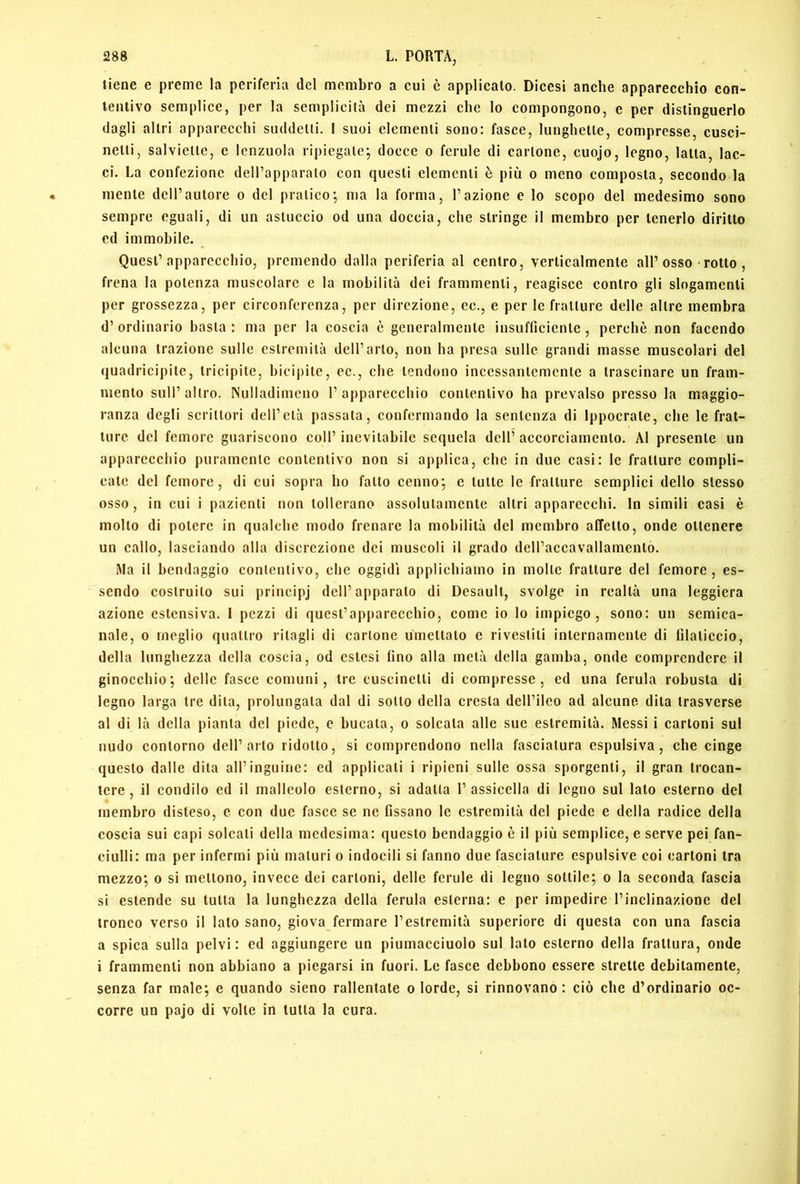 tiene e preme la periferia del membro a cui è applicalo. Dicesi anche apparecchio con- tentivo semplice, per la semplicità dei mezzi che lo compongono, e per distinguerlo dagli altri apparecchi suddetti. I suoi elementi sono: fasce, lunghette, compresse, cusci- netti, salviette, e lenzuola ripiegale; docce o ferule di cartone, cuojo, legno, latta, lac- ci. La confezione deH’apparalo con questi elementi è più o meno composta, secondo la mente dell’autore o del pratico; ma la forma, l’azione e lo scopo del medesimo sono sempre eguali, di un astuccio od una doccia, che stringe il membro per tenerlo diritto ed immobile. ^ Quest’apparecchio, premendo dalla periferia al centro, verticalmente all’osso rotto , frena la potenza muscolare e la mobilità dei frammenti, reagisce contro gli slogamenti per grossezza, per circonferenza, per direzione, cc., e per le fratture delle altre membra d’ordinario basta: ma per la coscia è generalmente insuflicienlc , perchè non facendo alcuna trazione sulle estremità dell’arto, non ha presa sulle grandi masse muscolari del quadricipite, tricipite, bicipite, cc., che tendono incessantemente a trascinare un fram- mento sull’altro. Nulladimeno l’apparecchio contentivo ha prevalso presso la maggio- ranza degli scrittori dell’età passala, confermando la sentenza di Ippocrale, che le frat- ture del femore guariscono coll’inevitabile sequela dell’accorciamento. Al presente un apparecchio puramente contentivo non si applica, che in due casi: le fratture compli- cale del femore, di cui sopra ho fallo cenno; c tulle le fratture semplici dello stesso osso, in cui i pazienti non tollerano assolutamente altri apparecchi. In simili casi è molto di potere in qualche modo frenare la mobilità del membro affetto, onde ottenere un callo, lasciando alla discrezione dei muscoli il grado dell’accavallamento. Ma il bendaggio contentivo, che oggidì applichiamo in molte fratture del femore, es- sendo costruito sui principj dell’apparato di Desault, svolge in realtà una leggiera azione estensiva. 1 pezzi di quest’apparecchio, come io lo impiego, sono: un semica- nale, 0 meglio quattro ritagli di cartone umettato e rivestiti internamente di filaticcio, della lunghezza della coscia, od estesi fino alla metà della gamba, onde comprendere il ginocchio; delle fasce comuni, tre cuscinetti di compresse, ed una ferula robusta dì legno larga tre dila, prolungata dal di sotto della cresta dell’ileo ad alcune dila trasverso al di là della pianta del piede, e bucala, o solcala alle sue estremità. Messi i cartoni sul nudo contorno dell’arto ridotto, si comprendono nella fasciatura espulsiva, che cinge questo dalle dita all’inguine: ed applicali i ripieni sulle ossa sporgenti, il gran trocan- tere, il condilo ed il malleolo esterno, si adatta l’assicella di legno sul lato esterno del membro disteso, e con due fasce se ne fissano le estremità del piede e della radice della coscia sui capi solcali della medesima: questo bendaggio è il più semplice, e serve pei fan- ciulli: ma per infermi più maturi o indocili si fanno due fasciature espulsive coi cartoni tra mezzo; o si mettono, invece dei cartoni, delle ferule di legno sottile; o la seconda fascia si estende su tutta la lunghezza della ferula esterna: e per impedire l’inclinazione del tronco verso il lato sano, giova fermare l’estremità superiore di questa con una fascia a spica sulla pelvi: ed aggiungere un piumacciuolo sul lato esterno della frattura, onde i frammenti non abbiano a piegarsi in fuori. Le fasce debbono essere strette debitamente, senza far male; e quando sieno rallentate o lorde, si rinnovano: ciò che d’ordinario oc- corre un pajo di volle in tutta la cura.