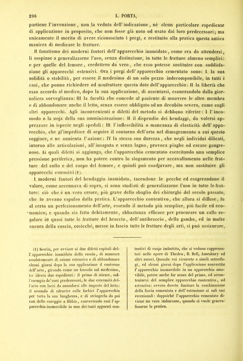 partiene l’invenzione, non la veduta dell’indicazione, nè alcun particolare espediente di applicazione in proposito, che non fosse già noto od usato dai loro predecessori*, ma unicamente il merito di avere riconosciuto i pregi, e restituito alla pratica questa antica maniera di medicare le fratture. II fanatismo dei moderni fautori dell’apparecchio inamidato, come era da attendersi, li sospinse a generalizzarne l’uso, senza distinzione, in tutte le fratture almeno semplici: e per quelle del femore , credettero da vero, che esso potesse sostituire con soddisfa- zione gli apparecchi estensivi. Ora i pregi dell’apparecchio cementato sono: 1. la sua solidità 0 stabilità, per essere il medesimo di un solo pezzo indecomponibile, in tutti i casi, che ponno richiedere od usufruttare questa dote dell’apparecchio: 11 la libertà che esso accorda al medico, dopo la sua applicazione, di assentarsi, esonerandolo dalla gior- naliera sorveglianza: 111 la facoltà che concede al paziente di muovere le altre membra e di abbandonare anche il letto, senza essere obbligato ad un decubito severo, come cogli altri apparecchi. Agli inconvenienti o difetti del metodo si debbgno riferire: I l’inco- modo 0 la noja della sua amministrazione: Il il dispendio dei bendaggi, da volersi ap- prezzare in ispecie negli spedali: III l’inflessibilità o mancanza di elasticità dell’appa- recchio, che gl’impedisce di seguire il contorno dell’arto nel dimagramento a cui questo soggiace, e ne annienta l’azione: IV la stessa sua durezza, che negli individui dilicati, intorno alle articolazioni, all’insaputa e senza lagno, provoca piaghe od escare gangre- nose. Ai quali difetti si aggiunga, che rapparecchio cementato esercitando una semplice pressione periferica, non ha potere contro lo slogamento per accavallamento nelle frat- ture del collo c del corpo del femore, c quindi può coadjuvare, ma non sostituire gli apparecchi estensivi (1). 1 moderni fautori del bendaggio inamidato, tacendone le pecche ed esagerandone il valore, come accennava di sopra, si sono studiati di generalizzarne l’uso in tutte le frat- ture: ciò che è un vero errore, più grave dello sbaglio dei chirurghi del secolo passato, che lo aveano espulso dalla pratica. L’apparecchio contentivo, che allora si diffuse, fu al certo un perfezionamento dcU’arte, essendo il metodo più semplice, più facile ed eco- 'nemico; e quando sia fatto debitamente, abbastanza efficace per procurare un callo re- golare in quasi tutte le fratture del braccio, deH’anlibraccio , della gamba, ed in molte ancora della coscia, cosicché, messe in fascio tutte le fratture degli arti, si può assicurare. (1) Seulin, per ovviare ai due difetti capitali dcl- r aj»pareccliio inamidato della coscia, di mancare assolutamente di azione estensiva e di abbandonare alcuni giorni dopo la sua applicazione il contorno dell’arto, girando come un bussolo sul medesimo, ha ideato due espedienti: il primo di stirare, sul- l'esempio de’suoi predecessori, le due estremità del- l’arto con lacci da annodarsi alle imposte del letto; il secondo di sdrucire colle forbici l’appareccbio per tutta la sua lunghezza, c di stringerlo da poi con delle coreggie a fibbia , convertendo cosi l’ap- parecchio inamovibile in uno dei tanti apparati con- tentivi di cuojo imbottito, che si vedono rappresen- tati nelle opere di Thcden, B. Bell, Amesbury ed altri autori. Quando voi ricorrete a simili sotterfu- gi, ed alcuni giorni dopo l’applicazione convertite r apparecchio inamovibile in un apparecchio amo- vibile, potete anche far senza del primo, ed accon- tentarvi del semplice apparecchio contentivo, od estensivo: ovvero dovete limitare la combinazione della fascia cementata e dell’ estensione ai soli casi eccezionali: dappoiché l’apparecchio cementato di- viene un vero imbarazzo, quando si vuole genera- lizzarne la pratica.