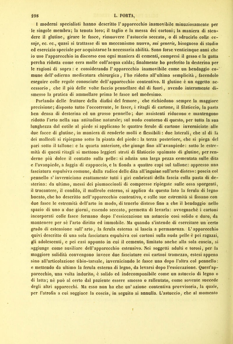 I moderni specialisti hanno descritto 1’ apparecchio inamovibile minuziosamente per le singole membra; la tenuta loro; il taglio e la messa dei cartoni; la maniera di sten- dere il glutine, girare le fasce, rimuovere l’astuccio seccato, o di sdrucirlo colle ce- soje, ec. cc., quasi si trattasse di un meccanismo nuovo, sui generis^ bisognoso di studio cd esercizio speciale per acquistarne la necessaria abilità. Sono forse venticinque anni che 10 uso l’apparecchio in discorso con ogni maniera di cementi, compresi il gesso e la gotta percha ridotta come cera molle coll’acqua calda; finalmente ho preferito la desterina per le ragioni di sopra : e considerando 1’ apparecchio inamovibile come un bendaggio co- mune dell’odierna medicatura chirurgica, l’ho ridotto all’ultima semplicità, facendolo eseguire colle regole conosciute dell’apparecchio contentivo. 11 glutine è un oggetto ac- cessorio , che il più delle volte faccio pennellare dal di fuori, avendo interamente di- smesso la pratica di ammollare prima le fasce nel medesimo. Parlando delle fratture della dialisi del femore, che richiedono sempre la maggiore precisione; disposto tutto l’occorrenle, le fasce, i ritagli di cartone, il filaticcio, la pasta ben densa di desterina ed un grosso pennello; due assistenti riducono e mantengono ridotto l’arto nella sua altitudine naturale; sul nudo contorno di questo, per tutta la sua lunghezza dal cetile al piede si applicano le quattro ferule di cartone inverniciate alle due facce di glutine, in maniera di renderle molli e flessibili: due laterali, che al di là dei malleoli si ripiegano sotto la pianta del piede: la terza posteriore, che si piega del pari sotto il tallone: e la quarta anteriore, che giunge fino all’avanpiede: sotto te estre- mità di questi ritagli si mettono leggieri strati di filaticcio spalmalo di glutine, per ren- derne più dolce il contatto sulla pelle: si adatta una larga pezza cementata sulle dita e l’avanpiede, a foggia di cappuccio, e la fionda a quattro capi sul tallone: appresso una fasciatura espulsiva comune, dalla radice delle dila all’inguine sull’arto disteso: poscia col pennello s’inverniciano esattamente tulli i giri embricali della fascia colla pasta di de- sterina: da ultimo, messi dei piumacciuoli di compresse ripiegale sulle ossa sporgenti, 11 trocantere, il condilo, il malleolo esterno, si applica da questo lato la ferula di legno bucalo, che ho descritto nell’apparecchio contentivo, e sulle sue estremità si fissano con due fasce le estremità deH’arlo in modo, di tenerlo disteso fino a che il bendaggio nello spazio di uno a due giorni, essendo seccato, permetta di levarla: avvegnaché i cartoni incorporali colle fasce formano dopo l’essiccazione un astuccio cosi solido e duro, da mantenere per sé l’arto diritto ed immobile. Ma quando s’intende di esercitare un certo grado di estensione sull’ arto, la ferula esterna si lascia a permanenza. L’ apparecchio quivi descritto di una sola fasciatura espulsiva coi cartoni sulla nuda pelle è pei ragazzi, gli adolescenti, e pei casi appunto in cui il cemento, limitato anche alla sola coscia, si aggiunge come ausiliare dell’apparecchio estensivo. Nei soggetti adulti e torosi, per la maggiore solidità convengono invece due fasciature coi cartoni tramezzo, estesi appena sino all’articolazione tibio-larsale, inverniciando le fasce una dopo l’altra col pennello: e mettendo da ultimo la ferula esterna di legno, da levarsi dopo l’essiccazione. Quest’ap- parecchio, una volta indurito, è solido ed indecomponibile come un astuccio di legno o di latta; nè può al certo dal paziente essere smosso o rallentalo, come sovente succede degli altri apparecchi. Ma esso non ha che un’azione contentiva provvisoria, la quale, per l’alrofia a cui soggiace la coscia, in seguito si annulla. L’astuccio, che al momento f