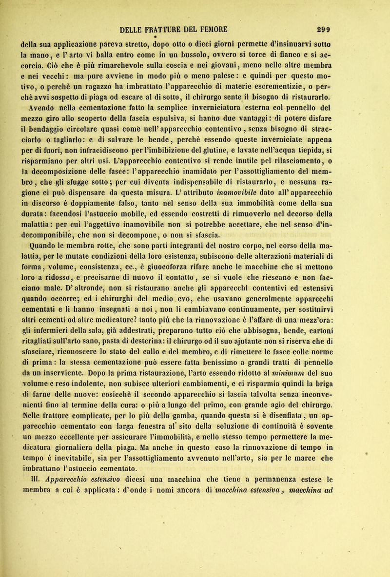 della sua applicazione pareva stretto, dopo otto o dieci giorni permette d’insinuarvi sotto la mano, e l’arto vi balla entro come in un bussolo, ovvero si torce di banco e si ac- corcia. Ciò che è più rimarchevole sulla coscia e nei giovani, meno nelle altre membra e nei vecchi : ma pure avviene in modo più o meno palese : e quindi per questo mo- tivo, 0 perchè un ragazzo ha imbrattato l’apparecchio di materie escrementizie, o per- chè avvi sospetto di piaga od escare al di sotto, il chirurgo sente il bisogno di ristaurarlo. Avendo nella cementazione fatto la semplice inverniciatura esterna col pennello del mezzo giro allo scoperto della fascia espulsiva, si hanho due vantaggi: di potere disfare il bendaggio circolare quasi comè nell’apparecchio contentivo, senza bisogno di strac- ciarlo 0 tagliarlo: e di salvare le bende, perchè essendo queste inverniciate appena per di fuori, non infracidiscono per l’imbibizione del glutine, e lavate nell’acqua tiepida, si risparmiano per altri usi. L’apparecchio contentivo si rende inutile pel rilasciamento, o la decomposizione delle fasce: l’apparecchio inamidato per l’assottigliamento del mem- bro, che gli sfugge sotto; per cui diventa indispensabile di ristaurarlo, e nessuna ra- gione ci può dispensare da questa misura. L’attributo inamovibile dato all’apparecchio in discorso è doppiamente falso, tanto nel senso della sua immobilità come della sua durata : facendosi l’astuccio mobile, ed essendo costretti di rimuoverlo nel decorso della malattia: per cui l’aggettivo inamovibile non si potrebbe accettare, che nel senso d’in- decomponibile, che non si decompone, o non si sfascia. Quando le membra rotte, che sono parti integranti del nostro corpo, nel corso della ma- lattia, per le mutate condizioni della loro esistenza, subiscono delle alterazioni materiali di forma, volume, consistenza, ec., è giuocoforza rifare anche le macchine che si mettono loro a ridosso, e precisarne di nuovo il contatto, se si vuole che riescano e non fac- ciano male. D’ altronde, non si ristaurano anche gli apparecchi contentivi ed estensivi quando occorre; ed i chirurghi del medio evo, che usavano generalmente apparecchi cementati e li hanno insegnati a noi, non li cambiavano continuamente, per sostituirvi altri cementi od altre medicature? tanto più che la rinnovazione è l’affare di una mezz’ora: gli infermieri della sala, già addestrati, preparano tutto ciò che abbisogna, bende, cartoni ritagliati sull’arto sano, pasta di desterina: il chirurgo od il suo ajutante non si riserva che di sfasciare, riconoscere lo stato del callo e del membro, e di rimettere le fasce colle norme di prima: la stessa cementazione può essere fatta benissimo a grandi tratti di pennello da un inserviente. Dopo la prima ristaurazione, l’arto essendo ridotto al minimum del suo volume e reso indolente, non subisce ulteriori cambiamenti, e ci risparmia quindi la briga di farne delle nuove: cosicché il secondo apparecchio si lascia talvolta senza inconve- nienti fino al termine della cura: o più a lungo del primo, con grande agio del chirurgo. Nelle fratture complicate, per lo più della gamba, quando questa si è disenfiata, un ap- parecchio cementato con larga feneslra al* silo della soluzione di continuità è sovente un mezzo eccellente per assicurare l’immobilità, e nello stesso tempo permettere la me- dicatura giornaliera della piaga. Ma anche in questo caso la rinnovazione di tempo in tempo è inevitabile, sia per l’assottigliamento avvenuto nell’arto, sia per le marce che imbrattano l’astuccio cementato. 111. Apparecchio estensivo dicesi una macchina che tiene a permanenza estese le membra a cui è applicata: d’onde i nomi ancora di macchina estensivaj macchina ad