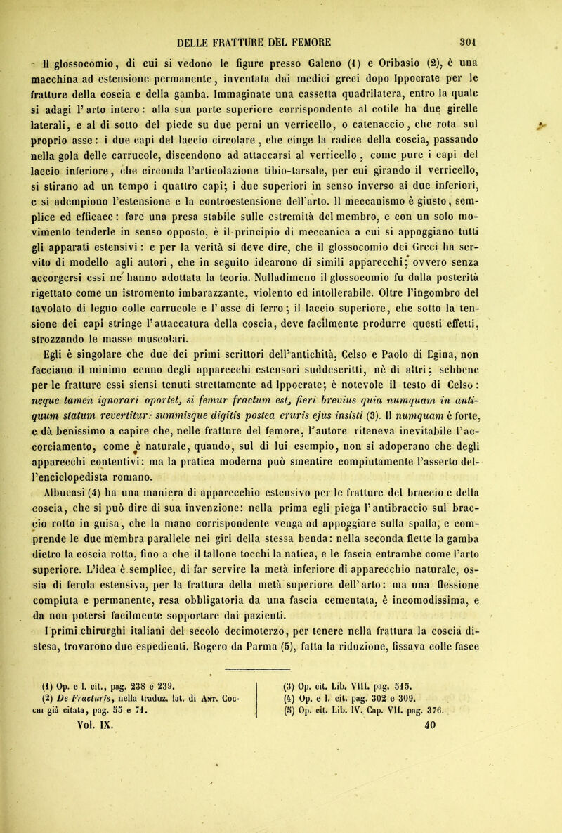 ' 11 glossocomio, di cui si vedono le figure presso Galeno (1) e Qribasio (2), è una macchina ad estensione permanente, inventata dai medici greci dopo Ippocrate per le fratture della coscia e della gamba. Immaginate una cassetta quadrilatera, entro la quale si adagi l’arto intero : alla sua parte superiore corrispondente al cotile ha due girelle laterali, e al di sotto del piede su due perni un verricello, o catenaccio, che rota sul proprio asse: i due capi del laccio circolare, che cinge la radice della coscia, passando nella gola delle carrucole, discendono ad attaccarsi al verricello , come pure i capi del laccio inferiore, che circonda l’articolazione tibio-tarsale, per cui girando il verricello, si stirano ad un tempo i quattro capi; i due superiori in senso inverso ai due inferiori, e si adempiono l’estensione e la controestensione dell’arto. 11 meccanismo è giusto, sem- plice ed efficace : fare una presa stabile sulle estremità del membro, e con un solo mo- vimento tenderle in senso opposto, è il principio di meccanica a cui si appoggiano tutti gli apparati estensivi : e per la verità si deve dire, che il glossocomio dei Greci ha ser- vito di modello agli autori, che in seguito idearono di simili apparecchi; ovvero senza accorgersi essi ne' hanno adottata la teoria. Nulladimeno il glossocomio fu dalla posterità rigettato come un islromento imbarazzante, violento ed intollerabile. Oltre l’ingombro del tavolato di legno colle carrucole e l’asse di ferro; il laccio superiore, che sotto la ten- sione dei capi stringe l’attaccatura della coscia, deve facilmente produrre questi effetti, strozzando le masse muscolari. Egli è singolare che due dei primi scrittori dell’antichità, Celso e Paolo di Egina, non facciano il minimo cenno degli apparecchi estensori suddescritti, nè di altri; sebbene perle fratture essi siensi tenuti strettamente ad Ippocrate; è notevole il testo di Celso: neque tamen ignoravi oportet^ si femur fractum estj, fieri brevius quia numquam in anti- quum statum revertitur: summisque digitis postea cruris ejus insisti (3). 11 numquam è forte, e dà benissimo a capire che, nelle fratture del femore, Fautore riteneva inevitabile l’ac- corciamento, come è naturale, quando, sul di lui esempio, non si adoperano che degli apparecchi contentivi: ma la pratica moderna può smentire compiutamente l’asserto del- l’enciclopedista romano. Albucasi (4) ha una maniera di apparecchio estensivo per le fratture del braccio e della coscia, che si può dire di sua invenzione: nella prima egli piega l’antibraccio sul brac- cio rotto in guisa, che la mano corrispondente venga ad appoggiare sulla spalla, e com- prende le due membra parallele nei giri della stessa benda: nella seconda flette la gamba dietro la coscia rotta, fino a che il tallone tocchi la natica, e le fascia entrambe come l’arto superiore. L’idea è semplice, di far servire la metà inferiore di apparecchio naturale, os- sia di ferula estensiva, per la frattura della metà superiore dell’arto: ma una flessione compiuta e permanente, resa obbligatoria da una fascia cementata, è incomodissima, e da non potersi facilmente sopportare dai pazienti. I primi chirurghi italiani del secolo decimoterzo, per tenere nella frattura la coscia di- stesa, trovarono due espedienti. Rogero da Parma (5), fatta la riduzione, fissava colle fasce (1) Op. e 1. cit., pag. 238 e 239. (2) De Fracturis, nella traduz. lat. di Ant. Coc- chi già citata, pag. 35 e 71. Voi. IX. (3) Op. cit. Lib. Vili. pag. 515. (4) Op. e 1. cit. pag. 302 e 309. (5) Op. cit. Lib. IV. Gap. VII. pag. 376. 40