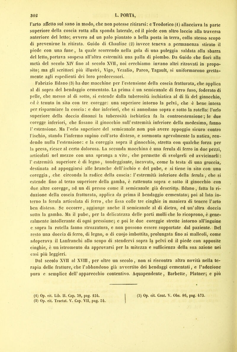 Parto affetto sul sano in modo, che non potesse ritirarsi: e Teodorico (4) allacciava la parte superiore della coscia rotta alla sponda laterale, ed il piede con altro laccio alla traversa anteriore del letto; ovvero ad un palo piantalo a bella posta in terra, collo stesso scopo di prevenirne la ritirala. Guido di Cliauliac (2) invece teneva a permanenza stirato il piede con una fune, la quale scorrendo nella gola di una puleggia saldata alla sbarra del letto, portava sospesa all’altra estremità una palla di piombo. Da Guido che fiori alla metà del secolo XIV fino al secolo XVll, noi cerchiamo invano altri ritrovati in propo- sito; ma gli scrittori più illustri, Vigo, Vesalio, Pareo, Tagaull, si uniformarono gretta- mente agli espedienti dei loro predecessori. Fabrizio fidano (3) ha due macchine per l’estensione della coscia fratturata^ che applica al di sopra del bendaggio cementato. La prima è un semicanale di ferro fuso, foderato di pelle, che messo al di sotto, si estende dalla tuberosità ischiatica al di là del ginocchio, ed è tenuto in sito con tre coregge: una supcriore intorno la pelvi, che è bene intesa per risparmiare la coscia: e due inferiori, che si annodano sopra e sotto la rotella: l’orlo superiore della doccia dinanzi la tuberosità ischiatica fa la controestensione ; le due coregge inferiori, che fissano il ginocchio sull’estremità inferiore della medesima, fanno l’estensione. Ma l’orlo superiore del semicanale non può avere appoggio sicuro contro l’ischio, stando rinfcrmo supino coll’arto disteso, e sormonta agevolmente la natica, ren- dendo nulla l’estensione: e la coreggia sopra il ginocchio, stretta con qualche forza per la presa, riesce al certo dolorosa. La seconda macchina è una ferula di ferro in due pezzi, articolati nel mezzo con una spranga a vite, che permette di svolgerli ed avvicinarli: r estremità superiore è di legno , tondeggiante, incavata, come la lesta di una gruccia^ destinata ad appoggiarsi alle branche dell’ischio e del pube, e si tiene in sito con una coreggia, che circonda la radice della coscia: l’estremità inferiore della ferula, che si estende fino al terzo superiore della gamba, è rattenuta sopra e sotto il ginocchio con due altre coregge, ad un di presso come il semicanale già descritto, fidano, falla la ri- duzione della coscia fratturala, applica da prima il bendaggio cementato; poi al lato in- terno la ferula articolata di ferro, che fissa colle Ire cinghie in maniera di tenere l’arto ben disteso. Se occorre, aggiunge anche il semicanale al di dietro, ed un’altra doccia sotto la gamba. Ma il pube, per la delicatezza delle parli molliche lo ricoprono, è gene- ralmente intollerante di ogni pressione; e poi le due coreggie strette intorno all’inguine e sopra la rotella fanno strozzatura, e non possono essere sopportale dal paziente. Del resto una doccia di ferro, di legno, o di cuojo imbottita, prolungala fino ai malleoli, come adoperava il Lanfranchi allo scopo di stendervi sopra la pelvi ed il piede con apposite cinghie, è un istromento da approvarsi per la mitezza e sufficienza della sua azione nei casi più leggieri. Dal secolo XVll al XVIII, per oltre un secolo, non si riscontra altra novità nella te- rapia delle fratture, che l’abbandono già avvertilo dei bendaggi cementali, e l’adozione pura e semplice dell’apparecchio contentivo. Aquapendente, Barbette, Platner; e più (1) Op. cit. Lib. II. Gap. 38, pag. 154. (2) Op. cit. Tractat. V. Gap. VII, pag. 54. (3) Op. cit. Gent. V. Obs. 86, pag. 473.