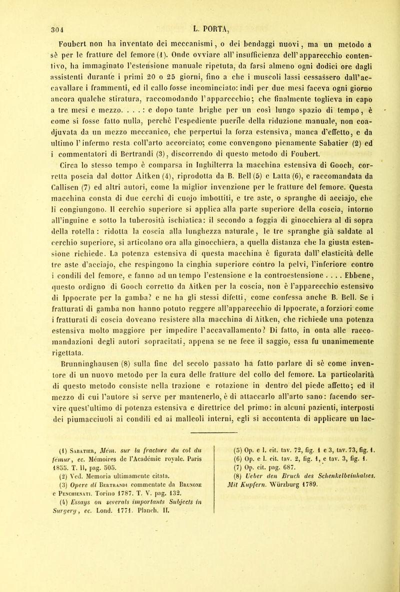 Foubert non ha inventato dei meccanismi, o dei bendaggi nuovi, ma un metodo à sò per le fratture del femore (4). Onde ovviare all’insufficienza dell’apparecchio conten- tivo, ha immaginato l’estensione manuale ripetuta, da farsi almeno ogni dodici ore dagli assistenti durante i primi 20 o 25 giorni, fino a che i muscoli lassi cessassero dall’ac- cavallare i frammenti, ed il callo fosse incominciato: indi per due mesi faceva ogni giorno ancora qualche stiratura, raccomodando l’apparecchio; che finalmente toglieva in capo a tre mesi e mezzo. ... : e dopo tante brighe per un così lungo spazio di tempo, è come si fosse fatto nulla, perchè l’espediente puerile della riduzione manuale, non eoa- djuvata da un mezzo meccanico, che perpertui la forza estensiva, manca d’effetto, e da ultimo l’infermo resta coH’arto accorciato; come convengono pienamente Sabatier (2) ed i commentatori di Bcrtrandi (3), discorrendo di questo metodo di Foubert. Circa lo stesso tempo è comparsa in Inghilterra la macchina estensiva di Gooch, cor- retta poscia dal dottor Ailken (4), riprodotta da B. Bell (5) e Latta (6), e raccomandata da Callisen (7) ed altri autori, come la miglior invenzione per le fratture del femore. Questa macchina consta di due cerchi di cuojo imbottiti, c tre aste, o spranghe di acciajo, che li congiungono. Il cerchio superiore si applica alla parte superiore della coscia, intorno all’inguine e sotto la tuberosità ischiatica: il secondo a foggia di ginocchiera al di sopra della rotella: ridotta la coscia alla lunghezza naturale, le tre spranghe già saldate al cerchio supcriore, si articolano ora alla ginocchiera, a quella distanza che la giusta esten- sione richiede. La potenza estensiva di questa macchina è figurata dall’elasticità delle tre aste d’acciajo, che respingono la cinghia supcriore contro la pelvi, l’inferiore contro i condili del femore, e fanno ad un tempo l’estensione e la controestensione .... Ebbene, (juesto ordigno di Gooch corretto da Aitkcn per la coscia, non è l’apparecchio estensivo di Ippocrate per la gamba? e ne ha gli stessi difetti, come confessa anche B. Bell. Se i fratturati di gamba non hanno potuto reggere all’apparecchio di Ippocrate, a forzieri come i fratturati di coscia doveano resistere alla macchina di Aitken, che richiede una potenza estensiva molto maggiore per impedire l’accavallamento? Di fatto, in onta alle racco- mandazioni degli autori sopracitati, appena se ne fece il saggio, essa fu unanimemente rigettata. Brunninghausen (8) sulla fine del secolo passato ha fatto parlare di sè come inven- tore di un nuovo metodo per la cura delle fratture del collo del femore. La particolarità di questo metodo consiste nella trazione e rotazione in dentro del piede affetto; ed il mezzo di cui l’autore si serve per mantenerlo, è di attaccarlo all’arto sano: facendo ser- vire quest’ultimo di potenza estensiva e direttrice del primo: in alcuni pazienti, interposti dei piumacciuoli ai condili ed ai malleoli interni, egli si accontenta di applicare un lac- (1) Sabatier, Mém. sur la fracture du col du fémur, ec. Mémoires de TAcadémie royale. Paris 1835. T. 11, pag. 505. (2) Vcd. Memoria ullimamenle citata. (3) Opere di BERTRA^Dl commentate da Broìno.ne e Penchienati. Torino 1787. T. V. pag. 132. (4) Essays on severals imporlants Subjects Ì7i Surgertj, ec. Lond. 1771. Plandi. II. (5) Op. e 1. cit. tav. 72, fig. i e 3, lav. 73, fig. 1. (6) Op. c 1. cit. tav. 2, fig. 1, e tav. 3, fig. 1. (7) Op. cit. pag. 687. (8) Ueber den Bruch des Schenkelbeinhalses. Mit Kupfern. Wiirzburg 1789.