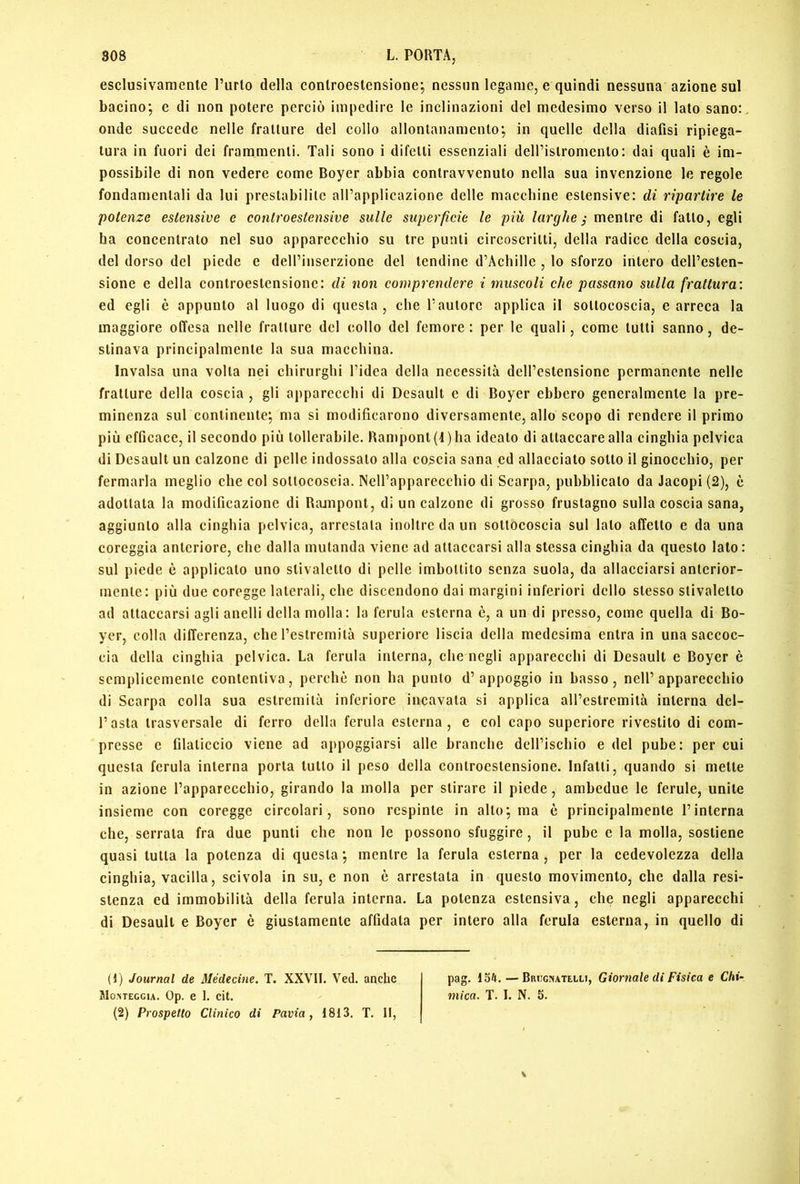 esclusivamente l’urto della conlroestensione; nessun legame, e quindi nessuna azione sul bacino; e di non potere perciò impedire le inclinazioni del medesimo verso il lato sano:, onde succede nelle fratture del collo allontanamento; in quelle della diafisi ripiega- tura in fuori dei frammenti. Tali sono i difetti essenziali dell’istromento: dai quali è im- possibile di non vedere come Boyer abbia contravvenuto nella sua invenzione le regole fondamentali da lui prestabilite all’applicazione delle maccbine estensive: di ripartire le potenze estensive e controestensive sulle superficie le più larghe j mentre di fatto, egli ba concentrato nel suo apparecchio su tre punti circoscritti, della radice della coscia, del dorso del piede e dell’inserzione del tendine d’Achille , lo sforzo intero dell’esten- sione e della controestensionc: di non comprendere i muscoli che passano sulla frattura: ed egli è appunto al luogo di questa, che l’autore applica il sottoeoscia, e arreca la maggiore offesa nelle fratture del collo del femore : per le quali, come tutti sanno, de- stinava principalmente la sua macchina. Invalsa una volta nei chirurghi l’idea della necessità dell’estensione permanente nelle fratture della coscia , gli apparecchi di Desault e di Boyer ebbero generalmente la pre- minenza sul continente; ma si modificarono diversamente, allo scopo di rendere il primo più efficace, il secondo più tollerabile. Hampont(i)ha ideato di attaccare alla cinghia pelvica di Desault un calzone di pelle indossato alla coscia sana ed allacciato sotto il ginocchio, per fermarla meglio che col sottocoscia. NeU’apparecchio di Scarpa, pubblicato da Jacopi (2), è adottata la modificazione di Rajupont, di un calzone di grosso frustagno sulla coscia sana, aggiunto alla cinghia pelvica, arrestala inoltre da un sottocoscia sul lato affetto e da una coreggia anteriore, che dalla mutanda viene ad attaccarsi alla stessa cinghia da questo lato: sul piede è applicato uno stivaletto di pelle imbottito senza suola, da allacciarsi anterior- mente: più due coregge laterali, che discendono dai margini inferiori dello stesso stivaletto ad attaccarsi agli anelli della molla: la ferula esterna è, a un di presso, come quella di Bo- yer, colla differenza, che l’estremità superiore liscia della medesima entra in una saccoc- cia della cinghia pelvica. La ferula interna, che negli apparecchi di Desault e Boyer è semplicemente contentiva, perchè non ha punto d’appoggio in basso, nell’apparecchio di Scarpa colla sua estremità inferiore incavata si applica all’estremità interna del- l’asta trasversale di ferro della ferula esterna, e col capo superiore rivestito di com- presse e filaticcio viene ad appoggiarsi alle branche dell’ischio e del pube: per cui questa ferula interna porta tutto il peso della controestensionc. Infatti, quando si mette in azione l’apparecchio, girando la molla per stirare il piede, ambedue le ferule, unite insieme con coregge circolari, sono respinte in alto; ma è principalmente l’interna che, serrata fra due punti che non le possono sfuggire, il pube e la molla, sostiene quasi tutta la potenza di questa; mentre la ferula esterna, per la cedevolezza della cinghia, vacilla, scivola in su, e non è arrestata in questo movimento, che dalla resi- stenza ed immobilità della ferula interna. La potenza estensiva, ehe negli apparecchi di Desault e Boyer è giustamente affidata per intero alla ferula esterna, in quello di (1) Journal de Médecine. T. XXVII. Ved. anche pag. 154. — Bruginatelli, Giornale di Fisica e Chi- Mo.meggia. Op. e 1. cit. mica. T. I. N. 5.