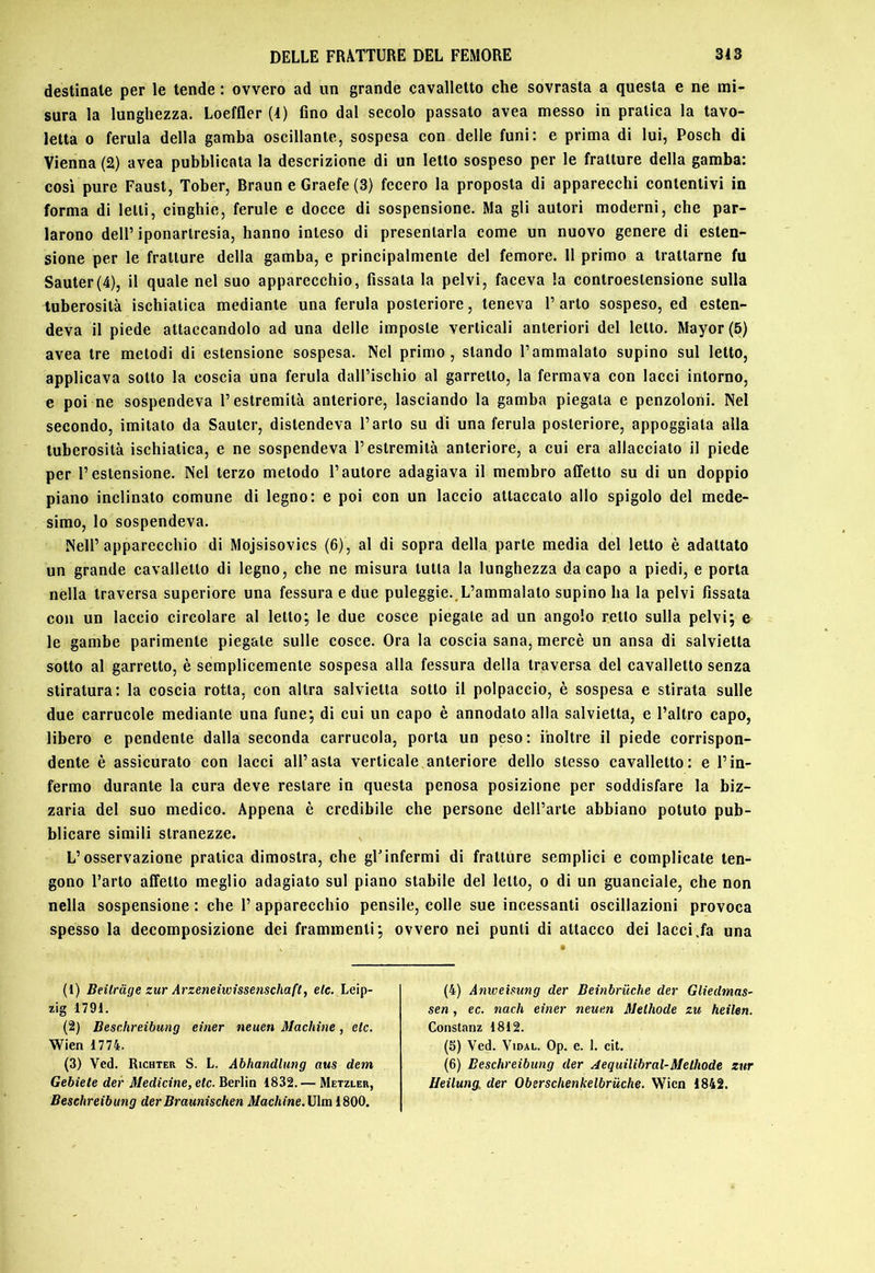 destinate per le tende : ovvero ad un grande cavalletto che sovrasta a questa e ne mi- sura la lunghezza. Loeffler (1) Ano dal secolo passato avea messo in pratica la tavo- letta 0 ferula della gamba oscillante, sospesa con delle funi: e prima di lui, Posch di Vienna (2) avea pubblicata la descrizione di un letto sospeso per le fratture della gamba: cosi pure Faust, Tober, Braun e Graefe (3) fecero la proposta di apparecchi contentivi in forma di letti, cinghie, ferule e docce di sospensione. Ma gli autori moderni, che par- larono dell’iponartresia, hanno inteso di presentarla come un nuovo genere di esten- sione per le fratture della gamba, e principalmente del femore. Il primo a trattarne fu Sauter(4), il quale nel suo apparecchio, fissata la pelvi, faceva la conlroestensione sulla tuberosità ischiatica mediante una ferula posteriore, teneva l’arto sospeso, ed esten- deva il piede attaccandolo ad una delle imposte verticali anteriori del letto. Mayor(5) avea tre metodi di estensione sospesa. Nel primo, stando l’ammalato supino sul Ietto, applicava sotto la coscia una ferula dall’ischio al garretto, la fermava con lacci intorno, e poi ne sospendeva l’estremità anteriore, lasciando la gamba piegala e penzoloni. Nel secondo, imitato da Sauter, distendeva l’arto su di una ferula posteriore, appoggiala alla tuberosità ischiatica, e ne sospendeva l’estremità anteriore, a cui era allacciato il piede per l’estensione. Nel terzo metodo l’autore adagiava il membro affetto su di un doppio piano inclinato comune di legno: e poi con un laccio attaccato allo spigolo del mede- simo, lo sospendeva. Nell’apparecchio di Mojsisovics (6), al di sopra della parte media del letto è adattato un grande cavalletto di legno, che ne misura tutta la lunghezza da capo a piedi, e porta nella traversa superiore una fessura e due puleggie..L’ammalalo supino ha la pelvi fissata con un laccio circolare al letto; le due cosce piegale ad un angolo retto sulla pelvi j e le gambe parimente piegale sulle cosce. Ora la coscia sana, mercè un ansa di salvietta sotto al garretto, è semplicemente sospesa alla fessura della traversa del cavalletto senza stiratura: la coscia rotta, con altra salvietta sotto il polpaccio, è sospesa e stirata sulle due carrucole mediante una fune; di cui un capo è annodalo alla salvietta, e l’altro capo, libero e pendente dalla seconda carrucola, porta un peso: inoltre il piede corrispon- dente è assicurato con lacci all’asta verticale anteriore dello stesso cavalletto: e l’in- fermo durante la cura deve restare in questa penosa posizione per soddisfare la biz- zaria del suo medico. Appena è credibile che persone dell’arte abbiano potuto pub- blicare simili stranezze. , L’osservazione pratica dimostra, che gUinfermi di fratture semplici e complicale ten- gono l’arto affetto meglio adagiato sul piano stabile del letto, o di un guanciale, che non nella sospensione : che 1’ apparecchio pensile, colle sue incessanti oscillazioni provoca spesso la decomposizione dei frammenti; ovvero nei punti di attacco dei lacci .fa una (1) Beilrage zurArzeneiwissenschaft, e/c. Leip- zig 1791. (2) Beschreibung einer neuen Machine, eie. Wien 1774. (3) Ved. Richter S. L. Abhandlung aus dem Gebiele der Medicine, eie. Berlin 1832. — Metzler, Beschreibung der Braunischen il/ac/tme.Ulna 1800. (4) Amveisung der Beinbriìche der GliedmaS' sen, ec. nach einer neuen Methode zu heilen. Constanz 1812. (5) Ved. ViDAL. Op. e. 1. cit. (6) Beschreibung der Aequilibrai-Melhode zur Heilung, der Oberschenkelbrùche. Wien 1842.