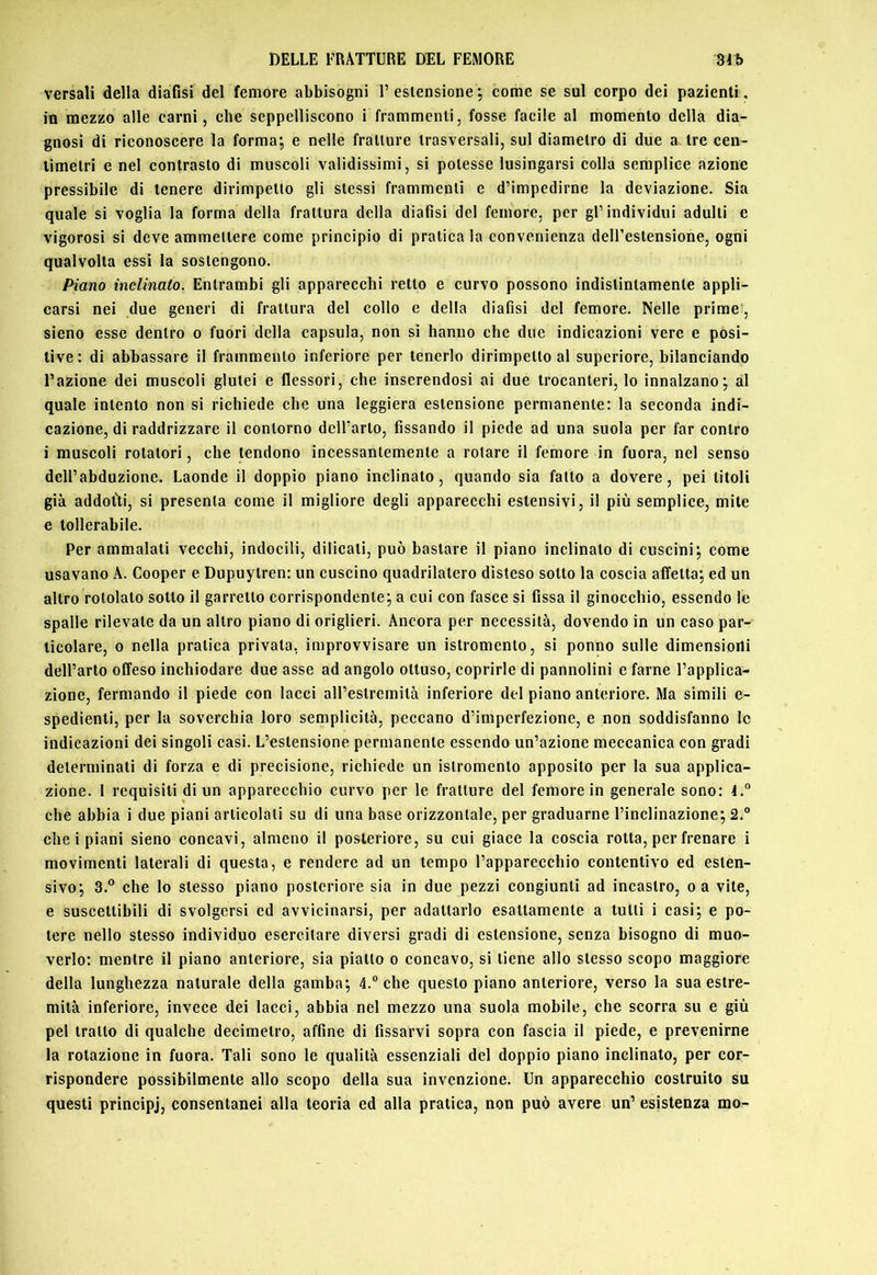 versali della diafisi del femore abbisogni 1’estensione ; come se sul corpo dei pazienti, in mezzo alle carni, che seppelliscono i frammenti, fosse facile al momento della dia- gnosi di riconoscere la formaj e nelle fratture trasversali, sul diametro di due a tre cen- timetri e nel contrasto di muscoli validissimi, si potesse lusingarsi colla semplice azione pressibile di tenere dirimpetto gli stessi frammenti e d’impedirne la deviazione. Sia quale si voglia la forma della frattura della diafisi del femore, per gl’individui adulti e vigorosi si deve ammettere come principio di pratica la convenienza deU’estensione, ogni qualvolta essi la sostengono. Piano inclinato. Entrambi gli apparecchi retto e curvo possono indistintamente appli- carsi nei due generi di frattura del collo c della diafisi del femore. Nelle prime , sieno esse dentro o fuori della capsula, non sì hanno che due indicazioni vere e posi- tive: di abbassare il frammento inferiore per tenerlo dirimpetto al superiore, bilanciando Fazione dei muscoli glutei e flessori, che inserendosi ai due trocanteri, lo innalzano; al quale intento non si richiede che una leggiera estensione permanente: la seconda indi- cazione, di raddrizzare il contorno dell’arto, fissando il piede ad una suola per far contro i muscoli rotatori, che tendono incessantemente a rotare il femore in fuora, nel senso dell’abduzione. Laonde il doppio piano inclinato, quando sia fatto a dovere, pei titoli già addot'ti, si presenta come il migliore degli apparecchi estensivi, il più semplice, mite e tollerabile. Per ammalati vecchi, indocili, dilicati, può bastare il piano inclinato di cuscini; come usavano A. Cooper e Dupuytren: un cuscino quadrilatero disteso sotto la coscia affetta; ed un altro rotolato sotto il garretto corrispondente; a cui con fasce si fissa il ginocchio, essendo le spalle rilevate da un altro piano di origlieri. Ancora per necessità, dovendo in un caso par- ticolare, 0 nella pratica privata, improvvisare un istromento, si ponno sulle dimensiorìi dell’arto offeso inchiodare due asse ad angolo ottuso, coprirle di pannolini e farne l’applica- zione, fermando il piede con lacci all’estremità inferiore del piano anteriore. Ma simili e- spedienti, per la soverchia loro semplicità, peccano d’imperfezione, e non soddisfanno le indicazioni dei singoli casi. L’estensione permanente essendo un’azione meccanica con gradi determinati di forza e di precisione, richiede un istromento apposito per la sua applica- zione. I requisiti di un apparecchio curvo per le fratture del femore in generale sono: 4.® che abbia i due piani articolali su di una base orizzontale, per graduarne l’inclinazione; 2.° che i piani sieno concavi, almeno il posteriore, su cui giace la coscia rotta, per frenare i movimenti laterali di questa, e rendere ad un tempo l’apparecchio contentivo ed esten- sivo; 3.° che lo stesso piano posteriore sia in due pezzi congiunti ad incastro, o a vite, e suscettibili di svolgersi ed avvicinarsi, per adattarlo esattamente a tulli i casi; e po- tere nello stesso individuo esercitare diversi gradi di estensione, senza bisogno di muo- verlo: mentre il piano anteriore, sia piallo o concavo, si tiene allo stesso scopo maggiore della lunghezza naturale della gamba; 4.® che questo plano anteriore, verso la sua estre- mità inferiore, invece dei lacci, abbia nel mezzo una suola mobile, che scorra su e giù pel tratto di qualche decimetro, affine di fissarvi sopra con fascia il piede, e prevenirne la rotazione in fuora. Tali sono le qualità essenziali del doppio piano inclinato, per cor- rispondere possibilmente allo scopo della sua invenzione. Un apparecchio costruito su questi principi, consentanei alla teoria ed alla pratica, non può avere un’ esistenza mo-