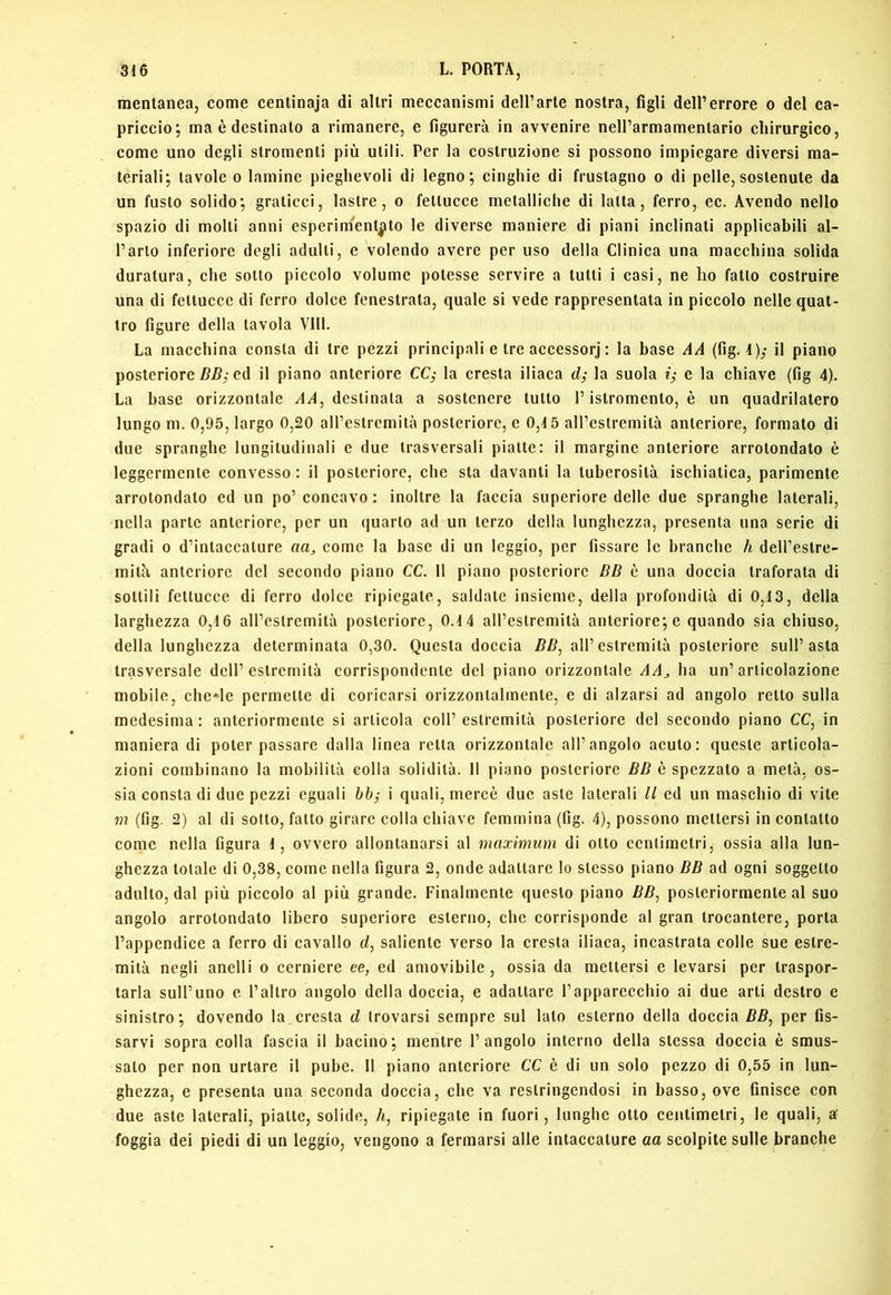 mentanea, come centinaja di altri meccanismi dell’arte nostra, figli dell’errore o del ca- priccio; ma è destinato a rimanere, e figurerà in avvenire nell’armamentario chirurgico, come uno degli stromenti più utili. Per la costruzione si possono impiegare diversi ma- teriali; tavole 0 lamine pieghevoli di legno; cinghie di frustagno o di pelle, sostenute da un fusto solido; graticci, lastre, o fettucce metalliche di latta, ferro, ec. Avendo nello spazio di molti anni esperim''ent|ito le diverse maniere di piani inclinati applicabili al- l’arto inferiore degli adulti, e volendo avere per uso della Clinica una macchina solida duratura, che sotto piccolo volume potesse servire a tutti i casi, ne ho fatto costruire una di fettucce di ferro dolce fenestrata, quale si vede rappresentata in piccolo nelle quat- tro figure della tavola Vili. La macchina consta di tre pezzi principali e tre accessorj : la base AA (fig. 4); h piano posteriore ed il piano anteriore CCj la cresta iliaca d; la suola e la chiave (fig 4). La base orizzontale destinata a sostenere tutto l’istromento, è un quadrilatero lungo m. 0,95, largo 0,20 airestremità posteriore, e 0,4 5 aH’estremità anteriore, formato di due spranghe lungitudinali e due trasversali piatte: il margine anteriore arrotondato è leggermente convesso : il posteriore, che sta davanti la tuberosità ischiatica, parimente arrotondato ed un po’ concavo : inoltre la faccia superiore delle due spranghe laterali, nella parte anteriore, per un quarto ad un terzo della lunghezza, presenta una serie di gradi 0 d’intaccature aa_, come la base di un leggio, per fissare le branche h dell’estre- mità anteriore del secondo piano CC. 11 piano posteriore BB è una doccia traforata di sottili fettucce di ferro dolce ripiegate, saldate insieme, della profondità di 0,43, della larghezza 0,4 6 aH’eslremità posteriore, 0.4 4 aH’estremità anteriore; e quando sia chiuso, della lunghezza determinata 0,30. Questa doccia BB, all’estremità posteriore sull’asta trasversale dell’estremità corrispondente del piano orizzontale AAj, ha un’articolazione mobile, che^le permette di coricarsi orizzontalmente, e di alzarsi ad angolo retto sulla medesima: anteriormente si articola coll’estremità posteriore del secondo piano CC, in maniera di poter passare dalla linea retta orizzontale all’angolo acuto: queste articola- zioni combinano la mobilità colla solidità. Il piano posteriore BB è spezzato a metà, os- sia consta di due pezzi eguali i quali, mercè due aste laterali II cd un maschio di vite jn (fig. 2) al di sotto, fatto girare colla chiave femmina (fig. 4), possono mettersi in contatto come nella figura 4, ovvero allontanarsi al maximum di otto centimetri, ossia alla lun- ghezza totale di 0,38, come nella figura 2, onde adattare lo stesso piano BB ad ogni soggetto adulto, dal più piccolo al più grande. Finalmente questo plano BB^ posteriormente al suo angolo arrotondato libero superiore esterno, che corrisponde al gran trocantere, porta l’appendice a ferro di cavallo d, saliente verso la cresta iliaca, incastrata colle sue estre- mità negli anelli o cerniere ee, ed amovibile, ossia da mettersi e levarsi per traspor- tarla sull’uno e l’altro angolo della doccia, e adattare l’apparecchio ai due arti destro e sinistro; dovendo la, cresta d trovarsi sempre sul lato esterno della doccia BB^ per fis- sarvi sopra colla fascia il bacino; mentre l’angolo interno della stessa doccia è smus- sato per non urtare il pube. 11 piano anteriore CC è di un solo pezzo di 0,55 in lun- ghezza, e presenta una seconda doccia, che va restringendosi in basso, ove finisce con due aste laterali, piatte, solide. A, ripiegate in fuori, lunghe otto centimetri, le quali, af foggia dei piedi di un leggio, vengono a fermarsi alle intaccature aa scolpite sulle branche