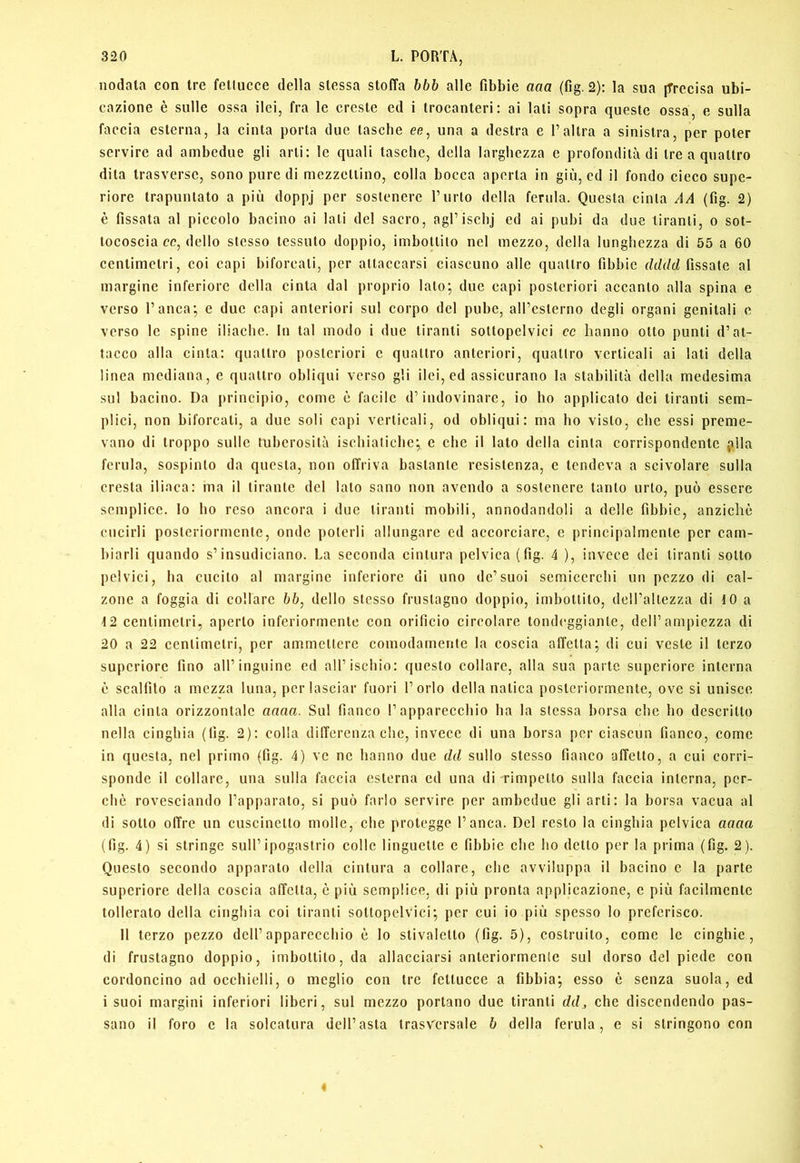 nodata con tre fettucce della stessa stoffa bbb alle fibbie aaa (fig. 2): la sua jTrecisa ubi- cazione è sulle ossa ilei, fra le creste ed i trocanteri: ai lati sopra queste ossa, e sulla faccia esterna, la cinta porta due tasche ee, una a destra e Taltra a sinistra, per poter servire ad ambedue gli arti; le quali tasche, della larghezza e profondità di tre a quattro dita trasverse, sono pure di mezzellino, colla bocca aperta in giù, ed il fondo cieco supe- riore trapuntato a più doppj per sostenere l’urlo della ferula. Questa cinta A A (fig. 2) è fissata al piccolo bacino ai lati del sacro, agl’ischj ed ai pubi da due tiranti, o sot- tocoscia cc, dello stesso tessuto doppio, imbottilo nel mezzo, della lunghezza di 55 a 60 centimetri, coi capi biforcali, per attaccarsi ciascuno alle quattro fibbie r/c/f/c/fissate al margine inferiore della cinta dal proprio lato; due capi posteriori accanto alla spina e verso l’anca', e due capi anteriori sul corpo del pube, aH’eslerno degli organi genitali e verso le spine iliache. In tal modo i due tiranti sottopelvici cc hanno otto punti d’at- tacco alla cinta: quattro posteriori e quattro anteriori, quattro verticali ai lati della linea mediana, e quattro obliqui verso gli ilei, ed assicurano la stabilità della medesima sul bacino. Da principio, come è facile d’indovinare, io ho applicato dei tiranti sem- plici, non biforcali, a due soli capi verticali, od obliqui: ma ho visto, che essi preme- vano di troppo sulle tuberosità ischiatiche',, e che il lato della cinta corrispondente pila ferula, sospinto da questa, non offriva bastante resistenza, e tendeva a scivolare sulla cresta iliaca: ma il tirante del lato sano non avendo a sostenere tanto urlo, può essere semplice. Io ho reso ancora i due tiranti mobili, annodandoli a delle fìbbie, anziché cucirli posteriormente, onde poterli allungare ed accorciare, e principalmente per cam- biarli quando s’insudiciano. La seconda cintura pelvica (fig. 4 ), invece dei tiranti sotto pelvici, ha cucilo al margine inferiore di uno de’suoi semicerchi un pezzo di cal- zone a foggia di collare bb, dello stesso fruslagno doppio, imbottito, dell’allezza di 10 a 12 centimetri, aperto inferiormente con orificio circolare tondeggiante, dell’ampiezza di 20 a 22 centimetri, per ammettere comodamente la coscia affetta; di cui veste il terzo supcriore fino all’inguine ed all’ischio: questo collare, alla sua parte superiore interna è scalfito a mezza luna, per lasciar fuori l’orlo della natica posteriormente, ove si unisce alla cinta orizzontale aaaa. Sul fianco l’apparecchio ha la stessa borsa che ho descritto nella cinghia (fig. 2): colla differenza che, invece di una borsa por ciascun fianco, come in questa, nel primo (fig. 4) ve ne hanno due dd sullo stesso fianco affetto, a cui corri- sponde il collare, una sulla faccia esterna ed una di rimpclto sulla faccia interna, per- chè rovesciando l’apparalo, si può farlo servire per ambedue gli arti: la borsa vacua al di sotto offre un cuscinetto molle, che protegge l’anca. Del resto la cinghia pelvica aaaa (fig. 4) si stringe sull’ipogastrio colle linguette e fibbie che ho dello per la prima (fig. 2). Questo secondo apparato della cintura a collare, che avviluppa il bacino c la parte superiore della coscia affetta, è più semplice, di più pronta applicazione, e più facilmente tollerato della cinghia coi tiranti sottopelvici; per cui io più spesso lo preferisco. 11 terzo pezzo dell’apparecchio è lo stivaletto (fig. 5), costruito, come le cinghie, di frustagno doppio, imbottito, da allacciarsi anteriormente sul dorso del piede con cordoncino ad occhielli, o meglio con tre fettucce a fibbia; esso è senza suola, ed i suoi margini inferiori liberi, sul mezzo portano due tiranti ddj, che discendendo pas- sano il foro c la solcatura dell’asta Irasv'crsale b della ferula, e si stringono con