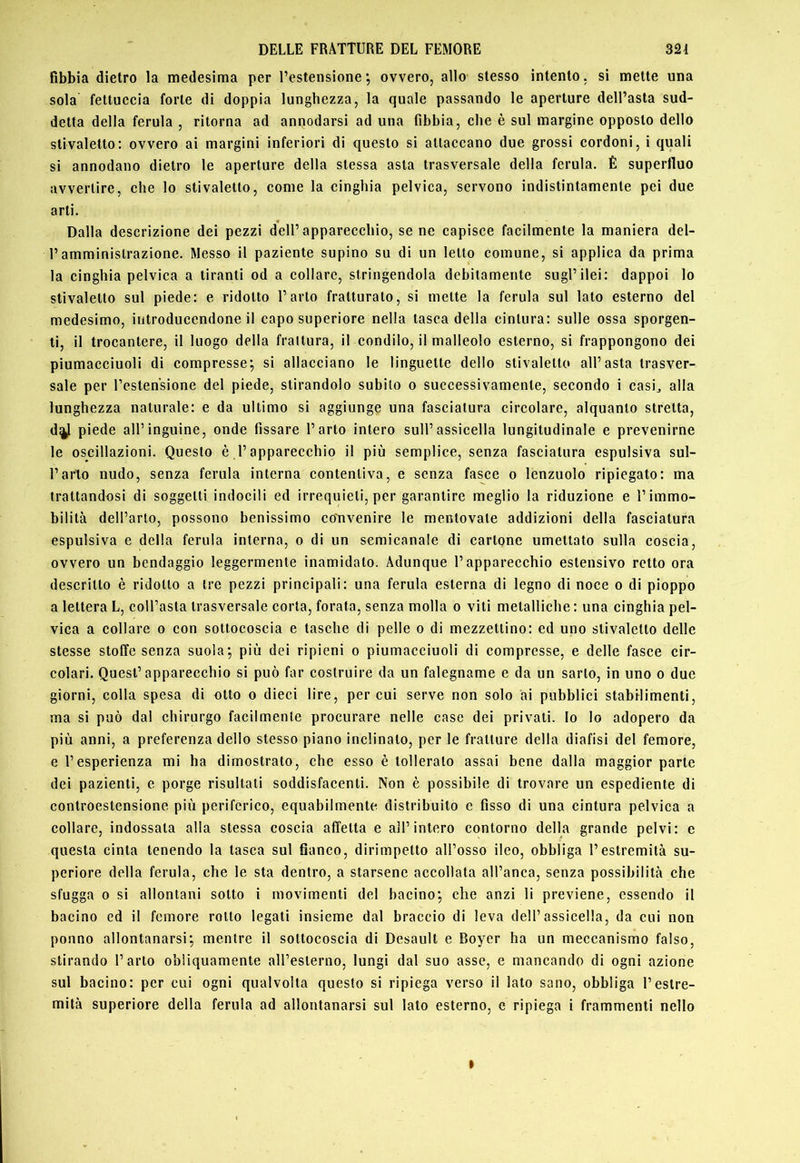fibbia dietro la medesima per l’estensione ; ovvero, allo stesso intento, si mette una sola fettuccia forte di doppia lunghezza, la quale passando le aperture dell’asta sud- detta della ferula , ritorna ad annodarsi ad una fibbia, che è sul margine opposto dello stivaletto: ovvero ai margini inferiori di questo si attaccano due grossi cordoni, i quali si annodano dietro te aperture della stessa asta trasversale della ferula. È superfluo avvertire, che lo stivaletto, come la cinghia pelvica, servono indistintamente pei due arti. Dalla descrizione dei pezzi dell’apparecchio, se ne capisce facilmente la maniera del- l’amministrazione. Messo il paziente supino su di un letto comune, si applica da prima la cinghia pelvica a tiranti od a collare, stringendola debitamente sugl’ilei: dappoi lo stivaletto sul piede: e ridotto l’arto fratturato, si mette la ferula sul lato esterno del medesimo, introducendone il capo superiore nella lasca della cintura: sulle ossa sporgen- ti, il trocantere, il luogo della frattura, il condilo, il malleolo esterno, si frappongono dei piumacciuoli di compresse^ si allacciano le linguette dello stivaletto all’asta trasver- sale per l’estensione del piede, stirandolo subito o successivamente, secondo i casi^ alla lunghezza naturale: e da ultimo si aggiunge una fasciatura circolare, alquanto stretta, d%l piede all’inguine, onde fissare l’arto intero sull’assicella longitudinale e prevenirne le oscillazioni. Questo è l’apparecchio il più semplice, senza fasciatura espulsiva sul- l’arto nudo, senza ferula interna contentiva, e senza fasce o lenzuolo ripiegato: ma trattandosi di soggetti indocili ed irrequieti, per garantire meglio la riduzione e l’immo- bilità dell’arto, possono benissimo convenire le mentovale addizioni della fasciatura espulsiva e della ferula interna, o di un semicanale di cartone umettato sulla coscia, ovvero un bendaggio leggermente inamidato. Adunque l’apparecchio estensivo retto ora descritto è ridotto a tre pezzi principali: una ferula esterna di legno di noce o di pioppo a lettera L, coll’asta trasversale corta, forata, senza molla o viti metalliche : una cinghia pel- vica a collare o con sottocoscia e tasche di pelle o di mezzettino: ed uno stivaletto delle stesse stoffe senza suola; più dei ripieni o piumacciuoli di compresse, e delle fasce cir- colari. Quest’apparecchio si può far costruire da un falegname e da un sarto, in uno o due giorni, colla spesa di otto o dieci lire, per cui serve non solo ài pubblici stabilimenti, ma si può dal chirurgo facilmente procurare nelle case dei privati, lo lo adopero da più anni, a preferenza dello stesso piano inclinalo, perle fratture della diafisi del femore, e l’esperienza mi ha dimostrato, che esso è tolleralo assai bene dalla maggior parte dei pazienti, e porge risultati soddisfacenti. Non è possibile di trovare un espediente di controestensione più perifcrieo, equabilmente distribuito e fisso di una cintura pelvica a collare, indossala alla stessa coscia affetta e all’intero eontorno della grande pelvi: e questa cinta lenendo la tasca snl fianco, dirimpetto all’osso ileo, obbliga l’estremità su- periore della ferula, che le sta dentro, a starsene accollata all’anca, senza possibilità che sfugga 0 si allontani sotto i movimenti del bacino; che anzi li previene, essendo il bacino ed il femore rollo legati insieme dal braccio di leva dell’assicella, da cui non ponno allontanarsi; mentre il sottocoscia di Desault e Boyer ha un meccanismo falso, stirando l’arto obliquamente alTeslerno, lungi dal suo asse, e mancando di ogni azione sul bacino: per cui ogni qualvolta questo si ripiega verso il lato sano, obbliga l’estre- mità superiore della ferula ad allontanarsi sul lato esterno, e ripiega i frammenti nello