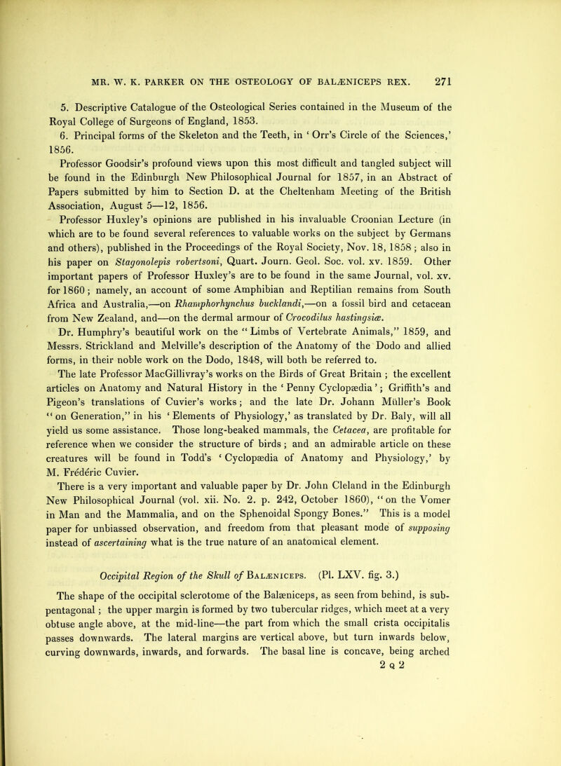 5. Descriptive Catalogue of the Osteological Series contained in the Museum of the Royal College of Surgeons of England, 18.53. 6. Principal forms of the Skeleton and the Teeth, in ‘ Orr’s Circle of the Sciences,’ 18.56. Professor Goodsir’s profound views upon this most difficult and tangled subject will be found in the Edinburgh New Philosophical Journal for 1857, in an Abstract of Papers submitted by him to Section D. at the Cheltenham Meeting of the British Association, August 5—12, 1856. Professor Huxley’s opinions are published in his invaluable Croonian Lecture (in which are to be found several references to valuable works on the subject by Germans and others), published in the Proceedings of the Royal Society, Nov. 18, 1858; also in his paper on Stagonolepis robertsoni, Quart. Journ. Geol. Soc. vol. xv. 1859. Other important papers of Professor Huxley’s are to be found in the same Journal, vol. xv. for 1860; namely, an account of some Amphibian and Reptilian remains from South Africa and Australia,—on Rhamphorhynchus bucMandi,—on a fossil bird and cetacean from New Zealand, and—on the dermal armour of Crocodilus hastingsiee. Dr. Humphry’s beautiful work on the “Limbs of Vertebrate Animals,” 1859, and Messrs. Strickland and Melville’s description of the Anatomy of the Dodo and allied forms, in their noble work on the Dodo, 1848, will both be referred to. The late Professor MacGillivray’s works on the Birds of Great Britain ; the excellent articles on Anatomy and Natural History in the ‘ Penny Cyclopaedia ’; Griffith’s and Pigeon’s translations of Cuvier’s works; and the late Dr. Johann Muller’s Book “ on Generation,” in his ‘Elements of Physiology,’ as translated by Dr, Baly, will all yield us some assistance. Those long-beaked mammals, the Cetacea, are profitable for reference when we consider the structure of birds; and an admirable article on these creatures will be found in Todd’s ‘ Cyclopaedia of Anatomy and Physiology,’ by M. Frederic Cuvier. There is a very important and valuable paper by Dr. John Cleland in the Edinburgh New Philosophical Journal (vol. xii. No. 2. p. 242, October 1860), “on the Vomer in Man and the Mammalia, and on the Sphenoidal Spongy Bones.” This is a model paper for unbiassed observation, and freedom from that pleasant mode of supposing instead of ascertaining what is the true nature of an anatomical element. Occipital Region of the Skull of Bala;niceps. (PI. LXV. fig. 3.) The shape of the occipital sclerotome of the Balseniceps, as seen from behind, is sub- pentagonal ; the upper margin is formed by two tubercular ridges, which meet at a very obtuse angle above, at the mid-line—the part from which the small crista occipitalis passes downwards. The lateral margins are vertical above, but turn inwards below, curving downwards, inwards, and forwards. The basal line is concave, being arched 2 Q 2