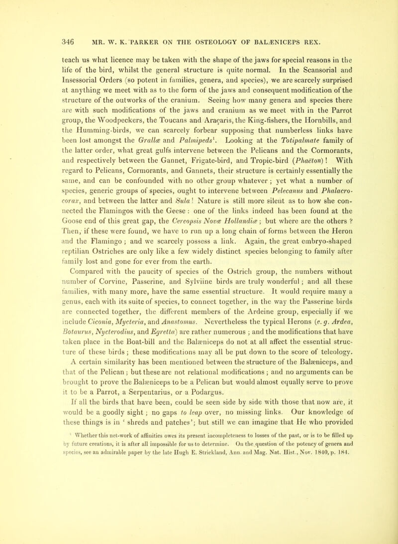 teach us what licence may he taken with the shape of the jaws for special reasons in the life of the bird, whilst the general structure is quite normal. In the Scansorial and Insessorial Orders (so potent in families, genera, and species), we are scarcely surprised at anything we meet with as to the form of the jaws and consequent modification of the structure of the outworks of the cranium. Seeing how many genera and species there are with such modifications of the jaws and cranium as we meet with in the Parrot group, the Woodpeckers, the Toucans and Aracaris, the King-fishers, the Hornbills, and the Humming-birds, we can scarcely forbear supposing that numberless links have been lost amongst the Grallcs and Palmipeds^. Looking at the Totipalmate family of the latter order, what great gulfs intervene between the Pelicans and the Cormorants, and respectively between the Gannet, Frigate-bird, and Tropic-bird {Phaeton) ! With regard to Pelicans, Cormorants, and Gannets, their structure is certainly essentially the same, and can be confounded with no other group whatever ; yet what a number of species, generic groups of species, ought to intervene between Pelecamis and Phalacro- corax, and between the latter and Sula! Nature is still more silent as to how she con- nected the Flamingos with the Geese : one of the links indeed has been found at the Goose end of this great gap, the Coreopsis Nova Hollandia; but where are the others ? Then, if these were found, we have to run up a long chain of forms between the Heron and the Flamingo ; and we scarcely possess a link. Again, the great embryo-shaped reptilian Ostriches are only like a few widely distinct species belonging to family after family lost and gone for ever from the earth. Compared with the paucity of species of the Ostrich group, the numbers without number of Corvine, Passerine, and Sylviine birds are truly wonderful; and all these families, with many more, have the same essential structure. It would require many a genus, each with its suite of species, to connect together, in the way the Passerine birds are connected together, the different members of the Ardeine group, especially if we include Ciconia, Mycteria, and Anastomus. Nevertheless the typical Flerons (e. g. Ardea, Botaurus, Nycterodius, and Egretta) are rather numerous ; and the modifications that have taken place in the Boat-bill and the Balseniceps do not at all affect the essential struc- ture of these birds; these modifications may all be put down to the score of teleology. A certain similarity has been mentioned between the structure of the Baleeniceps, and that of the Pelican ; but these are not relational modifications ; and no arguments can be brought to prove the Balseniceps to be a Pelican but would almost equally serve to prove it to be a Parrot, a Serpentarius, or a Podargus. If all the birds that have been, could be seen side by side with those that now are, it would be a goodly sight; no gaps to leap over, no missing links. Our knowledge of these things is in ‘ shreds and patches’; but still we can imagine that He who provided ' Whether this net-work of affinities owes its present incompleteness to losses of the past, or is to be filled uj) by future creations, it is after all impossible for us to determine. On the question of the potency of genera and species, see an admirable paper by the late Hugh E. Strickland, Ann. and Mag. Nat. Hist., Nov. 1840, p. 184.
