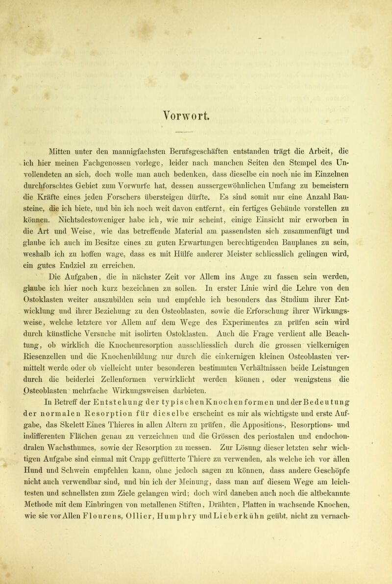 Vorwort. Mitten unter den mannigfachsten Bernfsgeschäften entstanden trägt die Arbeit, die ich hier meinen Fachgenossen vorlege, leider nach manchen Seiten den Stempel des Un- vollendeten an sich, doch wolle man auch bedenken, dass dieselbe ein noch nie im Einzelnen durchforschtes Gebiet zum Vorwurfe hat, dessen aussergewöhnlichen Umfang zu bemeistern die Kräfte eines jeden Forschers übersteigen dürfte. Es sind somit nur eine Anzahl Bau- steine, die ich biete, und bin ich noch weit davon entfernt, ein fertiges Gebäude vorstellen zu können. Nichtsdestoweniger habe ich, wie mir scheint, einige Einsicht mii* erworben in die Art und Weise, wie das betreffende Material am. passendsten sich zusammenfügt und glaube ich auch im Besitze eines zu guten Erwartungen berechtigenden Bauplanes zu sein, weshalb ich zu hoffen wage, dass es mit Hülfe anderer Meister schliesslich gelingen wird, ein gutes Endziel zu erreichen. Die Aufgaben, die in nächster Zeit vor Allem ins Auge zu fassen sein werden, glaube ich hier noch kurz bezeichnen zu sollen. In erster Linie wird die Lehre von den Ostoklasten weiter auszubilden sein und empfehle ich besonders das Studium ihrer Ent- wicklimg und ihrer Beziehung zu den Osteoblasten, sowie die Erforschung ihrer Wirkmigs- weise, welche letztere vor Allem auf dem Wege des Experimentes zu prüfen sein wird durch künstliche Versuche mit isolirten Ostoklasten. Auch die Frage verdient alle Beach- tung, ob wirklich die Knochenresorption ausschliesslich durch die grossen vielkernigen Riesenzellen und die Knoehenbildung nur durch die einkernigen kleinen Osteoblasten ver- mittelt werde oder ob vielleicht unter besonderen bestimmten Verhältnissen beide Leistungen durch die beiderlei Zelleuformen verwirklicht werden können, oder wenigstens die Osteoblasten mehrfache Wirkungsweisen darbieten. In Betreff der Entstehung der typischenKnochenformen undderBedeutung der normalen Resorption für dieselbe erscheint es mir als wichtigste und erste Auf- gabe, das Skelett Eines Thieres in allen Altern zu prüfen, die Appositions-, Resorptions- und indifferenten Flächen genau zu verzeichnen und die Grössen des periostalen und endochon- dralen Wachsthumes, sowie der Resorption zu messen. Zur Lösung dieser letzten sehr wich- tigen Aufgabe sind einmal mit Crapp gefütterte Thiere zu verwenden, als welche ich vor allen Hund und Schwein empfehlen kann, ohne jedoch sagen zu können, dass andere Geschöpfe nicht auch verwendbar sind, und bin ich der Meinung, dass man auf diesem Wege am leich- testen und schnellsten zum Ziele gelangen wird; doch wird daneben auch noch die altbekannte Methode mit dem Einbringen von metallenen Stiften, Drähten, Platten in wachsende Knochen,