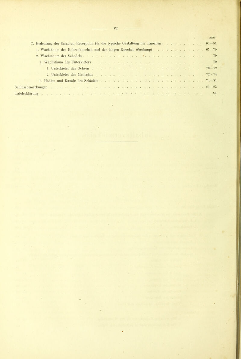 , Seite. C. Bedeutung der äussereu Resorption für tlie typisehe Gestaltung der Knochen B5—81 1. Wachsthum der Röhrenknochen und der laugen Knochen überhaupt 67—70 2. Wachsthum des Schädels / 70 a. Wachsthum des Unterkiefers 70 1. Unterkiefer des Ochsen 70 -72 2. Unterkiefer des Menschen . . . . , 72-74 h. Höhlen und Kanäle des Schädels 74—81 Schlusshemerkungen 81—83 Tafelerklärung 84