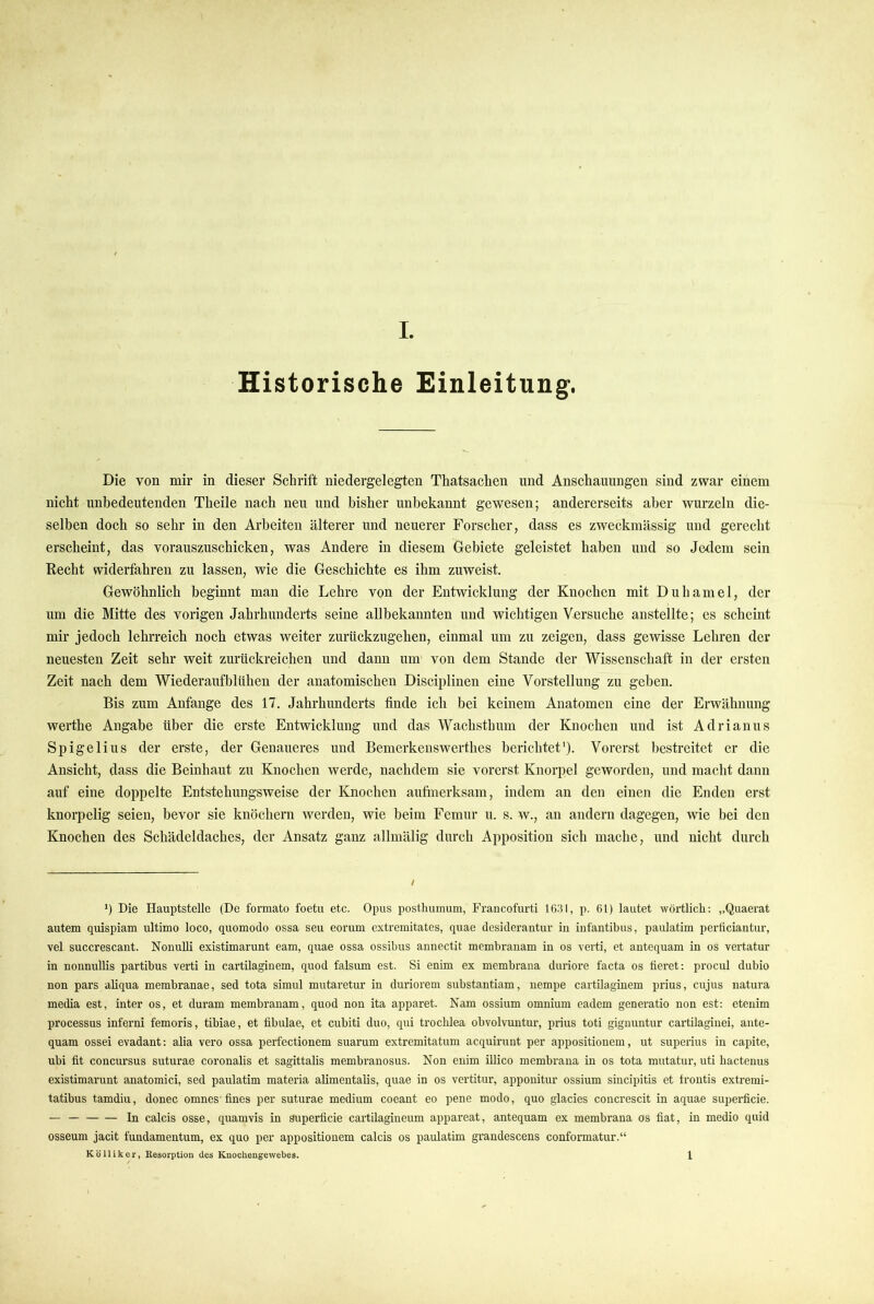 Historische Einleitung. Die von mir in dieser Schrift niedergelegten Thatsachen und Anschauungen sind zwar einem nicht unbedeutenden Theile nach neu und bisher unbekannt gewesen; andererseits aber wurzeln die- selben doch so sehr in den Arbeiten älterer und neuerer Forscher, dass es zweckmässig und gerecht erscheint, das vorauszuschicken, was Andere in diesem Gebiete geleistet haben und so Jedem sein Recht widerfahren zu lassen, wie die Geschichte es ihm zuweist. Gewöhnlich beginnt man die Lehre von der Entwicklung der Knochen mit Duhamel, der um die Mitte des vorigen Jahrhunderts seine allbekannten und wichtigen Versuche anstellte; es scheint mir jedoch lehrreich noch etwas weiter zurückzugehen, einmal um zu zeigen, dass gewisse Lehren der neuesten Zeit sehr weit zurückreichen und dann um von dem Stande der Wissenschaft in der ersten Zeit nach dem Wiederauf blühen der anatomischen Disciplinen eine Vorstellung zu geben. Bis zum Anfänge des 17. Jahrhunderts finde ich bei keinem Anatomen eine der Erwähnung werthe Angabe über die erste Entwicklung und das Wachstbum der Knochen und ist Adrianus Spigelius der erste, der Genaueres und Bemerkenswerthes berichtet'). Vorerst bestreitet er die Ansicht, dass die Beinhaut zu Knochen werde, nachdem sie vorerst Knorpel geworden, und macht dann auf eine doppelte Entstehungsweise der Knochen aufmerksam, indem an den einen die Enden erst knorpelig seien, bevor sie knöchern werden, wie beim Femur u. s. w., au andern dagegen, wie bei den Knochen des Schädeldaches, der Ansatz ganz allmälig durch Apposition sich mache, und nicht durch I *) Die Hauptstelle (De formato foetii etc. Opus posthumuni, Francofurti 1631, p. 61) lautet wörtlich; „Quaerat autem quispiam ultimo loco, quomodo ossa seu eorum extremitates, quae desiderantuv in infantibus, paulatim perliciautur, vel succrescant. NonuUi existimarunt eam, quae ossa ossibus annectit membranam in os verti, et antequam in os vertatur in nonnullis partibus verti in cartilaginem, quod falsum est. Si enim ex membrana duriore facta os fieret; procul dubio non pars aUqua membranae, sed tota simul mutaretur in duriorem substantiam, nempe cartilaginem prius, cujus natura media est, inter os, et duram membranam, quod non ita apparet. Nam ossium omnium eadem generatio non est: eteiiim processus inferni femoris, tibiae, et fibulae, et cubiti duo, qui trochlea obvolvuntur, prius toti giguuntur cartilagiiiei, ante- quam ossei evadant: alia vero ossa perfectionem suarum extremitatum acquirunt per appositiouem, ut superius in capite, ubi fit concursus suturae coronalis et sagittalis membranosus. Non enim illico membrana in os tota mutatur, uti hacteuus existimarunt anatomici, sed paulatim materia alimentalis, quae in os vertitur, apponitur ossium sincipitis et frontis extremi- tatibus tamdiu, donec omnes fines per suturae medium coeant eo pene modo, quo glacies concrescit in aquae superficie. — In calcis osse, quamvis in Superficie cartilagineum appareat, antequam ex membrana os fiat, in medio quid osseum jacit fundamentum, ex quo per appositiouem calcis os paulatim grandescens conformatur.“ Kölliker, Resorption des Kuochengewebee. 1