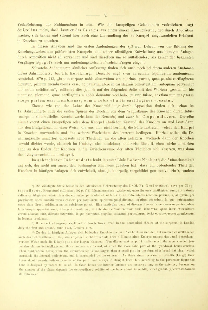 Verknöclieruug der Nalitmemhraii in toto. Wie die knorpeligen Gelenkeuden verknöchern, sagt Spigeliiis nicht, doch lässt er das Os calcis aus einem inneru Knochenkerne, der durch Apposition wachse, sich bilden und scheint hier auch eine Umwaiidhmg der zu Knorpel umgewandelteu Beinhaiit in Knochen zu statuircu. t In diesen Angaben sind die ersten Andeutungen der späteren Lehren von der Bildung des Knochengewebes aus prälbriuirten Knoi'})eln und seiner allmäligcu Entwicklung aus häutigen Anlagen durch Apposition nicht zu verkennen und sind dieselben um so auffallender, als keiner der bekannten ^orgäuger Spigel’s auch nur andeutungsweise auf solche Fragen eingeht. Schwache Andeutungen ähnlicher Auffassung finden sich auch noch bei einem anderen Anatomen dieses Jahrhunderts, bei Th. Kerckring. Üer.selbc sagt zwar in seinem Spicilegium anatomicum, Amstelod. 1G70 p. 213, „in toto corpore nobis observatum cst, plurimas partes, quae passim cartilagineae dicuntur, primum membranosas esse, ac })aulatim abire in cartilaginis consistentiam, antequam perveniant ad ossium soliditatem“, erläutert dies jedoch auf der folgenden Seite mit den Worten; „contentus hic monuisse, plcraque, (piac cartilaginis a nobis donanlur vocabulo, et ante fuissc, et ctiam tum magnam saci)C i)artem esse membranas, cum a nobis et aliis cartilagines vocantur.“ Ebenso wie von der Lehre der Knochenbildung durch Apposition finden sich schon im 17. Jahrhunderte auch die ersten Spuren der üoetrin von dem Wachsthume der Knochen durch Intus- susception (interstitielles Knochenwachsthum der Neuerdn) und zwar bei Clopton llavers. Derselbe nimmt zuerst einen knorpeligen oder dem Knorpel äbnlichen Zustand der Knochen an und lässt dann aus den Blutgefässen in einer Weise, die uns hier nicht berührt, die Säfte austreten, welche den Knorpel in Knochen umwandeln und das weitere Wachsthum des letzteren bedingen. Hierbei sollen die Er- nährungssäfte immerfort einerseits neue Theilchen an die alten aidagern, wodurch dann der Knochen sowohl dichter werde, als auch im Umtänge sich ausdehne; anderseits lässt II. eben solche Theilchen auch an den Enden der Knochen in die Zwischenräume der alten Theilchen sich absetzen, was dann das Längenwachsthum bedinge'). Im achtzehnten Jahrhunderte lenkt in erster Linie Bobert Nesbitt'j die Aufmerksandieit auf sich, der nicht nur zuerst den bestimmten Nachweis gegeben hat, dass ein bedeutender Theil der Knochen in häutigen Anlagen sich entwickelt, ohne je knorpelig vorgebildct gewesen zu sein ff, sondern ') Die Aviclitigste Stelle heisst in der lateiniscdieu Uehersetzung des Dr. M. Fr. Geuder (üsteol. nova per Clop- tonem llavers, Fraiicofurti et Lipsiue Uüri p. 171) folgeiidcrinassen: „Adeo iit, fiuaindiii ossa cartilagiiica sunt, aut uaturae saltem cartilagineae vicinia, tarn diu eorundem particulac et ad latus et ad extremitates rcccdere possint, (piac proin per pressionem succi nutritii versus casdeni per rotationcni si)irituum pulsi dimotae, spatium concedunt, in (juo nutrimentum extra viam directi siürituuin motus subsistere potest. Illae particulae quae ad diversas filamentorum osscoruin partes pulsae lateribusque appositae sunt, adaugent densitatem, et e.xtendunt circumferentiain ossis, illae vero, quae inter extremitates eorum adactae sunt, dilatant interstitia, ibique baereutes, siugulas ossearum particularum series et cousequenter os Universum in longum produeuut. 2) Human Osteogeuy explained in two lectures, read in the anatomical tbeatre of tbe surgeons in London July the first and second, anno 1731, London 17.36. h Zu den in häutigen Anlagen sich bildenden Knochen rechnet Nesbitt ausser den bekannten Scbädelknocben auch das Schlüsselbein (p. 15), das er jedoch nicht früher als beim 3 Monate aUen Embryo untersuchte, und bemerkens- wertber Weise auch die Diaphysen der langen Knochen. Von diesen sagt er p. 11 „atter mueb tbe same manner (wie bei den platten Schädelknochen) those laminae are formed, of wbicb tbe more solid part of the cylindrical bones consists. Their ossifications begin, while tbe circumference is not larger, tban a small pin, in the form of a broad flat ring, wbicb surrounds the internal periosteum, and is surrounded by tbe external. As tbese rings increase in breadtb (Länge) their fibres shoot towards both extremities of the part, not ahvays in straight lines, but according to the particular figure tbe hone is designed by nature to be of. ln tbese bones the interior laminae are never so long as tbe exterior, because on the number of the plates depends tbe extraordinary solidity of tbe hone about its middle, wbicb gradually decreases toward its extreams.“