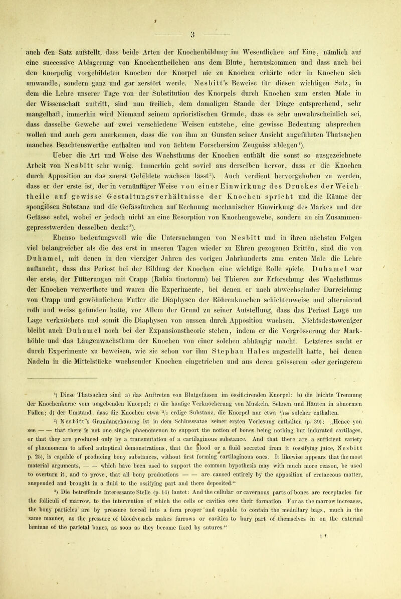 3 aucli (Ten Satz aiifstellt, dass beide Arten der Knocbenbildung im Wesentlichen anf Eine, nämlich ant eine successive Ablagerung von Knochentheilcheu aus dem Blute, herauskommen und dass auch bei den knorpelig vorgebildeteu Knochen der Knorpel nie zu Knochen erhärte oder in Knochen sich umwandle, sondern ganz und gar zerstört werde. Nesbitt’s Beweise für diesen wichtigen Satz, in dem die Lehre unserer Tage von der Substitution des Knorpels durch Knochen zum ersten Male in der Wissenschaft auftritt, sind nun freilich, dem damaligen Stande der Dinge entsprechend, sehr mangelhaft, immerhin wird Niemand seinem aprioristischeu Grunde, dass es sehr unwahrscheinlich sei, dass dasselbe Gewebe auf zwei verschiedene Weisen entstehe, eine gewisse Bedeutung absprechen wollen und auch gern anerkennen, dass die von ihm zu Gunsten seiner Ansicht angeführten Thatsachen manches Beachtenswerthe enthalten und von ächtem Forschersinn Zeugniss ablegen'). lieber die Art und Weise des Wachsthums der Knochen enthält die sonst so ausgezeichnete Arbeit von Nesbitt sehr wenig. Immerhin geht soviel aus derselben hervor, dass er die Knochen durch Apposition an das zuerst Gebildete wachsen lässt®). Auch verdient hervorgehoben zu werden, dass er der erste ist, der in vernünftiger Weise von einer Einwirkung des Druckes d er Weich- theile auf gewisse Gestaltungsverhältnisse der Knochen spricht und die Räume der spongiösen Substanz und die Gefässfurchen auf Rechnung mechanischer Einwirkung des Markes und der Getässe setzt, Avobei er jedoch nicht an eine Resorption von Knochengewebe, sondern an ein Zusammen- gepresstwerden desselben denkt ^). Ebenso bedeutungsvoll wie die Untersuchungen von Nesbitt und in ihren nächsten Folgen viel belangreicher als die des erst in unseren Tagen wieder zu Ehren gezogenen Britten, sind die Amn Duhamel, mit denen in den vierziger Jahren des vorigen Jahrhunderts zum ersten Male die Lehre auftaucht, dass das Periost bei der Bildung der Knochen eine Avichtige Rolle spiele. Duhamel Avar der erste, der Fütterungen mit Crapp (Rubia tinctorum) bei Thieren zur Erforschung des Waehsthums der Knochen verwerthete und waren die Experimente, bei denen er nach abwechselnder Darreichung von Crapp und gewöhnlichem Futter die Diaphysen der Röhrenknochen schichten weise und alternirend roth und weiss gefunden hatte, vor Allem der Grund zu seiner Aufstellung, dass das Periost Lage um Lage verknöchere und somit die Diaphysen von aussen durch Apposition wachsen. Nichtsdestoweniger bleibt auch Duhamel noch bei der Expansionstheorie stehen, indem er die Vergrösserung der Mark- höhle und das Längenwachsthum der Knochen von einer solchen abhängig macht. Letzteres sucht er durch Experimente zu beAveisen, Avie sie schon vor ihm St.ephan Haies angestellt hatte, bei denen Nadeln in die Mittelstücke wachsender Knochen eingetrielmn und aus deren grösserem oder geringerem *) Diese Thatsachen sind a) das Auftreten von Blutgefässen im ossificirenden Knorpel; h) die leichte Trennung der Knochenkerne vom umgebenden Knorpel; c) die häufige Verknöcherung von Muskeln, Sehnen und Häuten in abnormen Fällen; d) der Umstand, dass die Knochen etwa erdige Substanz, die Knorpel nur etwa '/loo solcher enthalten. Nesbitt’s Grundanschauung ist in dem Schlusssätze seiner ersten Vorlesung enthalten (p. 39); „Hence you see that there is not one single phaenomenon to support the notion of bones being nothing but indurated cartilages, or that they are produced only by a transmutation of a cartilaginous substance. And that there are a sufficient variety of phaenomena to afibrd autoptical demonstrations, that the blood or a fluid secreted from it (ossifying Juice, Nesbitt p. 25), is capable of producing bony substances, without first forming cartilaginous ones. It likewise appears that the most material arguments, which have been used to support the common hypothesis may with much more reason, be used to overturn it, and to prove, that all bony productions are caused entirely by the apposition of cretaceous matter, suspended and brought in a fluid to the ossifying part and there deposited.“ ®) Die betreffende interessante Stelle (p. 14) lautet; And the cellular orcavernous partsof bones are receptacles for the folliculi of marrow, to the Intervention of which the cells or cavities owe their formation. For as the marrow increases, the bony particles are by pressure forced into a form proper and capable to contain the medullary bags, much in the same manner, as the pressure of bloodvessels makes furrows or cavities to bury part of themselves in on the external laminae of the parietal bones, as soon as they become fixed by sutures.“ 1 *