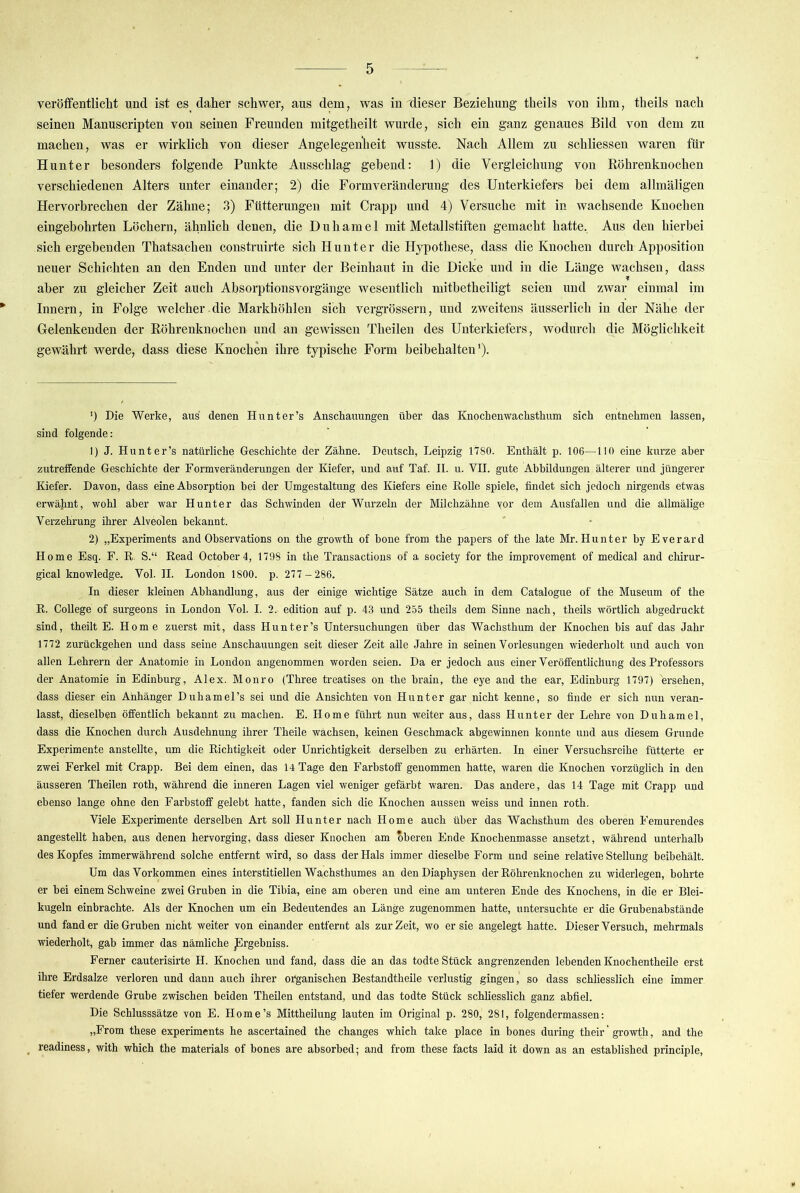 veröffentliclit und ist es daher sehwer, ans dem, was imdieser Beziehung theils von ihm, theils nach seinen Manuscripten von seinen Freunden mitgetheilt wurde, sich ein ganz genaues Bild von dem zu machen, was er wirklich von dieser Angelegenheit wusste. Nach Allem zu schliessen waren für Hunter besonders folgende Punkte Ausschlag gebend: 1) die Vergleichung von Röhrenknochen verschiedenen Alters unter einander; 2) die Formverändenmg des Unterkiefei’s bei dem allmäligen Hervorbrechen der Zähne; 3) Fütterungen mit Crapp und 4) Versuche mit in wachsende Knochen eingebohrten Löchern, ähnlich denen, die Duhamel mit Metallstiften gemacht hatte. Aus den hierbei sichergebenden Thatsachen construirte sich Hunter die Hypothese, dass die Knochen durch Apposition neuer Schichten an den Enden und unter der Beinhaut in die Dicke und in die Länge wachsen, dass aber zu gleicher Zeit auch Absorptionsvorgänge wesentlich mitbetheiligt seien und zwar einmal im Innern, in Folge welcher.die Markhöhlen sich vergrössern, und zweitens äusserlich in der Nähe der Gelenkenden der Röhrenknochen und an gewissen Theilen des Unterkiefers, wodurch die Möglichkeit gewährt werde, dass diese Knochen ihre typische Form beibehalten’). ') Die Werke, aus denen Hu nt er’s Anschauungen über das Knochenwachsthum sich entnehmen lassen, sind folgende: 1) J. Hunter’s natürliche Geschichte der Zähne. Deutsch, Leipzig 1780. Enthält p. 106—110 eine kurze aber zutreffende Geschichte der Formveränderungen der Kiefer, und auf Taf. II. u. VII. gute Abbildungen älterer und jüngerer Kiefer. Davon, dass eine Absorption bei der Umgestaltung des Kiefers eine Rolle spiele, findet sich Jedoch nirgends etwas erwähnt, wohl aber war Hunter das Schwinden der Wurzeln der Milchzähne vor dem Ausfallen und die allmälige Verzehrung ihrer Alveolen bekannt. 2) „Experiments and Observations on the growth of hone from the papers of the late Mr. Hunter hy Everard Home Esq. F. R. S.“ Read October4, 1798 in the Transactions of a society for the improvement of medical and chirur- gical knowledge. Vol. II. London 1800. p. 277-286. In dieser kleinen Abhandlung, aus der einige wichtige Sätze auch in dem Catalogue of the Museum of the R. College of surgeons in London Vol. I. 2. edition auf p. 43 und 255 theils dem Sinne nach, theils wörtlich abgedruckt sind, theilt E. Home zuerst mit, dass Hunter’s Untersuchungen über das Wachsthum der Knochen bis auf das Jahr 1772 zurückgehen und dass seine Anschaixungen seit dieser Zeit alle Jahre in seinen Vorlesungen wiederholt und auch von allen Lehrern der Anatomie in London angenommen worden seien. Da er jedoch aus einer Veröffentlichung des Professors der Anatomie iü Edinburg, Alex. Monro (Three treatises on the brain, the eye and the ear, Edinburg 1797) ersehen, dass dieser ein Anhänger Duhamel’s sei und die Ansichten von Hunter gar nicht kenne, so finde er sich nun veran- lasst, dieselben öffentlich bekannt zu machen. E. Home führt nun weiter aus, dass Hunter der Lehre von Duhamel, dass die Knochen durch Ausdehnung ihrer Theile wachsen, keinen Geschmack abgewinnen konnte und aus diesem Grunde Experimente anstellte, um die Richtigkeit oder Unrichtigkeit derselben zu erhärten. In einer Versuchsreihe fütterte er zwei Ferkel mit Crapp. Bei dem einen, das 14 Tage den Farbstoff genommen hatte, waren die Knochen vorzüglich in den äusseren Theilen roth, während die inneren Lagen viel weniger gefärbt waren. Das andere, das 14 Tage mit Crapp und ebenso lange ohne den Farbstoff gelebt hatte, fanden sich die Knochen aussen weiss und innen roth. Viele Experimente derselben Art soll Hunter nach Home auch über das Wachsthum des oberen Eemurendes angestellt haben, aus denen hervorging, dass dieser Knochen am oberen Ende Knochenmasse ansetzt, während unterhalb des Kopfes immerwährend solche entfernt wird, so dass der Hals immer dieselbe Form und seine relative Stellung beibehält. Um das Vorkommen eines interstitiellen Wachsthumes an denDiaphysen der Röhrenknochen zu widerlegen, bohrte er bei einem Schweine zwei Gruben in die Tibia, eine am oberen und eine am unteren Ende des Knochens, in die er Blei- kugeln einbrachte. Als der Knochen um ein Bedeutendes an Länge zugenommen hatte, untersuchte er die Grubenabstände und fand er die Gruben nicht weiter von einander entfernt als zur Zeit, wo er sie angelegt hatte. Dieser Versuch, mehrmals wiederholt, gab immer das nämliche ^rgebniss. Ferner cauterisirte H. Knochen und fand, dass die an das todte Stück angrenzenden lebenden Knochentheile erst ihre Erdsalze verloren und dann auch ihrer organischen Bestandtheile verlustig gingen, so dass schliesslich eine immer tiefer werdende Grube zwischen beiden Theilen entstand, und das todte Stück schliesslich ganz abfiel. Die Schlusssätze von E. Home’s Mittheilung lauten im Original p. 280, 281, folgendermassen: „From these experiments he ascertained the changes whieh take place in bones during their' growth, and the _ readiness, with which the materials of bones are ahsorbed; and from these facts laid it down as an established principle. 1*
