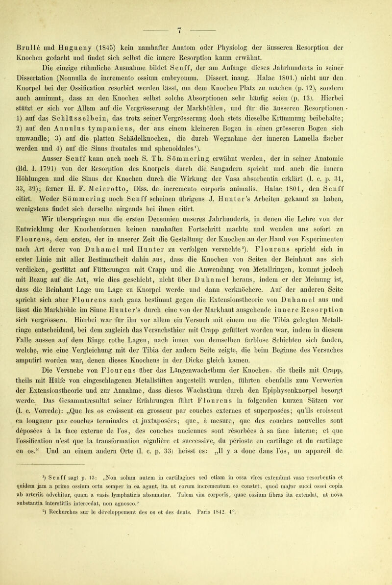 Brülle und Hugueny (1845) kein namhafter Anatom oder Physiolog der äusseren Resorption der Knochen gedacht und findet sich selbst die innere Resorption kaum erwähnt. Die einzige rühmliche Ausnahme bildet Senff, der am Anfänge dieses Jahrhunderts in seine? Dissertation (Nonnulla de incremento ossium embryonum. Dissert. inaug. Halae 1801.) nicht nur den Knorpel bei der Ossification resorbirt werden lässt, um dem Knochen Platz zu machen (p. 12), sondern auch annimmt, dass an den Knochen selbst solche Absorptionen sehr häufig seien (p. 13). Hierbei stützt er sich vor Allem auf die Vergrösserung der Markhöhlen, und für die äusseren Resorptionen 1) auf das Schlüsselbein, das trotz seiner Vergrösserung doch stets dieselbe Krümmung beibehalte; 2) auf den Annulus tympanicus, der aus einem kleineren Bogen in einen grösseren Bogen sich umwandle; 3) auf die platten Schädelknochen, die durch Wegnahme der inneren Lamella flacher werden und 4) auf die Sinus frontales und sphenoidales'). Ausser Senff kann auch noch S. Th. Sömmering erwähnt werden, der in seiner Anatomie (Bd. I. 1791) von der Resorption des Knorpels durch die Saugadern spricht und auch die iiinern Höhlungen und die Sinus der Knochen durch die Wirkung der Vasa absorbentia erklärt (1. c. p. 31, 33, 39); ferner H. F. Meierotto, Diss. de incremento corporis animalis. Halae 1801, den Senff citirt. Weder Sömmering noch Senff scheinen übrigens J. Hunt er’s Arbeiten gekannt zu haben, wenigstens findet sich derselbe nirgends bei ihnen citirt. Wir überspringen nun die ersten Decennien unseres Jahrhunderts, in denen die Lehre von der Entwicklung der Knochenformen keinen namhaften Fortschritt machte und wenden uns sofort zu Flourens, dem ersten, der in unserer Zeit die Gestaltung der Knochen an der Hand von Experimenten nach Art derer von Duhamel und Hunter zu verfolgen versuchte^). Flourens spricht sich in erster Linie mit aller Bestimmtheit dahin aus, dass die Knochen von Seiten der Beinhaut aus sich verdicken, gestützt auf Fütterungen mit Crapp und die Anwendung von Metallringen, kommt jedoch mit Bezug auf die Art, wie dies geschieht, nicht über Duhamel heraus, indem er der Meinung ist, dass die Beinhaut Lage um Lage zu Knorpel werde und dann verknöchere. Auf der anderen Seite spricht sich aber Flourens auch ganz bestimmt gegen die Extensionstheorie von Duhamel aus und lässt die Markhöhle im Sinne Hunt er’s durch eine von der Markhaut ausgehende innereResorption sich vergrössern. Hierbei war für ihn vor allem ein Versuch mit einem um die Tibia gelegten Metall- ringe entscheidend, bei dem zugleich das Versuchsthier mit Crapp gefüttert worden war, indem in diesem Falle aussen auf dem Ringe rothe Lagen, nach innen von demselben farblose Schichten sich fanden, welche, wie eine Vergleichung mit der Tibia der andern Seite zeigte, die beim Beginne des Versuches amputirt worden war, denen dieses Knochens in der Dicke gleich kamen. Die Versuche von Flourens über das Längeiiwachsthum der Knochen, die theils mit Crapp, theils mit Hülfe von eingeschlagenen Metallstiften angestellt wurden, führten ebenfalls zum Verwerfen der Extensionstheorie und zur Annahme, dass dieses Wachsthum durch den Epiphysenknorpel besorgt werde. Das Gesammtresultat seiner Erfahrungen führt Flourens in folgenden kurzen Sätzen vor (1. c. Vorrede): „Que les os croissent en grosseur par couches externes et superposees; qu’ils croissent en longueur par couches terminales et juxtaposees; que, ä mesure, que des couches nouvelles sont deposees ä la face externe de l’os, des couches anciennes sont resorbees ä sa face interne; et que l’ossification n’est que la transformation reguliere et successive, du perioste en cartilage et du cartilage en os.‘‘ Und an einem andern Orte (1. c. p. 33) heisst es: „II y a donc dans l’os, un appareil de q Senff sagt p. 13: „Non solum autem in cartilagiues sed etiam in ossa vires extendunt vasa resorbeutia et quidem jam a primo ossium ortu semper in ea agunt, ita ut eorum incrementum eo constet, quod major succi ossei copia ab arteriis advehitur, quam a vasis lymphaticis absumatur. Talem vim corporis, quae ossium tibras ita extendat, ut nova substantia interstitiis intercedat, non agnosco.“ q Rechercbes sur le developpement des os et des deuts. Paris 1842. 4“.