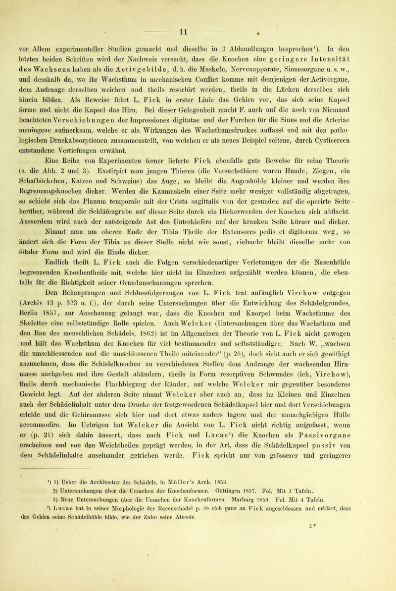 vor Allem experimenteller Studien gemacht und dieselbe in 3 Abhandlungen besprochen’). In den letzten beiden Schriften wird der Nachweis versucht, dass die Knochen eine geringere Intensität des Wachsens haben als die Activgebilde, d. h. die Muskeln, Nervenapparate, Sinnesorgane u. s. w., und desshalb da, wo ihr Wachsthum in mechanischen Conflict komme mit demjenigen der Activorgane, dem Andrange derselben weichen und theils resorbirt werden, theils in die Lücken derselben sich hinein bilden. Als Beweise führt L. Fick in erster Linie das Gehirn vor, das sich seine Kapsel forme und nicht die Kapsel das Hirn. Bei dieser Gelegenheit macht F. auch auf die noch von Niemand beachteten Verschiebungen der Impressiones digitatae und der Furchen für die Sinus und die Arteriae meningeae aufmerksam, welche er als Wirkungen des Wachsthumsdruckes auffasst und mit den patho- logischen Druckabsorptionen zusammenstellt, von welchen er als neues Beispiel seltene, durch Cysticercen entstandene Vertiefungen erwähnt. Eine Reihe von Experimenten ferner lieferte Fick ebenfalls gute Beweise für seine Theorie (s. die Ahh. 2 und 3). Exstirpirt man jungen Thieren (die Versuchsthiere waren Hunde, Ziegen, ein Schafböckchen, Katzen und Schweine) das Auge, so bleibt die Augenhöhle kleiner und werden ihre Begrenzungsknoehen dicker. Werden die Kaumuskeln einer Seite mehr weniger vollständig abgetragen, so schiebt sich das Planum temporale mit der Crista sagittalis von der gesunden auf die operirte Seite herüber, während die Schläfengrube auf dieser Seite durch ein Dickerwerden der Knochen sich abflacht. Ausserdem wird auch der aufsteigende Ast des Unterkiefers auf der kranken Seite kürzer und dicker. Nimmt man am oberen Ende der Tibia Theile der Extensores pedis et digitorum weg, so ändert sich die Form der Tibia an dieser Stelle nicht wie sonst, vielmehr bleibt dieselbe mehr von fötaler Form und wird die Rinde dicker. Endlich theilt L. Fick auch die Folgen verschiedenartiger Verletzungen der die Nasenhöhle begrenzenden Knochentheile mit, welche hier nicht im Einzelnen aufgezählt werden können, die eben- falls für die Richtigkeit seiner Grundanschauungen sprechen. Den Behauptungen und Schlussfolgerungen von L. Fick trat anfänglich Virchow entgegen (Archiv 13 p. 323 u. f.), der durch seine Untersuchungen über die Entwicklung des Schädelgrundes, Berlin 1857, zur Anschauung gelangt war, dass die Knochen und Knorpel beim Wachsthume des Skelettes eine selbstständige Rolle spielen. AuchWelcker (Untersuchungen über das Wachsthum und den Bau des menschlichen Schädels, 1862) ist im Allgemeinen der Theorie von L. Fick nicht gewogen und hält das Wachsthum der Knochen für viel bestimmender und selbstständiger. Nach W. ,,wachsen die umschliessenden und die umschlossenen Theile miteinander“ (p. 20), doch sieht auch er sich genöthigt anzunehmen, dass die Schädelknoehen an verschiedenen Stellen dem Andrange der wachsenden Hirn- masse nachgeben und ihre Gestalt abändern, theils in Form resorptiven Schwundes (ich, Virchow), theils durch mechanische Flachbiegung der Ränder, auf welche Welcher mir gegenüber besonderes Gewicht legt. Auf der anderen Seite nimmt Welcher aber auch an, dass im Kleinen und Einzelnen auch der Schädelinhalt unter dem Drucke der festgewordenen Schädelkapsel hier und dort Verschiebungen erleide und die Gehirnmasse sieh hier und dort etwas anders lagere und der unnachgiebigen Hülle accommodire. Im Uebrigen hat Welcher die Ansicht von L. Fick nicht richtig aufgefasst, wenn er (p. 21) sich dahin äussert, dass nach Fick und Lucae-) die Knochen als Pas.sivorgane erscheinen und von den Weichtheilen geprägt werden, in der Art, Aass die Schädelkapsel passiv von dem Schädelinhalte auseinander getrieben werde. Fick spricht nur von grösserer und geringerer ') 1) lieber die Architectur des Schädels, in Müll er’s Arch. 1853. 2) Untersuchungen über die Ursachen der Knochenformen. Göttingeu 1857. Fol. Mit 3 Tafeln. 3) Neue Untersuchungen über die Ursachen der Knochenformen. Marburg 1859. Fol. Mit 4 Tafeln. Lucae hat in seiner Morphologie der Racenschädcl p. 48 sich ganz an Fick angeschlossen und erklärt, dass das Gehirn seine Schädelhöhle bilde, wie der Zahn seine Alveole. 2 *