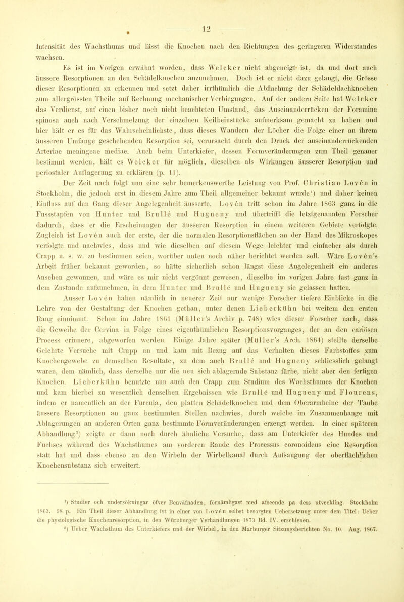 $ Intensität des Wuehstlinms mul lässt ilie Knochen naeli den Richtungen des geringeren Widerstandes wachsen. Es ist iin Vorigen erwähnt worden, dass WeIcker nicht abgeneigt- ist, da und dort auch äussere Resorptionen an den Schädelknoehen anzunehnien. Doch ist er nicht dazu gelangt, die Grösse dieser Resori)tionen zu erkennen und setzt daher irrtlniinlieh die Ahllaehung der Sehädeldaehknochen Zinn allergrössten Theile auf Rechnung niechanischer V'^erhiegungen. Auf der andern Seite hat Welcher das Verdienst, auf einen bisher noch nicht beachteten LJnistand, das Auseinanderrücken der Forainina S])inosa auch nach Versehinelzung der einzelnen Keilheinstüeke aufnierksain gemacht zu haben und hier hält er cs für das Wahrseheinliehste, dass dieses Wandern der Löcher die Folge einer an ihrem äusseren Umfange geschehenden Resorption sei, verursacht durch den Druck der auseinanderrückenden Arteriae meidngeae mediae. Auch beim Unterkiefer, dessen Formveränderungen zum Theil genauer bestimmt werden, hält esWelcker für möglich, dieselben als Wirkungen äusserer Resorption und ])eriostaler Auflagerung zu erklären (p. II). Der Zeit nach folgt nun eine sehr hemerkenswerthe Leistung von Prof. Christian Loven in Stockholm, die jedoch erst in diesem Jahre zum Theil allgemeiner hekannt wurde') und daher keinen Einliuss auf den Gang dieser Angelegenheit äusserte. I.,oven tritt schon im Jahre 1863 ganz in die Fussstapfen von Hunter und Brülle und Ilugucny und ühertrilft die letztgenannten Forscher dadurch, dass er die hh-seheinungen der äusseren Resorption in einem weiteren Gebiete verfolgte. Zugleich ist Loven auch der erste, der die normalen Resorptionstläehen an der Hand des Mikroskojies verfolgte und naehwies, dass und wie dieselben aui' diesem Wege leichter und einfacher als durch Crap]) u. s. w. zu hestimmen seien, worüber unten noch näher berichtet werden soll. Wäre Lovcn’s Arbeit früher hekannt geworden, so hätte sicherlich schon längst diese Angelegenheit ein anderes Ansehen gewonnen, und wäre cs mir nicht vergönnt gewesen, dieselbe im vorigen Jahre fast ganz in dem Zustande aufzunehmen, in dem Hunter und Brülle und Ilugucny sie gelassen hatten. Ausser Loven haben nämlich in neuerer Zeit nur wenige Forscher tiefere Einblicke in die Lehre von der Gestaltung der Knochen gethan, unter denen Lieb erkühn bei weitem den ersten Rang einnimmt. Schon im Jahre 1861 (Mül 1er’s Archiv ]). 748) wies dieser Forscher nach, dass die Geweihe der Cervina in Folge eines eigenthümlichen Resorjitionsvorganges, der an den eariösen Proeess erinnere, abgeworfen Averden. Einige Jahre s])ätcr (Müller’s Arch. 1864) stellte derselbe flclehrte ^'ersuche mit Crapp an und kam mit Bezug auf das Verhalten dieses Farbstoffes zum Kuochengewebe zu demselben Resultate, zu dem auch Brülle und Hugueny schliesslich gelangt Avaren, dem uändich, dass derselbe nur die neu sich ablagerndc Substanz färbe, nicht aber den fertigen Knochen. Li eher kühn benutzte nun auch den Craj)j) zum Studium des Wachsthumes der Knochen und kam hierbei zu AAesentlich denselben Ergebnissen Avie Brülle und llugueny und Flourens, indem er namentlich au der Furcula, den ])latten Schädelknochen und dem Oberarmbeine der Taube äussere Resorptionen an ganz bestimmten Stellen nacliAvies, durch Avelche im Zusammenhänge mit Ablagerungen an anderen Orten ganz bestimmte Formveränderungen erzeugt werden. In einer späteren Abhandlung-) zeigte er dann noch durch ähnliche Versuche, dass am Unterkiefer des Hundes und Fuchses Avährend des Wachsthumes am vorderen Rande des Processus coronoideus eine Resorption statt hat und dass ebenso an den Wirbeln der Wirbelkanal durch Aufsaugung der oberfläch?'^ihen Knochensubstanz sich erAveitert. b Studier och undersökningar öfver Benväfnaden, förnämligast med afseende pa dess utveckling. Stockholm IS63. 98 p. Ein Theil dieser Abhandlung ist in einer von Lov^n selbst besorgten Uehersetzung unter dem Titel; lieber die physiologische Knochenresorption, in den Würzburger Verhandlungen 1873 Bd. IV. erschienen. lieber Wachsthum des Unterkiefers und der Wirbel, in den Marburger Sitzungsberichten No. 10. Aug. 1807.