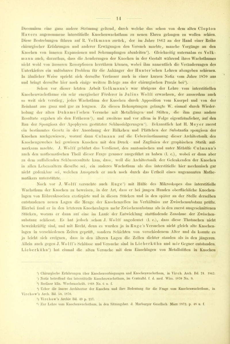 Deceuuiimi eine ganz andere Strönuing geltend, dureli welche das schon von dem alten Clopton Hävers angenommene interstitielle Knochenwachsthum zu neuen Ehren gelangen zu wollen schien. Diese Bestrebungen führen auf R. Volk mann zurück, der im Jahre 1862 an der Hand einer Reihe chirurgischer Erfahrungen und anderer Erwägungen den Versuch maclitc, manche Vorgänge an den Knochen von inneren Expansionen und Schrumpfungen abzulciten'). Gleichzeitig unternahm es Volk- mann auch, darzuthun, dass die Acnderungen der Knochen in der Gestalt während ihres Wachsthumes nicht wohl von äusseren Resorptionen heriühren können, wobei ilim namentlich die Veränderungen des Unterkiefers ein unlösbares Problem für die Anhänger der Hunter'sehen Lehren al)zugeben schienen, ln älmlicher Weise spricht sich derselbe Verfasser auch in einer kurzen Notiz vom Jahre 1870 aus und bringt derselbe hier noch einige weitere Belege aus der chirurgischen Praxis bei-). Schon vor dieser letzten Arbeit Volkmann’s war übrigens der Lehre vom interstitiellen Knochenwaclisthume ein sehr energisclier Förderer in Julius Wolf! erwachsen, der ausserdem auch so weit sich verstieg, jedes Wachsthum der Knochen durch Apposition vom Knorpel und von der Beinbaut aus ganz und gar zu leugnen. Zu diesen Behanptuiigcn gelangte W. einmal durch Wieder- holung der alten Du h a m e 1'sehen Versuche mit Metallringcn und Stiften, die ihm ganz andere Resultate ergaben als den FrüherciU), und zweitens und vor allem in Folge eigentbümlicher, auf den Bau der Spongiosa der Apophysen gestützter Schlussfolgerungen'). Bekanntlich hat H. Meyer zuerst ein bestimmtes Gesetz in der Anordnung der Bälkchen und Plättchen der Substantia spongiosa der Knochen nachgewiesen, worauf dann Gulmann auf die Uebereinstimmung diesei' Arcbitectonik des Knoehengewebes bei gewissen Knochen mit den Druck- und Zugliiden der gra|)hischen Statik aut- merksam machte. J. Wo I ff gel)ülirt das Verdienst, den anatomischen mul unter Mitbülfe Culmann’s auch den matbematischen J'heil dieser Frage genauer ausgeführt zu bähen (I. c.), wobei er dann aber zu dem aulfallenden Schlussresultate kam, dass, weil die Arcbitectonik der Gelenkenden der Knochen in allen Lebensaltern dieselbe sei, ein anderes Wachstlium als das interstitielle hier mechanisch gar nicht gedenkbar sei, welchen Ausspruch er auch noch durch das Urtheil eines ungenannten Mathe- matikers unterstützte. Noch vor J. Wolff versuchte auch Ruge'^) mit Hülfe des Mikroskoj)es das interstitielle Wachsthum der Knochen zu beweisen, in der Art, dass er bei Jungen Hunden oberflächliche Knochen- lagen von Röhrenknochen exstirpirte und in diesen Stücken und in den S|)äter an der Stelle derselben entstandenen neuen Lagen die Menge der Kuocheuzellen im Verhältniss zur Zwischeusubstaiiz prüfte. Hierbei fand er in den letzteren Kuochenlagen mehr Zwischensubstanz als in den zuerst ausgeschnittenen Stücken, woraus er dann auf eine im Laufe der Entwicklung statttiudende Zunahme der Zwischen- substanz schliesst. Es hat jedoch schon J. Wolff angedeutet (1. c.j, dass diese Thatsachen nicht beweiskräftig sind, und mit Recht, denn es wurden ja in Rüge’s Versuchen nicht gleich alte Knochen- lagen in verschiedenen Zeiten gejjrütt, sondern Schichten von verschiedenem Alter und da konnte es ja leicht sich ereignen, dass in den älteren Lagen die Zellen dichter standen als in den jüngeren. Allein auch gegen J. Wo 1 ff’s Schlüsse und Versuche sind in Li eher kühn und m i r Gegner entstanden. Lieber kühn“) hat einmal die alten Versuche mit dem Einschlagen von Metallstiften in Knochen ') Chirurgisclie Erfahrungen über Knochenverbiegungen und Knocheimachstlium, in Virch. Arch. Bd. 2t. I8ü2. Ü Notiz betreffend das interstitielle Knochenwachsthum, im Central!)], f. d. med. Wiss. 1870 No. !). Berliner klin. Wochenschrift. 1868 No. 0 u. f. Ü Ueber die innere Architectur der Knochen und ihre Bedeutung für die Frage vom Knochenwachsthum, in Virchow’s Arch. Bd. 50. 1870. Virchow’s Archiv Bd. 49 p. 237. ®) Zur Lehre vom Knochenwachsthum, in den Sitzungsber. d. Marl)urgcr Gescllsch. März 1872. p. 48 u. f.