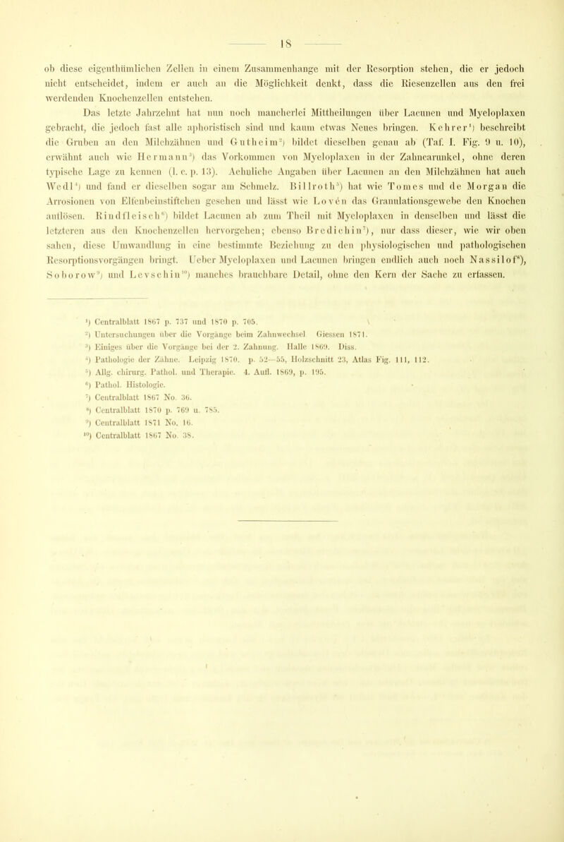 ob diese eigentliiimliclien Zellen in einem Ziisannnenliange mit der Resorption stehen, die er jedoch nicht entscheidet, indem er auch an die Möglichkeit denkt, dass die Riesenzellen ans den frei werdenden Knochenzellen entstehen. Das letzte Jahrzehnt hat mm noch mancherlei Mittlieilnngen über Lacunen und Myeloplaxen gebracht, die jedoch fast alle aphoristisch sind und kaum etwas Neues bringen. Kehrer') beschreibt die Gruhen an den Milchzähnen und Gutheim'-j bildet dieselben genau ab (Taf 1. Fig. 1) u. 10), erwähnt auch wie Hermann^) das Vorkommen von Myeloplaxen in der Zahncarunkel, ohne deren t}q)ische Lage zu kennen (1. c. [». IJ). Aehulichc Angal)en ül)cr Lacunen an den Milchzähnen hat auch AV'^edl’) und fand er dieselben sogar am Schmelz. Rillroth®) hat wie Tonies und de Morgan die Arrosionen von Elfenheinstiftchen gesehen und lässt wie Loven das Grannlationsgcwehe den Knochen antlösen. Rindfleisch) bildet Lacunen ah zum Theil mit Myeloplaxen in denselben und lässt die letzteren aus den Knochenzellen liervorgchen; ebenso RrcdichiiF), nur dass dieser, wie wir oben sahen, diese Umwandlung in eine l)estimmtc Reziehung zn den physiologischen und pathologischen Resorptionsvorgängen bringt. Leber Myeloplaxen uml Lacunen bringen endlich auch noch NassiloU), Soborow'h und Lcvschin’) manches brauchharc Detail, ohne den Kern der Sache zu erfassen. ') Cciitralblatt 1807 p. 737 uml 1870 p. 705. -) Uutersuchungeii über die Vorgänge beim Zalimveclisel Giessen 1871. •■') Kiniges über die Vorgänge bei der 2. Zahnung. Halle IStji). Hiss. •') l’athologie der Zähne. Leipzig 1870. p. .52—55, Holzschnitt 23, Atlas Fig. 111, 112. •■') Allg. Chirurg, l’athol. und Therapie. 1. Aull. 1801), p. 195. ®) l’athül. Histologie. ■) Centralblatt 1807 No. 30. **) Ceutralblatt 1870 p. 769 u. 785. '■’) Centralblatt 1871 No. 10. Ceutralblatt 1807 No. 38.