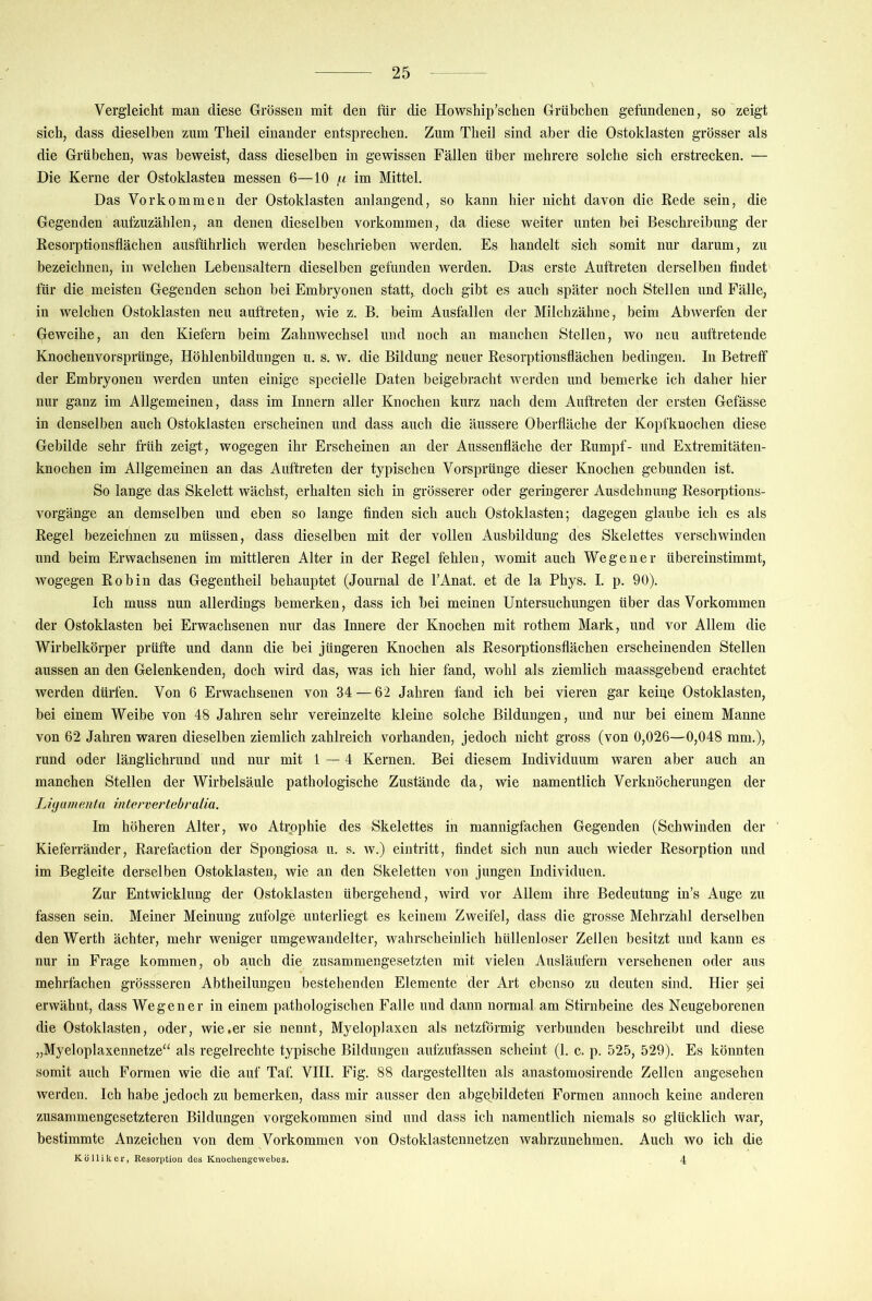 Vergleicht man diese Grössen mit den für die Howship’schen Grübchen gefundenen, so zeigt sich, dass dieselben zum Theil einander entsprechen. Zum Theil sind aber die Ostoklasten grösser als die Grübchen, was beweist, dass dieselben in gewissen Fällen über mehrere solche sich erstrecken. — Die Kerne der Ostoklasten messen 6—10 f.i im Mittel. Das Vorkommen der Ostoklasten anlangend, so kann hier nicht davon die Rede sein, die Gegenden aufzuzählen, an denen dieselben Vorkommen, da diese weiter unten bei Beschreibung der Resorptionsflächen ausführlich werden beschrieben werden. Es handelt sich somit nur darum, zu bezeichnen, in welchen Lebensaltern dieselben gefunden werden. Das erste Auftreten derselben findet für die meisten Gegenden schon hei Embryonen statt, doch gibt es auch später noch Stellen und Fälle, in welchen Ostoklasten neu auftreten, wie z. B. beim Ausfallen der Milchzähne, beim Abwerfen der Geweihe, an den Kiefern beim Zahnwechsel und noch an manchen Stellen, wo neu auftretende Knochenvorsprünge, Höhlenbildungen u. s. w. die Bildung neuer Resorptiousflächen bedingen. In Betreff der Embryonen werden unten einige specielle Daten beigebracht werden und bemerke ich daher hier nur ganz im Allgemeinen, dass im Innern aller Knochen kurz nach dem Auftreten der ersten Gefässe in denselben auch Ostoklasten erscheinen und dass auch die äussere Oberfläche der Kopfknochen diese Gebilde sehr früh zeigt, wogegen ihr Erscheinen an der Aussenfläche der Rumpf- und Extremitäten- knochen im Allgemeinen an das Auftreten der typischen Vorsprünge dieser Knochen gebunden ist. So lange das Skelett wächst, erhalten sich in grösserer oder geringerer Ausdehnung Resorptions- vorgänge an demselben und eben so lange finden sich auch Ostoklasten; dagegen glaube ich es als Regel bezeichnen zu müssen, dass dieselben mit der vollen Ausbildung des Skelettes verschwinden und beim Erwachsenen im mittleren Alter in der Regel fehlen, womit auch Wegener übereinstimmt, wogegen Robin das Gegentheil behauptet (Journal de l’Anat. et de la Phys. I. p. 90). Ich muss nun allerdings bemerken, dass ich bei meinen Untersuchungen über das Vorkommen der Ostoklasten bei Erwachsenen nur das Innere der Knochen mit rothem Mark, und vor Allem die Wirbelkörper prüfte und dann die bei jüngeren Knochen als Resorptionsflächen erscheinenden Stellen aussen an den Gelenkenden, doch wird das, was ich hier fand, wohl als ziemlich maassgebend erachtet werden dürfen. Von 6 Erwachsenen von 34 — 62 Jahren fand ich bei vieren gar keiue Ostoklasten, bei einem Weibe von 48 Jahren sehr vereinzelte kleine solche Bildungen, und nur bei einem Manne von 62 Jahren waren dieselben ziemlich zahlreich vorhanden, jedoch nicht gross (von 0,026—0,048 mm.), rund oder länglichrund und nur mit 1—4 Kernen. Bei diesem Individuum waren aber auch an manchen Stellen der Wirbelsäule pathologische Zustände da, wie namentlich Verknöcherungen der Liyamentu intervertebralia. Im höheren Alter, wo Atrophie des Skelettes in mannigfachen Gegenden (Schwinden der Kieferränder, Rarefaction der Spongiosa u. s. w.) eintritt, findet sich nun auch wieder Resorption und im Begleite derselben Ostoklasten, wie an den Skeletten von jungen Individuen. Zur Entwicklung der Ostoklasten übergehend, wird vor Allem ihre Bedeutung in’s Auge zu fassen sein. Meiner Meinung zufolge unterliegt es keinem Zweifel, dass die grosse Mehrzahl derselben den Werth ächter, mehr weniger umgewandelter, wahrscheinlich hüllenloser Zellen besitzt und kann es nur in Frage kommen, ob auch die zusammengesetzten mit vielen Ausläufern versehenen oder aus mehrfachen grössseren Abtheilungen bestehenden Elemente der Art ebenso zu deuten sind. Hier pei erwähnt, dass Wegener in einem pathologischen Falle und dann normal am Stirnbeine des Neugeborenen die Ostoklasten, oder, wie,er sie nennt, Myeloplaxen als netzförmig verbunden beschreibt und diese „Myeloplaxennetze“ als regelrechte typische Bildungen aufzufassen scheint (1. c. p. 525, 529). Es könnten somit auch Formen wie die auf Taf. VIII. Fig. 88 dargestellten als anastomosirende Zellen angesehen werden. Ich habe jedoch zu bemerken, dass mir ausser den abgejflldeteü Formen annoch keine anderen zusammengesetzteren Bildungen vorgekommen sind und dass ich namentlich niemals so glücklich war, bestimmte Anzeichen von dem Vorkommen von Ostoklastennetzen wahrzunehmen. Auch wo ich die Kölliker, Resorption dos Knochengewebos. 4