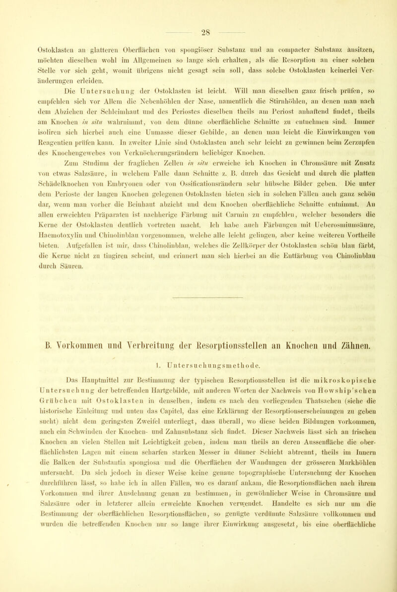 Ostoklastcn an glatteren Oberflächen von spongiöser Substanz mul an coini)acter Substanz ansitzen, möchten dieselben wohl im Allgemeinen so lange sich erhalten, als die Resorption an einer solchen Stelle vor sich geht, womit übrigens nicht gesagt sein soll, dass solche Ostoklasten keinerlei Ver- änderungen erleiden. Die Untersuchung der Ostoklasten ist leicht. Will man dieselben ganz Irisch prüfen, so empfehlen sich vor Allem die Nebenhöhlen der Nase, namentlich die Stirnhöhlen, an denen man nach dem Abziehen der Schleimhaut und des Feriostes dieselben theils am Feriost anhaftend lindet, theils am Knochen in situ wahrnimmt, von dem dünne oberÜächliche Schnitte zu entnehmen sind. Immer isoliren sich hierbei auch eine Unmasse dieser Gebilde, an denen man leicht die Einwirkungen von Reagentien prüfen kann, ln zweiter Linie sind Ostoklasten auch sehr leicht zu gewinnen beim Zerzupfen des Knoebengewebes von Vcrknöcbcrungsräudern beliebiger Knochen. Zum Studium der fragiieben Zellen in situ erweiche ich Knochen in Chromsäure mit Zusatz von etwas Salzsäure, in welchem Falle dann Schnitte z. F>. durch das Gesiebt und durch die platten Scbädelknochen von Emhryonen oder von 0.s.sificati(»nsräiidcrn .sehr biihschc Bilder gehen. Die unter dem Ferioste der langen Knochen gelegenen (Jstoklasten bieten .sieb in solchen Fällen auch ganz schön dar, wenn man vorher die Beinbaut abziebt und dem Knochen oberflächliche Schnitte entnimmt. An allen erweichten Fräparaten ist nachherige Färbung mit Carmin zu em])febb‘ii, welcher besonders die Kerne der O.stoklasten deutlich vortreten macht. Ich habe auch Färbungen mit Ueberosmiumsäure, llaemotoxylin und Cbinolinblau vorgenommen, welche alle leicht gelingen, aber keine weiteren Vortbeile bieten. Autgetällen ist mir, dass Cbinolinblau, welches die Zellkörper der Ostoklasten schön blau färbt, die Kerne nicht zu tingiren scheint, und erinnert man sich hierbei an die Enttärbung von Cbinolinblau durch Säuren. B. Vürkoiiiiiieii uiul Yerbreituiig der Resorptioiisstellen ciii Kiioclieii und Zähnen. 1. Untersuchungsmethode. Das Hauptmittel zur Bestimmung der typischen Resorptionsstellen ist die mikroskopische Untersuchung der betreffenden llartgebilde, mit anderen Worten der Nachweis von Howship’schen Grübchen mit Ostoklasten in denselben, indem es nach den vorliegenden Thatsachen (siehe die historische Einleitung und unten das Cai)itel, das eine Erklärung der Resorptionserscheinungen zu geben sucht) nicht dem geringsten Zweifel unterliegt, dass überall, wo diese beiden Bildungen Vorkommen, auch ein Schwinden der Knochen- und Zahnsubstanz sich tindet. Dieser Nachweis lässt sich an frischen Knochen an vielen Stellen mit Leichtigkeit geben, indem man theils an deren Aussenfläche die ober- flächlichsten Lagen mit einem scharien starken Messer in dünner Schicht abtrennt, theils im Innern die Balken der Substantia S])ongiosa und die Oberflächen der Wandungen der grösseren Markhöhleu untersucht. Da sich jedoch in dieser Weise keine genaue toi)ographische Untersuchung der Knochen durchführen lä.sst, so habe ich in allen Fällen, wo es darauf aidvam, die Resorptionsflächen nach ihrem Vorkommen und ihrer Ausdehnung genau zu bestimmen, in gewöhnlicher Weise in Chromsäure und Salzsäure oder in letzterer allein erweichte Knochen verwendet. Handelte es sich nur um die Bestimmung der oberflächlichen Resor]dionsflächen, so genügte verdünnte Salzsäure vollkommen und wurden die betreffenden Kuoeben nur so lange ihrer Einwirkung ausgesetzt, bis eine oberflächliche
