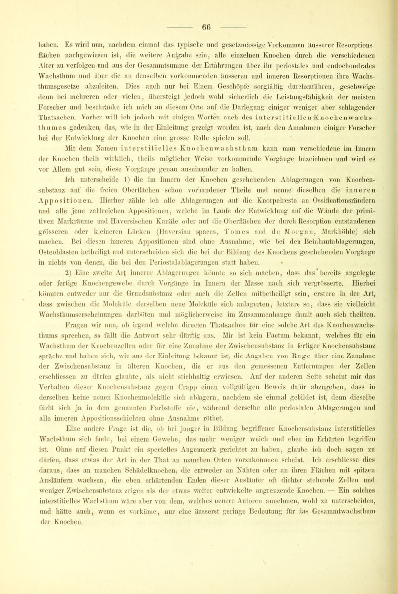 haben. Es ^vil•d nun, nachdem einina] das typisclie nnd gesetzinässige Vorkommen äusserer Resorptions- flächen nachgewiesen ist, die weitere Aufgabe sein, alle einzelnen Knochen durch die verschiedenen Alter zn verfolgen nnd ans der Gcsammtsnmme der Ertährungen iiher ihr periostales nnd endochondrales Wachsthnm und über die an denselben vorkommenden äusseren nnd inneren Resorptionen ihre Wachs- thumsgesetze ahzuleiten. Dies auch nur hei Einem Geschöi)fe sorgtältig durchzut'itliren, geschweige denn bei mehreren oder vielen, übersteigt jedoch wohl sicherlich die Leistungsfähigkeit der meisten Forscher nnd beschränke ich mich an diesem Orte auf die Darlegung einiger weniger aber schlagender Thatsachen. Vorher will ich jedoch mit einigen Worten auch des intcrstitiellcnKnochenwachs- t h u ni e s gedenken, das, wie in der Einleitung gezeigt worden ist, nach den Annahmen einiger Forscher hei der Entwicklung der Knochen eine grosse Rolle Sj)ielen soll. l\rit dem Namen interstitielles Knochen wachsthnm kann man verschiedene im Innern der Knochen thcils wirklich, thcils möglicher Weise vorkommende Vorgänge bezeichnen und wird cs vor Allem gut sein, diese Vorgänge genau auseiriandcr zu halten. Ich unterscheide 1) die im Innern der Knochen geschehenden Ablagerungen von Knochen- snbstanz auf die freien Oberflächen schon vorhandener Tlieile und nenne dieselben die inneren Appositionen. Hierher zähle ich alle Ablagerungen auf die Knorpelrcstc an Ossiiieationsrändern und alle jene zahlreichen Appositionen, welche im Laufe der Entwicklung auf die Wände der primi- tiven Markräume und Haversischen Kanäle oder auf die Obcidlächen der din-ch Resorption entstandenen grösseren oder kleineren Lücken (Ilavcrsian spaccs, Tomes and de IMorgan, Markhöhle) sich machen. Bei diesen inneren Appositionen sind ohne Ausnahme, wie bei den Beinhautahlagerungen, Osteoblasten betheiligt und unterscheiden sich die bei der Bildung des Knochens geschehenden Vorgänge in nichts von denen, die l)ei den Periostalahlagerungen statt haben. 2) Eine zweite Arf innerer Ablagerungen könnte so sich machen, dass das*l)creits a)igelcgtc oder fertige Knochengewebe durch Vorgänge im Innern der Masse nach sich vergrösserte. Hierbei könnten entweder nur die Grundsubstanz oder auch die Zellen mitbetheiligt sein, erstere in der Art, dass zwischen die Moleküle derselben neue Moleküle sich anlagcrten, letztere so, dass sie vielleicht Wachsthumserscheinungen darböten und möglicherweise im Zusammenhänge damit auch sich theiltcn. Fragen wir nun, ob irgend welche directen Thatsachen tür eine solche Art des Knochenwachs- thums sprechen, so fällt die Antwort sehr dürftig aus. IMir ist kein Factum bekannt, welches für ein Wachsthnm der Knochenzellen oder tür eine Zunahme der Zwischensubstanz in fertiger Knochensubstanz spräche und haben sich, wie ans der Einleitung bekannt ist, die Angaben von Rüge über eine Zunahme der Zwischensubstanz in älteren Knochen, die er aus den gemessenen Entfernungen der Zellen erschliessen zu dürfen glaubte, als nicht stichhaltig erwiesen. Auf der anderen Seite scheint mir das Verhalten dieser Knochensubstanz gegen Crapp einen vollgültigen Beweis dafür abzugeben, dass in derselben keine neuen Knochenmoleküle sich ablagern, nachdem sie einmal gebildet ist, denn dieselbe färbt sich ja in dem genannten Farb.stofle nie, während derselbe alle periostalen Ablagerungen und alle inneren Appositionsschichten ohne Ausnahme röthet. Eine andere Frage ist die, ob bei junger in Bildung hegiiffener Knocliensubstanz interstitielles Wachsthum sich finde, bei einem Gewebe, das mehr weniger weich und eben im Erhärten begriffen ist. Ohne auf diesen Punkt ein specielles Augenmerk gerichtet zu haben, glaube ich doch sagen zu dürfen, dass etwas der Art in der That an manchen Orten vorzukommen scheint. leb erschliesse dies daraus, dass an manchen Schädelknochen, die entweder an Nähten oder an iliren Flächen mit spitzen Ausläufern wachsen, die eben erhärtenden Enden dieser Ausläufer oft dichter stehende Zellen und weniger Zwischensuhstanz zeigen als der etwas weiter entwickelte angrenzende Knochen. — Ein solches interstitielles Wachsthnm wäre aber von dem, welches neuere Autoren annehnien, wohl zu unterscheiden, und hätte auch, wenn es vorkäme, nur eine äusserst geringe Bedeutung für das Gesammtwachsthum der Knochen.