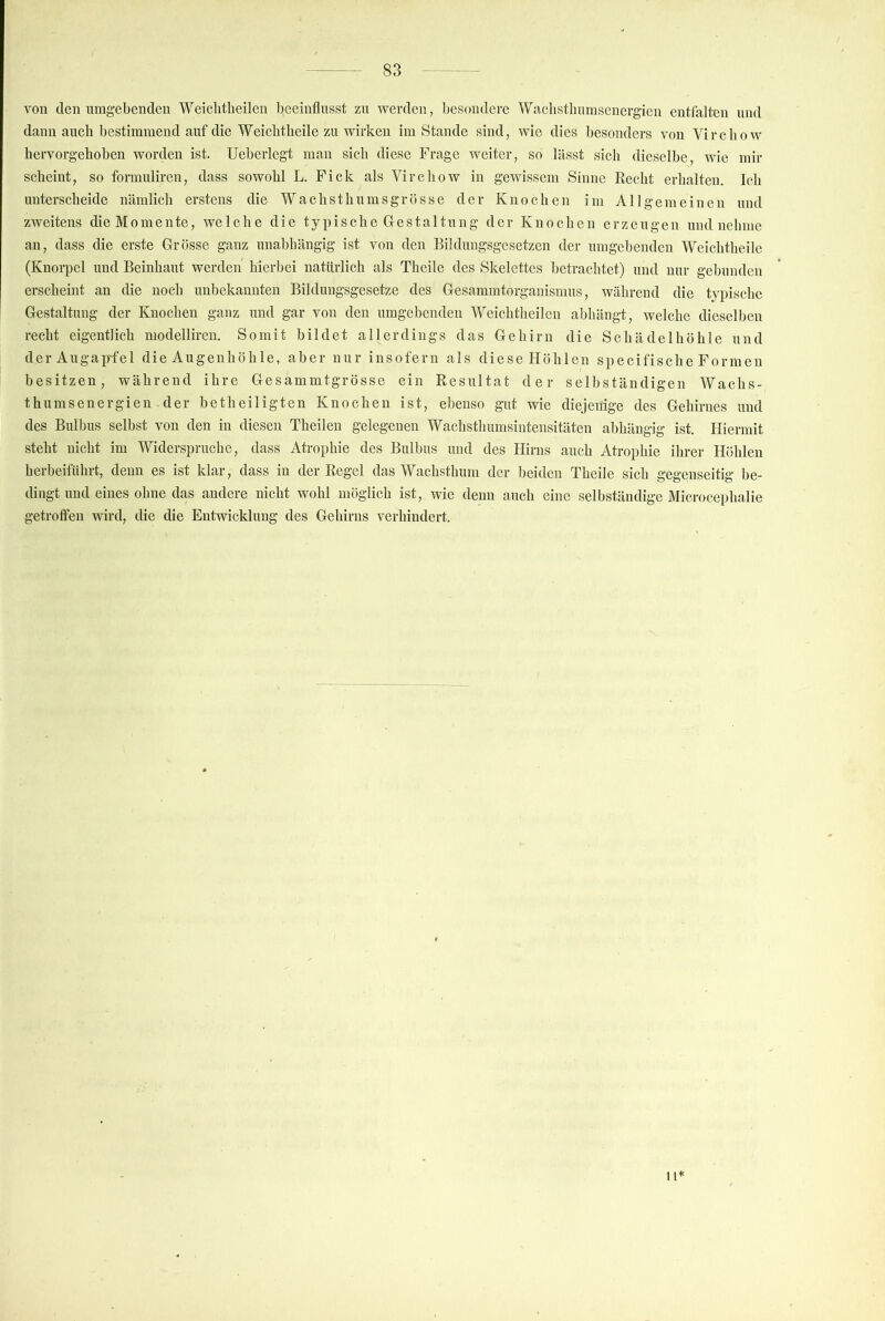 von den umgebenden Weiclitheilen beeinflusst zu werden, besondere Wacbsthnmsenergien entfalten und dann auch bestimmend auf die Weiclitbeile zu wirken im Stande sind, wie dies besonders von Vircbow bervorgehoben worden ist. Ueberlegt man sich diese Frage weiter, so lässt sich dieselbe, wie mir scheint, so formnliren, dass sowohl L. Fick als Virchow in gewissem Sinne Eecht erhalten. Ich unterscheide nämlich erstens die Wachsthnmsgrösse der Knochen im Allgemeinen und zweitens dieMomente, welche die typische Grestaltnng der Knochen erzeugen und nehme an, dass die erste Grösse ganz unabhängig ist von den Bildungsgesetzen der umgebenden Weiclitbeile (Knorpel und Beinhaut werden hierbei natürlich als Thcile des Skelettes betrachtet) und nur gebunden erscheint an die noch unbekannten Bilduugsgesetze des Gesammtorganismus, während die typische Gestaltung der Knochen ganz und gar von den umgebenden Weiclitheilen abhängt, welche dieselben recht eigentlich modelliren. Somit bildet allerdings das Gehirn die Schädelhöhle und der Augapfel die Augenhöhle, aber nur insofern als diese Höhlen specifische Formen besitzen, während ihre Gesammtgrösse ein Resultat der selbständigen Wachs- thum s e n e r g i e n . d e r b e t h e i 1 i g t e n Knochen ist, ebenso gut wie diej enige des Gehirnes und des Bulbus selbst von den in diesen Theilen gelegenen Wachsthumsintensitäten abhängig ist. Hiermit steht nicht im Widerspruche, dass Atrophie des Bulbus und des Hirns auch Atrophie ihrer Höhlen herbeiführt, denn es ist klar, dass in der Regel das Wachsthum der beiden Theile sich gegenseitig be- dingt und eines ohne das andere nicht wohl möglich ist, wie denn auch eine selbständige Microcephalie getroffen wird, die die Entwicklung des Gehirns verhindert. 1H