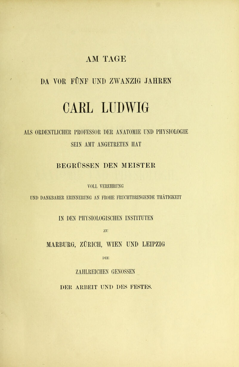 AM TAGE DA VOR FÜNF UND ZWANZIG JAHREN CARL LUDWIG ALS ORDENTLICHER PROFESSOR DER ANATOMIE UND PHYSIOLOGIE SEIN AMT ANGETRETEN HAT BEGRÜSSEN DEN MEISTER VOLL VEREHRUNG UND DANKBARER ERINNERUNG AN FROHE FRUCHTBRINGENDE THÄTIGKEIT IN DEN PHYSIOLOGISCHEN INSTITUTEN zu MARBURG, ZÜRICH, WIEN UND LEIPZIG DIE ZAHLREICHEN GENOSSEN DER ARBEIT UND DES FESTES.