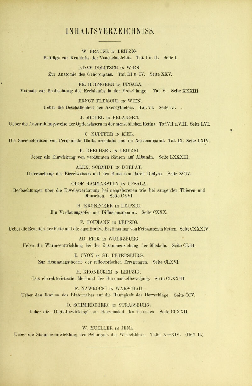 INH ALTS VEKZEICHNISS. W. BRAUNE in LEIPZIG. Beiträge zur Kenntniss der Venenelasticität. Taf. I u. II. Seite I. ADAM POLITZER in WIEN. Zur Anatomie des Gehörorgans. Taf. III u. IV. Seite XXV. FR. HOLMGREN in UPSALA. Methode zur Beobachtung des Kreislaufes in der Froschlunge. Taf. V. Seite XXXffi. ERNST FLEISCHL in WIEN. Ueber die Beschaffenheit des Axencylinders. Taf. VI. Seite LI. J. MICHEL in ERLANGEN. Ueber die Ausstrahlungsweise der Opticusfasern in der menschlichen Retina. Taf.VII u.VIII. Seite LVI. C. KUPFFER in KIEL. Die Speicheldrüsen von Periplaneta Blatta orientalis und ihr Nervenapparat. Taf. IX. Seite LXIV. E. DRECHSEL in LEIPZIG. Ueber die Einwirkung von verdünnten Säuren auf Albumin. Seite LXXXIII. ALEX. SCHMIDT in DORPAT. Untersuchung des Eiereiweisses und des Blutserum durch Dialyse. Seite XCIV. OLOF HAMMARSTEN in UPSALA. \ Beobachtungen über die Eiweissverdauung bei neugeborenen wie bei saugenden Thieren und Menschen. Seite CXVI. H. KRONECKER in LEIPZIG.' Ein Verdauungsofen mit Diffusionsapparat. Seite CXXX. F. HOFMANN in LEIPZIG. Ueber dieReaction der Fette und die quantitative Bestimmung von Fettsäuren in Fetten. Seite CXXXIV. AD. FICK in WUERZBURG. Ueber die Wärmeentwicklung bei der Zusammenziehung der Muskeln. Seite CLUT- E. CYON in ST. PETERSBURG. Zur Hemmungstheorie der reflectorischen Erregungen. Seite CLXVI. H. KRONECKER in LEIPZIG. •Das charakteristische Merkmal der Herzmuskelbewegung. Seite CLXXIH. F. NAWROCKI in WARSCHAU. Ueber den Einfluss des Blutdruckes auf die Häufigkeit der Herzschläge. Seite CCV. 0. SCHMIEDEBERG in STRASSBURG. Ueber die „Digitalinwirkung“ am Herzmuskel des Frosches. Seite CCXXU. W. MUELLER in JENA. Ueber die Stammesentwicklung des Sehorgans der Wirbelthiere. Tafel X—XIV. (Heft II.)