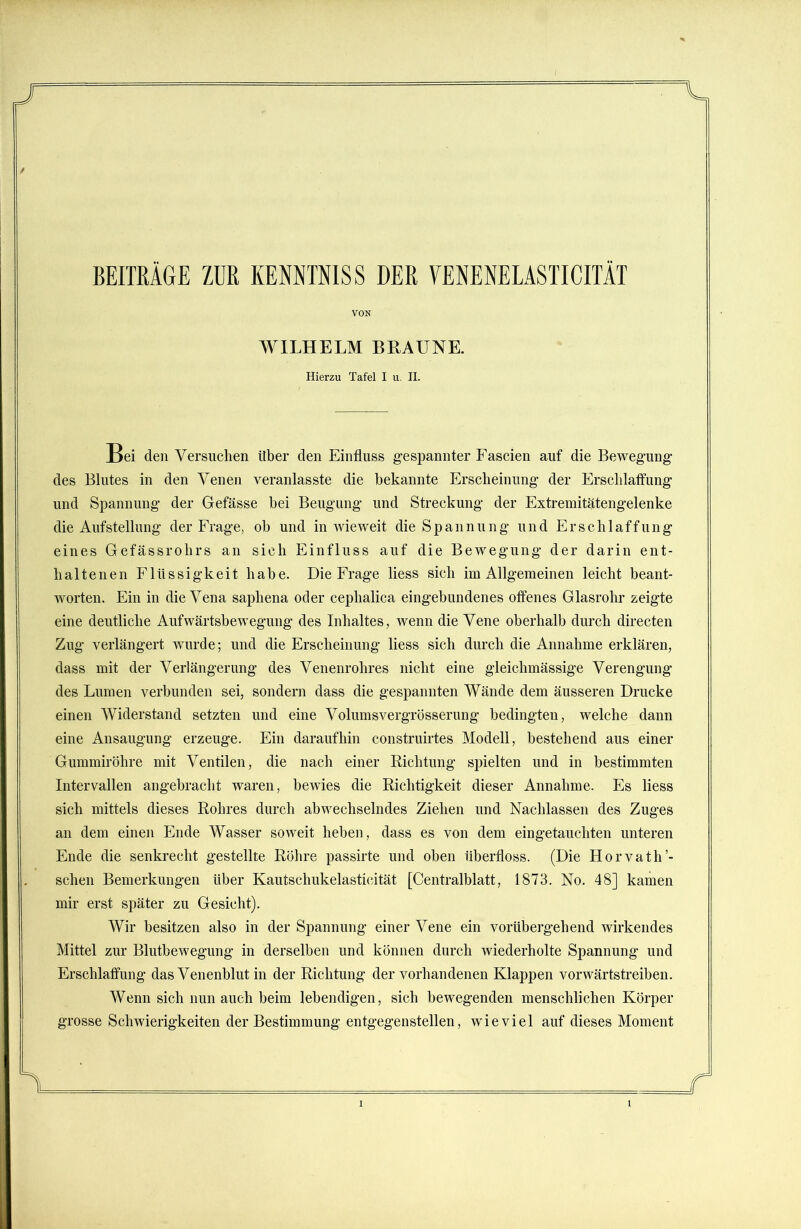 BEITRÄGE ZUR KENNTNIS S DER VENENELASTICITÄT VON WILHELM BRAUNE. Hierzu Tafel I u. II. Bei den Versuchen über den Einfluss gespannter Fascien auf die Bewegung des Blutes in den Venen veranlasste die bekannte Erscheinung der Erschlaffung und Spannung der Gefässe hei Beugung und Streckung der Extremitätengelenke die Aufstellung der Frage, ob und in wieweit die S p a n n u n g und Erschlaffung eines Gefässrohrs an sich Einfluss auf die Bewegung der darin ent- haltenen Flüssigkeit habe. Die Frage liess sich im Allgemeinen leicht beant- worten. Ein in die Vena saphena oder cephalica eingebundenes offenes Glasrohr zeigte eine deutliche Aufwärtsbewegung des Inhaltes, wenn die Vene oberhalb durch directen Zug verlängert wurde; und die Erscheinung liess sich durch die Annahme erklären, dass mit der Verlängerung des Venenrohres nicht eine gleichmässige Verengung des Lumen verbunden sei, sondern dass die gespannten Wände dem äusseren Drucke einen Widerstand setzten und eine Volumsvergrösserung bedingten, welche dann eine Ansaugung erzeuge. Ein daraufhin construirtes Modell, bestehend aus einer Gummiröhre mit Ventilen, die nach einer Richtung spielten und in bestimmten Intervallen angebracht waren, bewies die Richtigkeit dieser Annahme. Es liess sich mittels dieses Rohres durch abwechselndes Ziehen und Nachlassen des Zuges an dem einen Ende Wasser soweit heben, dass es von dem eingetauchten unteren Ende die senkrecht gestellte Röhre passirte und oben iiberfloss. (Die Horvath’- schen Bemerkungen über Kautschukelasticität [Centralblatt, 1873. No. 48] kamen mir erst später zu Gesicht). Wir besitzen also in der Spannung einer Vene ein vorübergehend wirkendes Mittel zur Blutbewegung in derselben und können durch wiederholte Spannung und Erschlaffung das Venenblut in der Richtung der vorhandenen Klappen vorwärtstreiben. Wenn sich nun auch beim lebendigen, sich bewegenden menschlichen Körper grosse Schwierigkeiten der Bestimmung entgegenstellen, wieviel auf dieses Moment Si