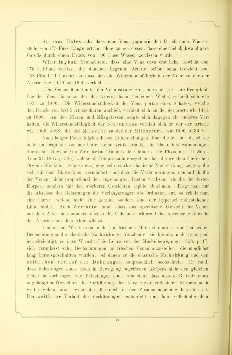 Stephan Haies sah, dass eine Vena jugularis den Druck einer AVasser- säule von 175 Fass Länge ertrug, ohne zu zerreissen, dass eine viel dickwandigere Carotis durch einen Druck von 190 Fuss AVasser zerrissen wurde. Wintringham beobachtete, dass eine Vena cava erst beim Gewicht von 176'/+ Pfund zerriss, die daneben liegende Arterie schon beim Gewicht von 15S Pfund 11 Unzen; so dass sich die Widerstandsfähigkeit der Vene zu der der Arterie wie 1110 zu 1000 verhielt. ,,Die Venenstämme unter der Vena cava zeigten eine noch grössere Festigkeit. Die der AVna iliaca zu der der Arteria iliaca (bei einem AVeibe) verhielt sich wie 1034 zu 1000. Die AViderstandsfähigkeit der Vena portae eines Schafes, welche den Druck von fast 5 Atmosphären aushielt, verhielt sich zu der der Aorta wie 1414 zu 1000. An den Nieren und Milzgefässen zeigte sich dagegen ein anderes Ver- halten, die AViderstandsfähigkeit der Nierenvene verhielt sich zu der der Arterie wie 1000:4088, die der Milzvene zu der der Milzarterie wie 1000:4336.“ Nach langer Pause folgten diesen Untersuchungen, über die ich mir, da ich sie nicht im Originale vor mir hatte, keine Kritik erlaube, die Elasticitätsbestimmungen thieriseher Gewebe von Wertheim (Annales de Cliimie et de Physique. III. Serie. Tom. 21. 1847. p. 385), welche als Hauptresultate ergaben, dass die weichen thierisclien Organe (Muskeln, Gefässe etc.) eine sehr starke elastische Nachwirkung zeigen, die sich mit dem Eintrocknen vermindert, und dass die Verlängerungen, namentlich die der Venen, nicht proportional den angehängten Lasten wachsen, wie die der festen Körper, sondern mit den stärkeren Gewichten rapide abnehmen. Trägt man auf die Abscisse der Belastungen die Verlängerungen als Ordinaten auf, so erhält man eine Curve. welche nicht eine gerade, sondern eine der Hyperbel nahestehende Linie bildet. Auch Wertheim fand, dass das specifische Gewicht der Venen mit dem Alter sich mindert, ebenso die Cohäsion; während das specifische Gewicht der Arterien mit dem Alter wächst. Leider hat AVertheim nicht an frischem Material operirt, und bei seinen Beobachtungen die elastische Nachwirkung, trotzdem er sie kannte, nicht genügend berücksichtigt, so dass Wundt (Die Lehre von der Muskelbewegung, 1858, p. 17) sich veranlasst sah, Beobachtungen an frischen Venen anzustellen, die möglichst lang herausgeschnitten wurden, bei denen er die elastische Nachwirkung und den zeitlichen Xe r 1 a u f der D e h n u n g e n hauptsächlich beobachtete. Er fand, dass Belastungen eines noch in Bewegung begriffenen Körpers nicht den gleichen Effect hervorbringen wie Belastungen eines ruhenden; dass also z. B. trotz eines angehängten Gewichtes die Verkürzung des kurz zuvor entlasteten Körpers noch weiter gehen kann, wenn derselbe noch in der Zusammenziehung begriffen ist. Der zeitliche Ar erlauf der Verkürzungen entspricht nur dann vollständig dem