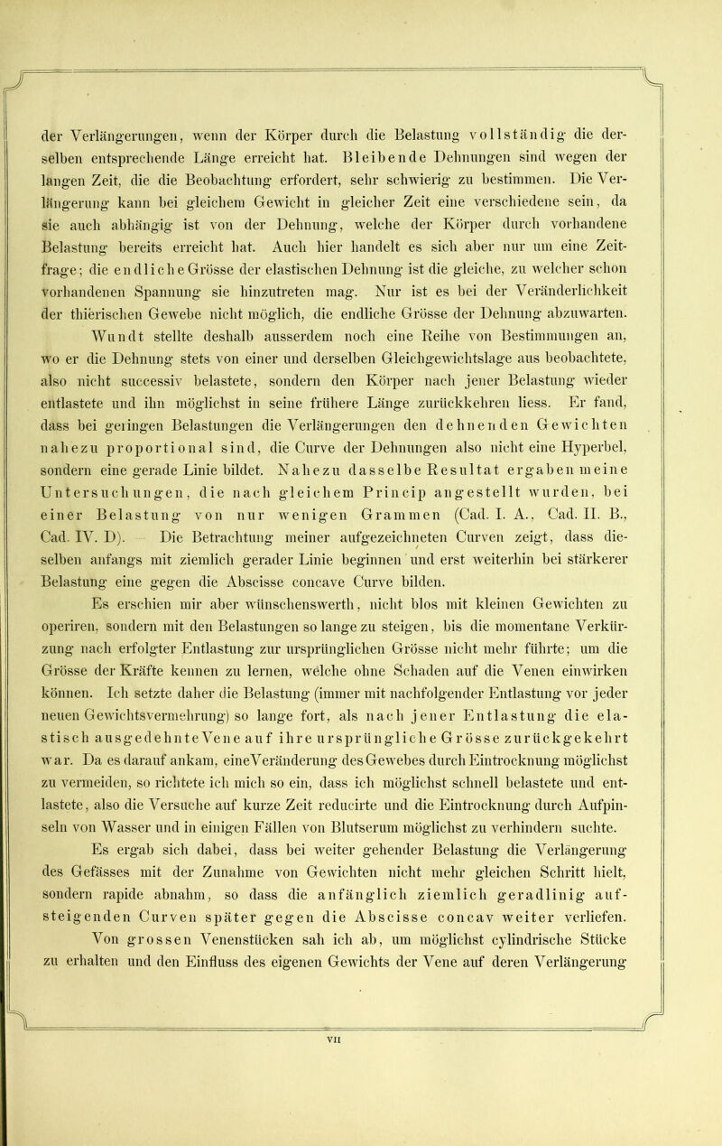 der Verlängerungen, wenn der Körper durch die Belastung vollständig die der- selben entsprechende Länge erreicht hat. Bleibende Dehnungen sind wegen der langen Zeit, die die Beobachtung erfordert, sehr schwierig zu bestimmen. Die Ver- längerung kann hei gleichem Gewicht in gleicher Zeit eine verschiedene sein, da sie auch abhängig ist von der Dehnung, welche der Körper durch vorhandene Belastung bereits erreicht hat. Auch hier handelt es sich aber nur um eine Zeit- frage; die endliche Grösse der elastischen Dehnung ist die gleiche, zu welcher schon vorhandenen Spannung sie hinzutreten mag. Nur ist es hei der Veränderlichkeit der thierischen Gewebe nicht möglich, die endliche Grösse der Dehnung abzuwarten. Wundt stellte deshalb ausserdem noch eine Reihe von Bestimmungen an, wo er die Dehnung stets von einer und derselben Gleichgewichtslage aus beobachtete, also nicht successiv belastete, sondern den Körper nach jener Belastung wieder entlastete und ihn möglichst in seine frühere Länge zurückkehren liess. Er fand, dass bei gelingen Belastungen die Verlängerungen den dehnenden Gewichten nahezu proportional sind, die Curve der Dehnungen also nicht eine Hyperbel, sondern eine gerade Linie bildet. Nahezu d a s s e 1 b e R e s u 11 a t e r g a b e n m e i n e Untersuchungen, die nach gleichem Princip angestellt wurden, bei einer Belastung von nur wenigen Grammen (Cad. I. A., Cad. II. B., Cad. IV. D). Die Betrachtung meiner aufgezeichneten Curven zeigt, dass die- selben anfangs mit ziemlich gerader Linie beginnen und erst weiterhin bei stärkerer Belastung eine gegen die Abscisse concave Curve bilden. Es erschien mir aber wünschenswert!!, nicht blos mit kleinen Gewichten zu operiren, sondern mit den Belastungen so lange zu steigen, bis die momentane Verkür- zung nach erfolgter Entlastung zur ursprünglichen Grösse nicht mehr führte; um die Grösse der Kräfte kennen zu lernen, welche ohne Schaden auf die Venen ein wirken können. Ich setzte daher die Belastung (immer mit nachfolgender Entlastung vor jeder neuen Gewichts Vermehrung) so lange fort, als nach jener Entlastung die ela- stisch au sgedehnte Vene auf ihre ursprüngliche Grösse zurückgekehrt war. Da es darauf ankam, eineVeränderung des Gewebes durch Eintrocknung möglichst zu vermeiden, so richtete ich mich so ein, dass ich möglichst schnell belastete und ent- lastete, also die Versuche auf kurze Zeit reducirte und die Eintrocknung durch Aufpin- seln von Wasser und in einigen Fällen von Blutserum möglichst zu verhindern suchte. Es ergab sich dabei, dass bei weiter gehender Belastung die Verlängerung des Gefässes mit der Zunahme von Gewichten nicht mehr gleichen Schritt hielt, sondern rapide abnahm, so dass die anfänglich ziemlich geradlinig auf- steigenden Curven später gegen die Abscisse concav weiter verliefen. Von grossen Venenstücken sah ich ab, um möglichst cylindrische Stücke zu erhalten und den Einfluss des eigenen Gewichts der Vene auf deren Verlängerung i r