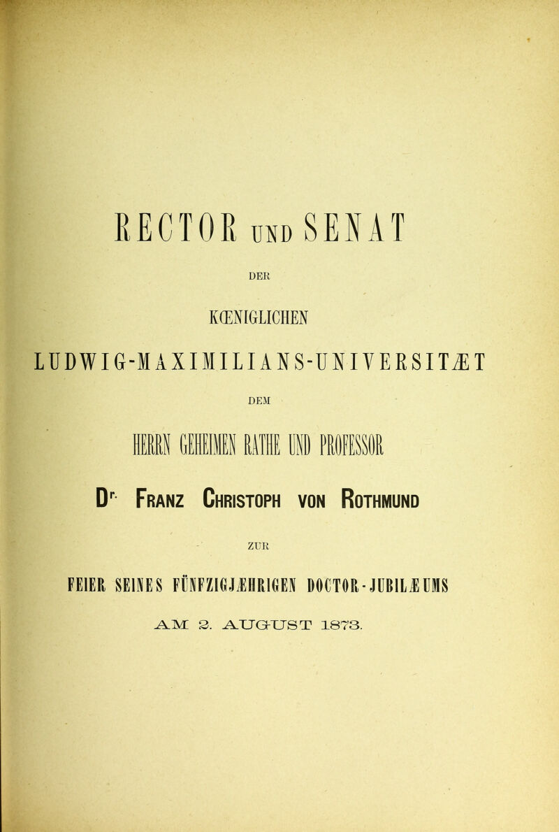 RECTOR Md SENAT DER KCENIGLICHEN LÜDWIG-MAXIMILIANS-UNI VERSITZT D'' Franz Christoph von Rothmund ZUR FEIER SEINES FEPZIGJIHRIGEN DOCTOR-JUBIliEEMS S. A,XJQ-XJST 1873.