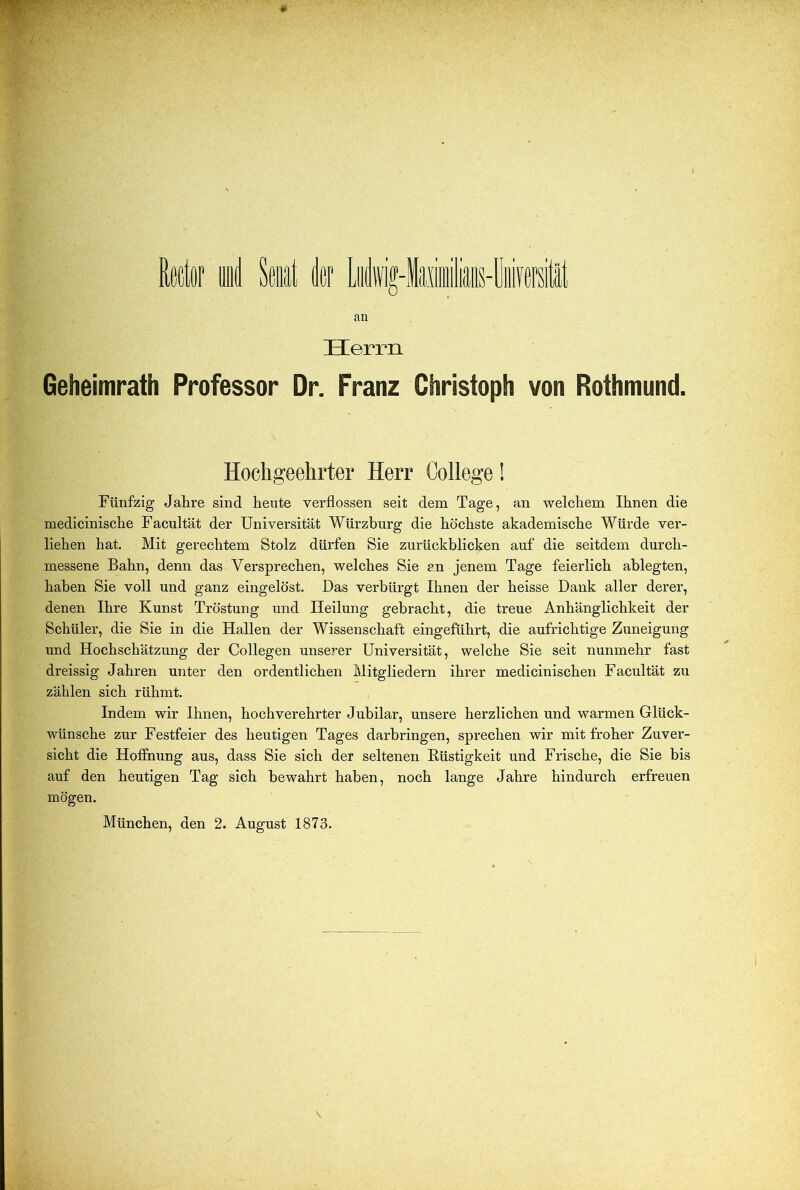 Rfidor an Herrn Geheimrath Professor Or. Franz Christoph von Rothmund. Hochgeehrter Herr College! Fünfzig Jahre sind heute verflossen seit dem Tage, an welchem Ihnen die medicinische Facultät der Universität Würzburg die höchste akademische Würde ver- liehen hat. Mit gerechtem Stolz dürfen Sie zurückblicken auf die seitdem durch- messene Bahn, denn das Versprechen, welches Sie an jenem Tage feierlich ablegten, haben Sie voll und ganz eingelöst. Das verbürgt Ihnen der heisse Dank aller derer, denen Ihre Kunst Tröstung und Heilung gebracht, die treue Anhänglichkeit der Schüler, die Sie in die Hallen der Wissenschaft eingeführt, die aufrichtige Zuneigung und Hochschätzung der Collegen unserer Universität, welche Sie seit nunmehr fast dreissig Jahren unter den ordentlichen Mitgliedern ihrer medicinischen Facultät zu zählen sich rühmt. Indem wir Ihnen, hochverehrter Jubilar, unsere herzlichen und warmen Glück- wünsche zur Festfeier des heutigen Tages darbringen, sprechen wir mit froher Zuver- sicht die Hoffnung aus, dass Sie sich der seltenen Eüstigkeit und Frische, die Sie bis auf den heutigen Tag sich bewahrt haben, noch lange Jahre hindurch erfreuen mögen. München, den 2. August 1873.