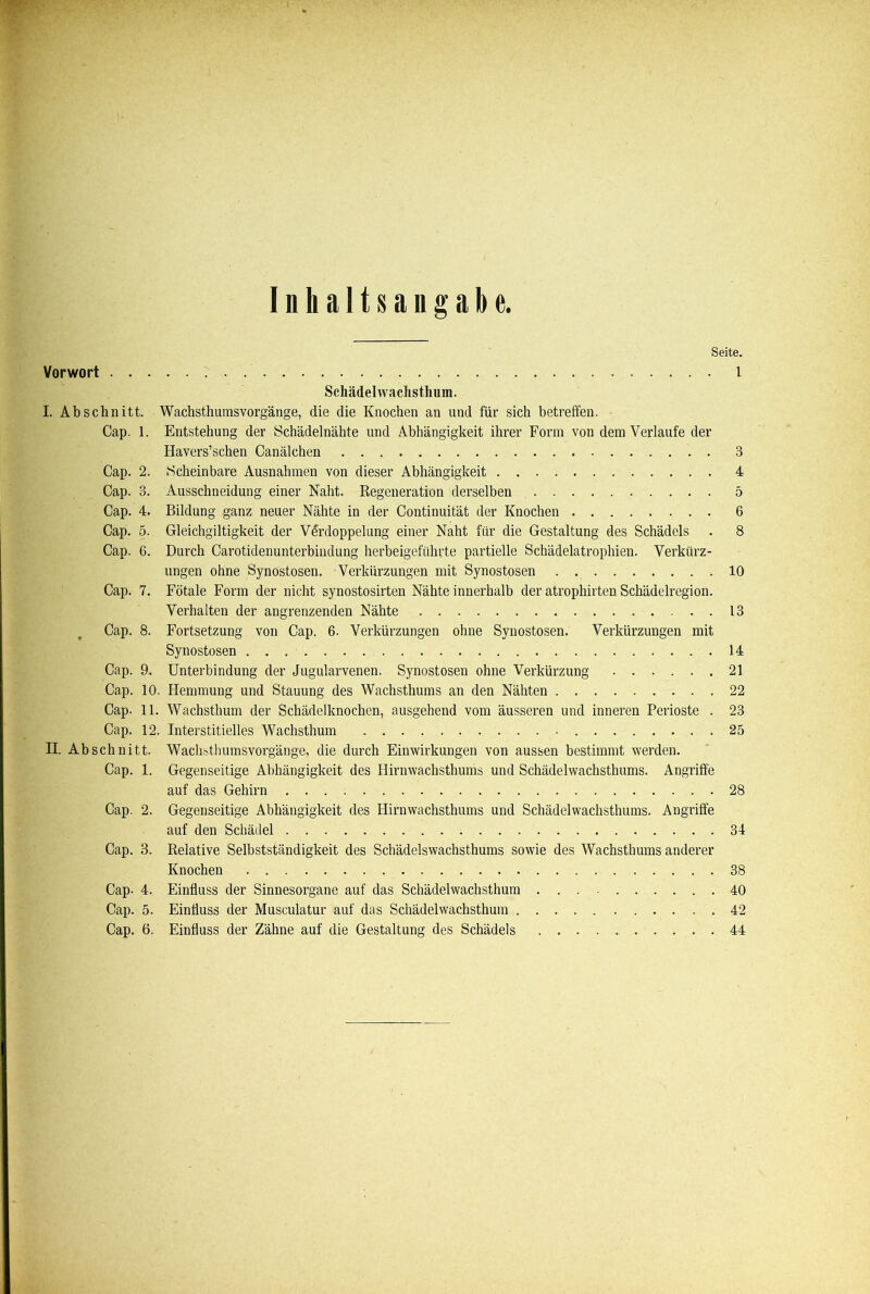 Inhaltsangabe. Seite. Vorwort l Schädelwaclistlium. I. Abschnitt. Wachsthumsvorgänge, die die Knochen an und für sich betreffen. Cap. 1. Entstehung der Schädelnähte und Abhängigkeit ihrer Form von dem Verlaufe der Havers’schen Canälchen 3 Cap. 2. Scheinbare Ausnahmen von dieser Abhängigkeit 4 Cap. 3. Ausschneidung einer Naht. Regeneration derselben 5 Cap. 4. Bildung ganz neuer Nähte in der Continuität der Knochen 6 Cap. 5. Gleichgiltigkeit der Verdoppelung einer Naht für die Gestaltung des Schädels . 8 Cap. 6. Durch Carotidenunterbindung herbeigeführte partielle Schädelatrophien. Verkürz- ungen ohne Synostosen. Verkürzungen mit Synostosen 10 Cap. 7. Fötale Form der nicht synostosirten Nähte innerhalb der atrophirten Schädelregion. Verhalten der angrenzenden Nähte 13 Cap. 8. Fortsetzung von Cap. 6. Verkürzungen ohne Synostosen. Verkürzungen mit Synostosen 14 Cap. 9. Unterbindung der Jugularvenen. Synostosen ohne Verkürzung 21 Cap. 10. Hemmung und Stauung des Wachsthums an den Nähten 22 Cap. 11. Wachsthum der Schädelknochen, ausgehend vom äusseren und inneren Perioste . 23 Cap. 12. Interstitielles Wachsthum .25 II. Ab sehn itt. Wachbthumsvorgänge, die durch Einwirkungen von aussen bestimmt werden. Cap. 1. Gegenseitige Abhängigkeit des Hirnwachsthums und Schädelwachsthums. Angriffe auf das Gehirn 28 Cap. 2. Gegenseitige Abhängigkeit des Hirnwachsthums und Schädelwachsthums. Angriffe auf den Schädel 34 Cap. 3. Relative Selbstständigkeit des Schädelswachsthums sowie des Wachsthums anderer Knochen . 38 Cap- 4. Einfluss der Sinnesorgane auf das Schädelwachsthum 40 Cap. 5. Einfluss der Musculatur auf das Schädelwachsthum 42 Cap. 6. Einfluss der Zähne auf die Gestaltung des Schädels 44