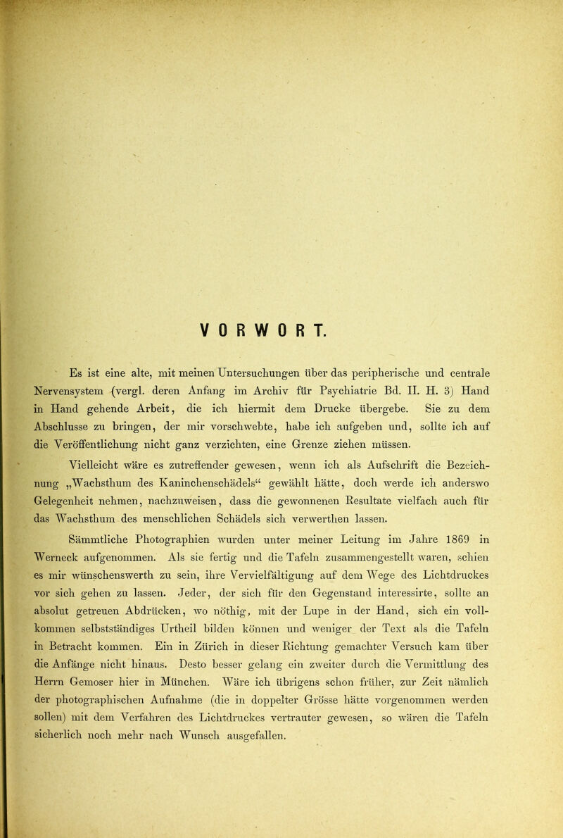 f^-7 VORWORT. Es ist eine alte, mit meinen Untersuchungen über das peripherische und centrale Nervensystem {vergl. deren Anfang im Archiv für Psychiatrie Bd. II. H. 3) Hand in Hand gehende Arbeit, die ich hiermit dem Drucke übergebe. Sie zu dem Abschlüsse zu bringen, der mir vorschwebte, habe ich aufgeben und, sollte ich auf die Veröffentlichung nicht ganz verzichten, eine Grenze ziehen müssen. Vielleicht wäre es zutreffender gewesen, wenn ich als Aufschrift die Bezeich- nung „Wachsthum des Kaninchenschädels“ gewählt hätte, doch werde ich anderswo Gelegenheit nehmen, nachzuweisen, dass die gewonnenen Resultate vielfach auch für das Wachsthum des menschlichen Schädels sich verwerthen lassen. Sämmtliche Photographien wurden unter meiner Leitung im Jahre 1869 in Werneck aufgenommen. Als sie fertig und die Tafeln zusammengestellt waren, schien es mir wünschenswerth zu sein, ihre Vervielfältigung auf dem Wege des Lichtdruckes vor sich gehen zu lassen. Jeder, der sich für den Gegenstand interessirte, sollte an absolut getreuen Abdrücken, wo nöthig, mit der Lupe in der Hand, sich ein voll- kommen selbstständiges Urtheil bilden können und weniger der Text als die Tafeln in Betracht kommen. Ein in Zürich in dieser Richtung gemachter Versuch kam über die Anfänge nicht hinaus. Desto besser gelang ein zweiter durch die Vermittlung des Herrn Gemoser hier in München. Wäre ich übrigens schon früher, zur Zeit nämlich der photographischen Aufnahme (die in doppelter Grösse hätte vorgenommen werden sollen) mit dem Verfahren des Lichtdruckes vertrauter gewesen, so wären die Tafeln sicherlich noch mehr nach Wunsch ausgefallen.