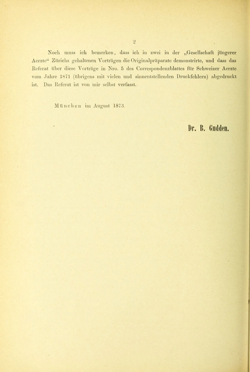 Noch muss ich bemerken, dass ich in zwei in der „Gesellschaft jüngerer Aerzte“ Zürichs gehaltenen Vorträgen die Originalpräparate demonstrirte, und dass das Referat über diese Vorträge in Nro. 5 des Correspondenzblattes für Schweizer Aerzte vom Jahre 1871 (übrigens mit vielen und sinnentstellenden Druckfehlern) ahgedruckt ist. Das Referat ist von mir seihst verfasst. M ü n c h e n im August 1873. Dr. ß. Gndden.