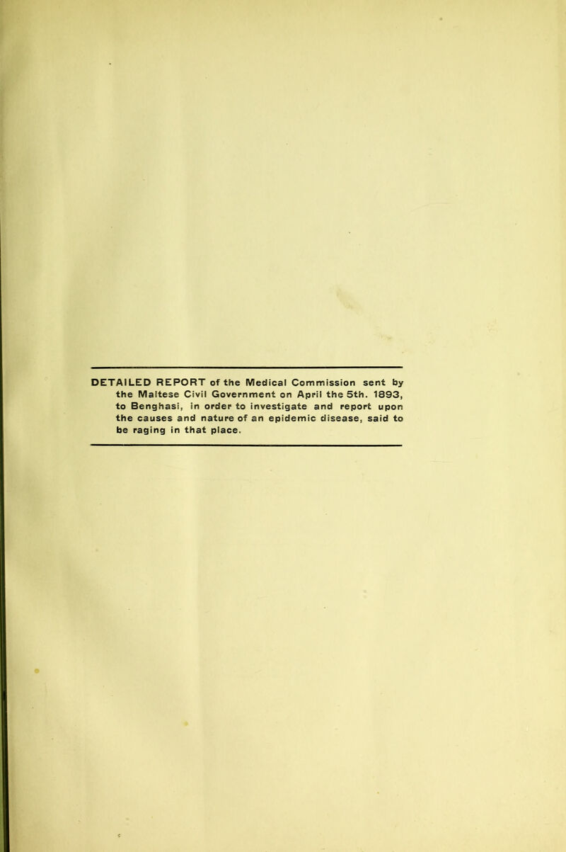 DETAILED REPORT of the Medical Commission sent by the Maltese Civil Government on April the 5th. 1893, to Benghasi, in order to investigate and report upon the causes and nature of an epidemic disease, said to be raging in that place.