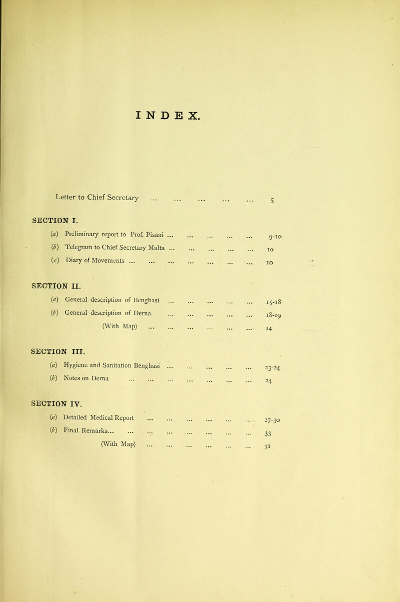 INDEX Letter to Chief Secretary SECTION I. (a) Preliminary report to Prof. Pisani ... (d) Telegram to Chief Secretary Malta ... (r) Diary of Movements SECTION II. (a) General description of Benghasi (d) General description of Derna (With Map) 15-18 18-19 14 SECTION III. (a) Hygiene and Sanitation Benghasi ... (^) Notes on Derna SECTION IV. («) Detailed Medical Report (^) Final Remarks (With Map)