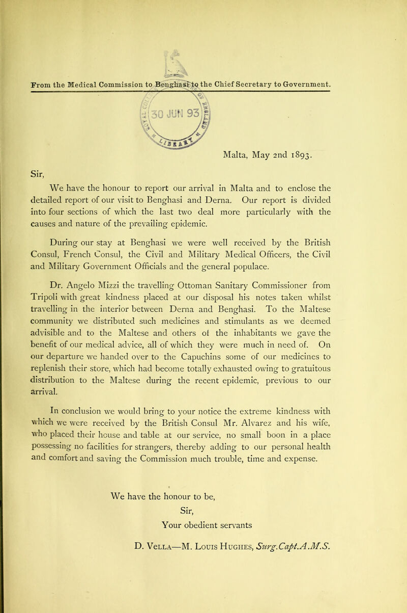 Malta, May 2nd 1893. Sir, We have the honour to report our arrival in Malta and to enclose the detailed report of our visit to Benghasi and Derna. Our report is divided into four sections of which the last two deal more particularly with the causes and nature of the prevailing epidemic. During our stay at Benghasi we were well received by the British Consul, French Consul, the Civil and Military Medical Officers, the Civil and Military Government Officials and the general populace. Dr. Angelo Mizzi the travelling Ottoman Sanitary Commissioner from Tripoli with great kindness placed at our disposal his notes taken whilst travelling in the interior between Derna and Benghasi. To the Maltese community we distributed such medicines and stimulants as we deemed advisible and to the Maltese and others oi the inhabitants we gave the benefit of our medical advice, all of which they were much in need of. On our departure we handed over to the Capuchins some of our medicines to replenish their store, which had become totally exhausted owing to gratuitous distribution to the Maltese during the recent epidemic, previous to our arrival. In conclusion we would bring to your notice the extreme kindness with which we were received by the British Consul Mr. Alvarez and his wife, who placed their house and table at our service, no small boon in a place possessing no facilities for strangers, thereby adding to our personal health and comfort and saving the Commission much trouble, time and expense. We have the honour to be. Sir, Your obedient servants D, VeLLA—M. Louis Hughes, Srirg.Capt.A.M.S.